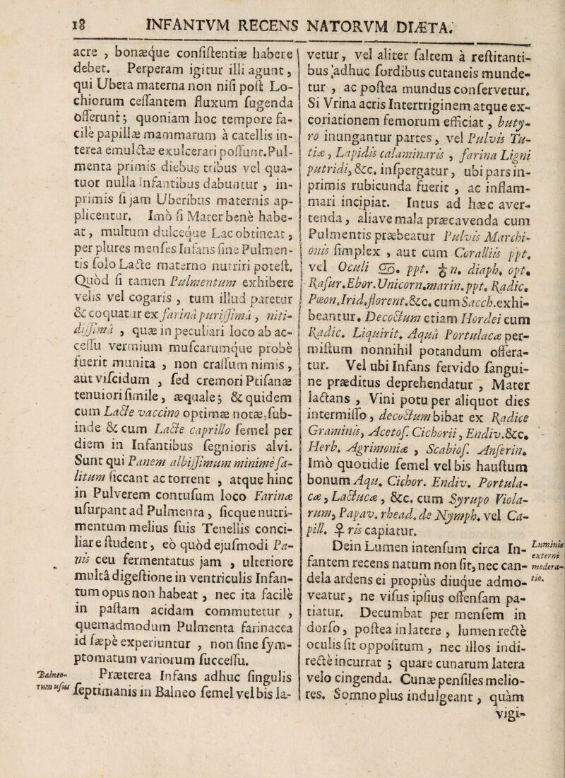 Idalnto* rnm acre , bon«que confidentiae habere debet. Perperam igitur illi agunt, qui Ubera materna non nifi pod Lo- chiorum ceffantem fluxum fugenda offerunt:; quoniam hoc tempore fa¬ cile papillae mammarum a catellis in¬ terea emul&ae exulcerari poffiinc. Pul¬ menta primis diebus tribus vel qua- tuor nulla Infantibus dabuntur , in- primis ii jam Uberibus maternis ap¬ plicentur. Imo fi Mater bene habe¬ at , multum dulceque Lac obtineat, per plures msnfes Infans fine Pulmen¬ tis folo Lade materno nutriri poteR. Quod fi tamen Pulmentum exhibere | velis vel cogaris , tum illud paretur / & coquatur ex farina purijjimu, niti- f difjima , qu« in peculiari loco ab ac- 1 ceffu vermium mufcarumque probe inerit munita , non craffum nimis , autvifcidum , fed cremori Ptifanae tenuiori in nile, aequale; & quidem cum La&e vaccino optimae notasffob- inae & cum La&e caprilia femel per diem in Infantibus jfegnioris alvi. Sunt qui Pariem a Ibi fimum minime fa- litum ficcant ac torrent , atque hinc in Pulverem contufam ioco Farina ufurpant ad Pulmenta, ficque nutri¬ mentum melius fuis Tenellis conci- liar e Rudent, eb quod ejufmodi Pa¬ nis ceu fermentatus jam , ulteriore multa digeftione in ventriculis Infan- tum opus non habeat, nec ita facile in paRam acidam commutetur , quemadmodum Pulmenta farinacea id («pe experiuntur , non fine (ym- ptomatum variorum fucceffu. Praeterea Infans adhuc fingulis ulM /eptimanis in Balneo femel vel bis la¬ vetur, vel aliter falcem a reflitanti- bus fcadhuc fordibus cutaneis munde¬ tur , ac poRea mundus confervetur* Si Vrina acris Intertriginem atque ex- coriationem femorum efficiat, buty¬ ro inungantur partes, vel Pulvis Tu- lia ? Lapidis calaminarls , farina Ligni putridi, &c. in (pergatur, ubi pars in- prirois rubicunda fuerit , ac inflam¬ mari incipiat. Intus ad h«c aver¬ tenda, abave mala praecavenda cum Pulmentis praebeatur Pulvis Marchi- onls fimplex , aut cum Coralliis ppt, vel Oculi Oq. ppt. ^ n, diaph♦ opt% Rafur.Ebor. Unicom,marin. ppt\Radie, PMnJrid,florent.tkc,c\im$accb.exhi- oeantur* Deco&um etiam Hordei cum Radie. Liquirit, Aqua Portulaca per- miftum nonnihil potandum offera¬ tur. Vel ubi Infans fervido (angui¬ ne praeditus deprehendatur , Mater laflans , Vini potu per aliquot dies intermiffo, deco&um bibat ex Radiee Graminis, Aceto f. Cichorii, Endiv.Bcc* Herb, Agrimonia , Scahiof Anferin* Imo quotidie femel vel bis hauRum bonum Aqu, Cichor. Endiv. Portula¬ ca , Laduca, &c* cum Syrupo Viola- rum9 Papav. rhead. de Nymph, vel Ca¬ pi !R if rls capiatur. Dein Lumen intenfum circa In¬ fantem recens natum non fit, nec can¬ deta ardens ei propius diuque admo¬ veatur , ne viius ipfius olfenfam pa¬ tiatur. Decumbat per menfem in dorfo, poRea in latere , lumen re£le oculis fit oppofitum , nec illos indi- reReincurrat ; quare cunarum latera velo cingenda. Cunae penfiles melio¬ res. Somno plus indulgeant, quam vigi- Lumini externi modera tio.