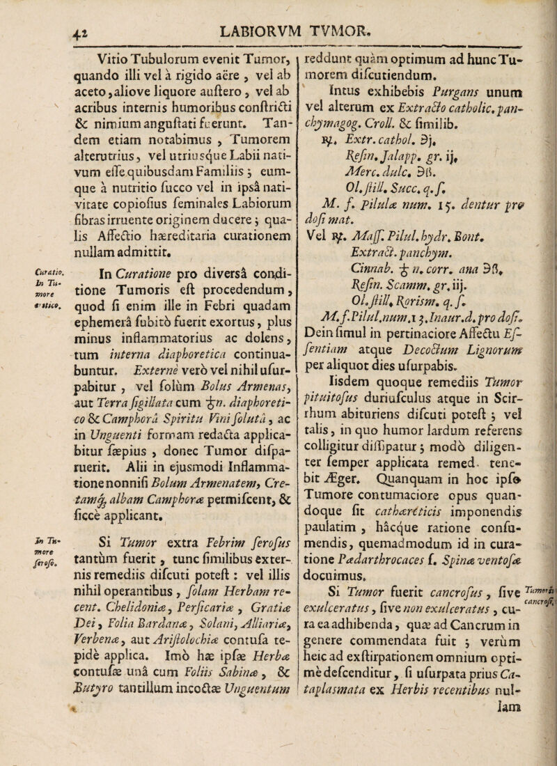 Curatio. In Tu- more Jn Tu¬ more firojo. 1! Vitio Tubulorum evenit Tumor, quando illi vel a rigido aere , vel ab aceto, alio ve liquore auftero, vel ab acribus internis humoribus conftri&i & nimium anguftati fuerunt. Tan¬ dem etiam notabimus , Tumorem alterutrius, vel utriusque Labii nati¬ vum eiTe quibusdam Familiis , cum¬ que a nutritio luceo vel in ipsli nati¬ vitate copiofius feminales Labiorum fibras irruente originem ducere j qua¬ lis Affe&io hereditaria curationem nullam admittit. In Curatione pro diversa condi¬ tione Tumoris eft procedendum, quod fi enim ille in Febri quadam ephemeii fubitb fuerit exortus, plus minus inflammatorius ac dolens, tum interna diaphoretica continua¬ buntur. Externe vero vel nihil ufur- pabitur , vel foium Bolus Armenas, aut Terra figi llata cum *£t?. diaphoreti¬ co & Camphora Spiritu Vini fioluta, ac in Unguenti formam redacta applica¬ bitur faepius , donec Tumor difpa- ruerit. Alii in ejusmodi Inflamma- tionenonnifi Bolum Armenatemy Cre¬ tam^ albam Camphora permifeent, & fiece applicant. / Si Tumor extra Febrim fierofius tantum fuerit, tuncfimilibusexter¬ nis remediis difeuti poteft ; vel illis nihil operantibus , folam Herbam re- cent. Chelidonia, Perficaria , Gratia Dei, Folia Bardana 7 Solaniy Alliaria^ Verbenay aut Ariftolochia contufa te¬ pide applica. Imo hac ipfae Herba contufe una cum Foliis Sabina , & Mutyro tantillam incoftae Unguentum reddunt quam optimum ad hunc Tu¬ morem difeutiendum. Intus exhibebis Purgans unum vel alterum ex Extra&o catholic.pan- chymagog. Croll. Si fimiiib. Extr.cathol. £j, Bgfin, Jalapp, gr. ij, ATerc.dulc. OLftill. Succ. q.fi, M. fi pilula num. 15. dentur pr& dofi mat. Vel Mafifi. PiluL hydr. Bont. Ext r aci. panchym. Cinnab. fipn.corr. ana Befin. Scamm. gr. iij. OLjlilU Korisnu q. /* Mtfi.Pilul,numt\ $Jnaur.d. pro dofi* Deinfimul in pertinaciore Affe&u Ef~ fientiam atque DecoBum Lignorum per aliquot dies ufurpabis. Iisdem quoque remediis Tumor pituitofius duriufculus atque in Scir- rhum abituriens difeuti poteft j vel talis, in quo humor lardum referens colligitur diftjpatur $ modo diligen¬ ter femper applicata remed* tene¬ bit .Aiger* Quanquam in hoc ipf^ Tumore contumaciore opus quan¬ doque fit catharcticis imponendis paulatim , hacque ratione confa- mendis, quemadmodum id in cura¬ tione Padarthrocaces f. Spina ventofa docuimus. Si Tumor fuerit cancrofius, five Timer» exulceratus, five non exulceratus , cu- cancr* ra ea adhibenda, quee ad Cancrum in genere commendata fuit \ verum heicad exftirpationem omnium opti¬ me defeenditur , fi ufurpata prius Ca¬ taplasmata ex Herbis recentibus nul¬ lam