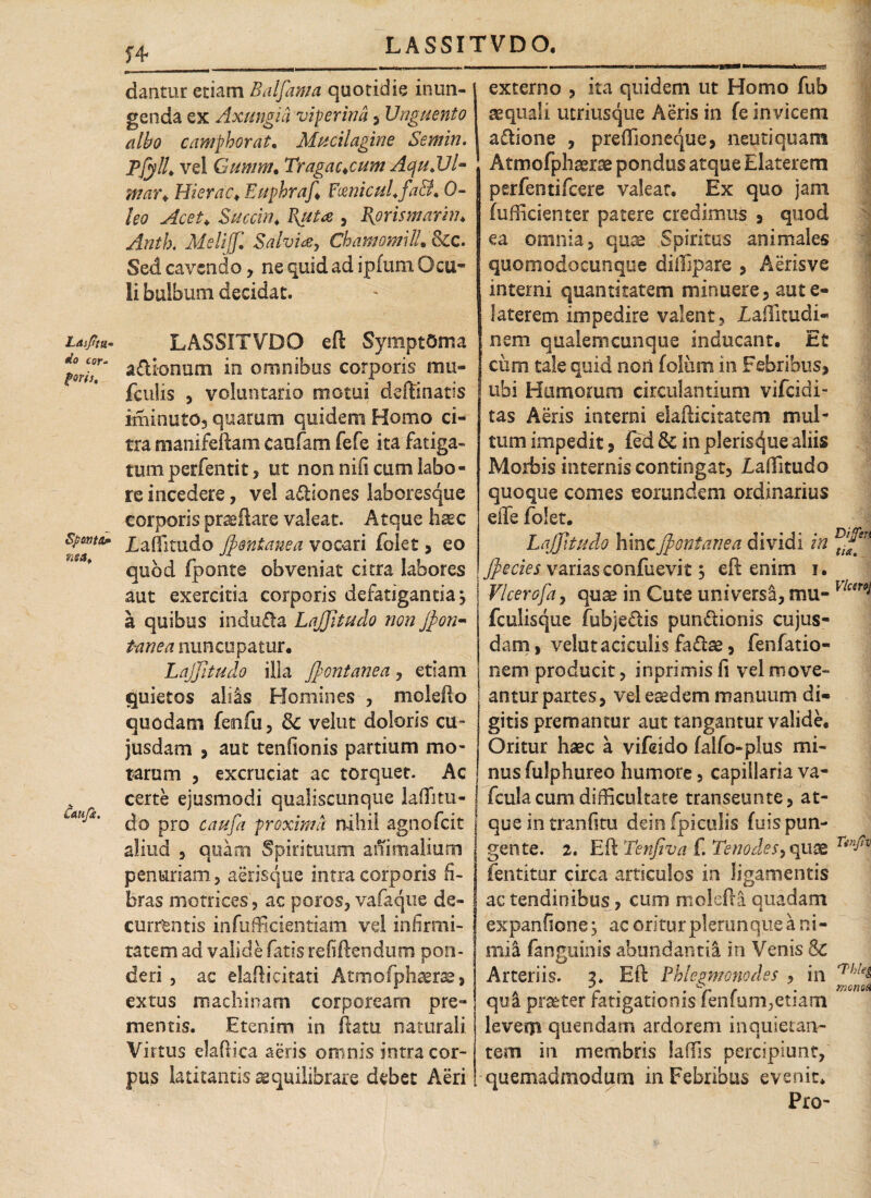 n dantur etiam Baljama quotidie inun¬ genda ex Axungia viperina , Unguento albo camphoratm Mucilagine Semin. Pfyll* vel Gumm, Tragac*cum AquJJl- mar* Hierae* Euphraf* Ftenicul» 0- Succin* F\ut<z , Bprismarhn Antb. Melijjl Salvia, ChamomilL Scc. Sed cavendo, ne quid ad ipfum Ocu¬ li bulbum decidat. Ldsftu- LASSITVDO eft Symptoma dfm\ adionum in omnibus corporis mu- fculis , voluntario motui deftinatis imi nuto, quarum quidem Homo ci¬ tra manifeftam caofam fefe ita fatiga¬ tum perfentit, ut non nifi cum labo¬ re incedere, vel a&iones laboresque corporis proflare valeat. Atque haec sponta* Xaffitudo JJo\ntanea vocari folet, eo quod fponte obveniat citra labores aut exercitia corporis defatigantia} a quibus indufta LaJJitudo non Jfion- t-anea nuncupatur. LaJJitudo illa JJontanea, etiam quietos aliis Homines , molefto quodam fenfu , 8c velut doloris cu¬ jus dani 5 aut tenfionis partium mo¬ tarum , excruciat ac torquet. Ac certe ejusmodi qualiscunque laflitu- AU^' do pro caufa proxima nihil agnofeit aliud , quam Spirituum animalium penuriam, aerisque intra corporis fi¬ bras me trices, ac poros, vafaque de¬ currentis infufficientiam vel infirmi¬ tatem ad valide fatis re fi Ren dum pon¬ deri , ac elaft i citati Atmofphaerae, extus machinam corpoream pre¬ mentis. Etenim in flatu naturali Virtus elaOica aeris omnis intra cor¬ pus latitantis aequilibrare debet Aeri externo , ita quidem ut Homo fub aequali utriusque Aeris in fe in vicem a&ione , preffioneque, neutiquam Atmofphaerae pondus atque Elaterem perfentifeere valear. Ex quo jam fufficienter patere credimus , quod ea omnia, quae Spiritus animales quomodocunque diffipare , Aerisve interni quantitatem minuere, aute- 1 ater em impedire valent, Laffitudi- nem qualemcunque Inducant. Et cum tale quid non folum in Febribus, ubi Humorum circulantium vifeidi- tas Aeris interni elafticitatem mul¬ tum impedit, (ed & in plerisque aliis Morbis internis contingat, Laffitudo quoque comes eorundem ordinarius effe folet. LaJJitudo hincJJontanea dividi in Jfiecies variasconfuevit} eft enim i. Vlcerofa, quae in Cute universi, mu- fculisque fubjeftis punflionis cujus- dam, velut aciculis fa<ftae, fenfatio- nem producit, in primis fi vel move¬ antur partes, vel eredem manuum di¬ gitis premantur aut tangantur valide. Oritur haec a vifeido (alfo-plus mi¬ nus fulphureo humore, capillaria va- fcula cum difficultate transeunte, at¬ que in tranfitu dein (piculis fuis pun¬ gente. 2. Eft Tenfiva f. Tenodes, quae fentitur circa articulos in ligamentis ac tendinibus, cum molefta quadam expanfione} ac oritur pleam que a ni¬ mii (anguinis abundanti! in Venis 8c Arteriis. 3» Eft Pblegmonodes , in qui praeter fatigationis fenfum,etiam leverp quendam ardorem inquietan¬ tem in membris iaffis percipiunt, quemadmodum in Febribus evenit» Pro- Dijfsrt ti<x. Vicero} Tir.JtV Thlel mena A