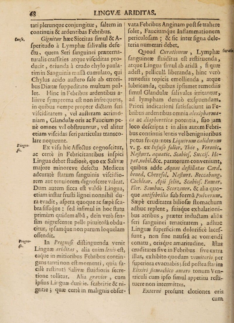 tati plerunque conjungitur, faltem in continuis & ardentibas Febribus. tofi. Gignitur haec Siccitas fimul & A- fperitudo a Lymphae falivalis defe- du, quem Seri fanguinei praeterna- turalis craffities atque vifciditas pro¬ ducit , oriunda a crudo chylo paula- timin Sanguinis maffa cumulato, qui Chylus acido auftero fale ab errori¬ bus Diaetae fuppeditato multum pol¬ let. Hinc in Febribus ardentibus a- liisve fymptoma eft non infrequens, in quibus nempe propter didam feri vifciditatem ,, vel aufteram acrimo¬ niam , Glandulae oris ac Faucium pe¬ ne omnes vel obftruuntur, vel aliter etiam vifcidas feri particulas transco- lare nequeunt. J^fgm' Hx vifu hic Afledus cognofcitur, ac certe in Febricitantibus infpici Lingua debet ftudiose, quo ex Salivae majore minoreve defedu Medicus adcurate flatum fanguinis vifcidio- rem aut tenuiorem dignofcere valeat. Dum autem ficca eft valde Lingua, etiam inftar frufti lignei nonnihil du¬ ra evadit, afpera quoque ac (sepe fca- brafiffaque t; fed infimul in h.oc ftatu primum quidem albi , de in vero fen- ftm nigrefcente pelle pituitofa obdu¬ citur, ipfamque non parum loquelam offendit. jn prognofi diftinguenda venit Linguae ariditas , alia enim lenis\ eft, eaque in mitioribus. Febribus, contin¬ gens tanti non eft momenti, quia fa¬ cile reftituta Salivae fluidioris fecre- tione tollitur.. Alia gravior , cum ipfius Linguae duri ie, fcabritie & ni¬ gritie 5 quae certe in malignis obfer- vata Febribus Anginam poft fe trahere folet, Faucium que Inflammationem periculofam * & fic inter figna dele- teria numerari debet4 Quoad Curationem , Lymphae Cl fanguinese fluiditas eft reftituenda, atque Lingua fi nui 1 ab aridi , fi quae adeft, pelliculi liberanda, hinc vero remediis topicis emollienda , atque lubricanda, quibus ipfismet remediis fimul Glandulae falivales irritantur, ad lympham denub exfpuendam® Priori indicationi fatisfaciunt in Fe¬ bribus ardentibus omnia alexipharma• ca ac diaphoretica potentia., fiio ;atn loco defcripta : in aliis autem Febri¬ bus continuis lentis vel benignioribus potus frequentes Liquorum calidorum' v. g. Qx lnfufo folior, Thee , Veronic* Najlurt» aquatic. Scahiof Succif. He~ patjiobiL&tc* paratorum conveniunt,, quibus adde Aquas deftillatas Card» hened. CherefoU Najlurt. Beccahung* Cochlear. Apii felin* Scahiof. Fumar* Flor. Samhuc, Scorzoner. & aha quo¬ que antifehrilia fub forma Pulverum* Saepe cruditates biliofae ftomachum adhuc replent, fuisque exhalationi¬ bus acribus , praeter indudtam alias; fers fanguinei tenacitatem , adhuc Lingua fuperficicm dolorifice lacef- (unt, non fine naufei ac vomendi conatu, orisque amaritudine* Iftas cruditates fi ve in Febribus five extra illas, exhibito quodam vomitorio per fuperiora evacuabis, fed pofteaftar mi Ehxiri Jiomachico amaro tonum Ven¬ triculi cum ipfo fimul appetitu refti- tuere non intermittes. Externe profunt elationes oria