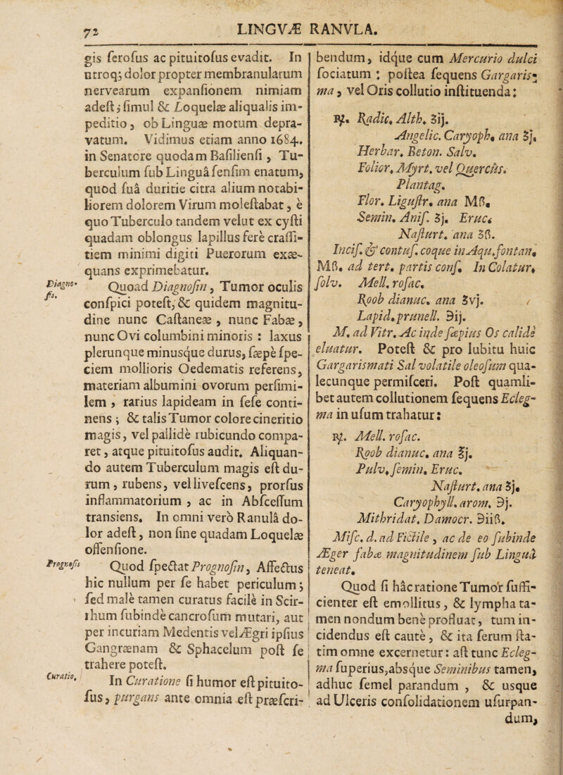 LINGVO RANVLA. 71 gis ferofus ac pkuitofus evadit. In ntroq j dolor propter membranularum nervearum expanfionem nimiam adeft i fimul & loquebe aliqualis im¬ peditio 3 ob Linguae motum depra¬ vatum. Vidimus etiam anno 1684, in Senatore quodam Rafilienii, Tu¬ berculum fub Linguafenfim enatum, quod fua duritie citra alium notabi¬ liorem dolorem Virum moleftabat, e quo Tuberculo tandem velut ex cyfti quadam oblongus lapillus fere craiTi- tiem minimi digiti Puerorum exeo- ' quans exprimebatur. viaow Quoad Diagnofin, Tumor oculis confpici poteft, & quidem magnitu¬ dine nunc Caftaneae , nunc Fabae, nunc Ovi columbini minoris : laxus plerunque minusque durus, fepe fpe- ciem mollioris Oedematis referens, materiam albumini ovorum perfimi- lem , rarius lapideam in fefe conti¬ nens ; & talis Tumor colore cineritio magis, vel pallide rubicundo compa¬ ret , atque pimitofus audit* Aliquan¬ do autem Tuberculum magis eft du¬ rum , rubens, vellivefcens, prorfus inflammatorium , ac in Abfceffum transiens, I11 omni vero Ranula do¬ lor adeft, non fine quadam Loquelte oflenfione. Quod /pedat Prognopm, Affedus hic nullum per fe habet periculum, > fed male tamen curatos facile in Scir- thum fubinde cancro furti rrmtari, aut per incuriam Medentis vel/Fgri ipfius ! Gangraenam & Sphacelum poft fej trahere poteft. Curat;0, jn QuraflQne Plirnor eftpituitO- fus, purgans ante omnia eft praeferi- bendum, idque cum Mercurio dulci fociatum : poftea fequens Gargaris• ma, vel Oris collutio inftituenda: I{adic* Alth* Sij. Angelic. Caryoph* ana 3js Herbar♦ Beton. Salv, Folm\ Myrt, vel Quercus» Flant ag. Flor, Liguftr• ana Mfl. Semhu Anifi 5j. Erue* Nafiurt, ana 55. Incif, & contuf, coque inAqufiontan, M5. ad tert, partis confi In Colatur♦ [oh. Meli, rofac, Bpob di anu c• ana 3vj. / Lapid.prunelL 3ij. M, ad Vitr. Ac inde fapius Os calide eluatur. Poteft Sc pro labitu huic Gargarismati Sal volatile oleofum qua¬ lecunque permifeeri, Poft quamli¬ bet autem collutionem fequens Ecleg- ma in ufum trahatur: r/. MeU. rofac. Foob dianuc, ana ?j. Puhtfemin, Erue* Nafiurt, ana 5j# Caryophyll.arom, 3j. Mithridat, Damocr. 3ii5, Mific. d. ad Fictile , ac de eo fubinde JEger faba magnitudinem fub Lingua teneat• Quod fi hac ratione Tumor fuffi- cienter eft emollitus, & lympha ta¬ men nondum bene profluat, tum in¬ cidendus eft caute, & ita ferum fta- tim omne excernetur: aft tunc Ecleg- ma fuperius,absque Seminibus tamen, adhuc femel parandum , Sc usque ad Ulceris confolidationem ufurpan- dum,