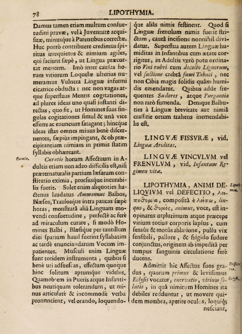 v Curatio» Damus tamen etiam multum confue- tudini pravae , vel a Juventute acqui- fitae, minusque a Parentibus corre&ae* Huc porro contribuere credimus fpi- ritus irrequietos & nimium agiles, qui faciunt fepe, ut Lingua praecur¬ rat mentem. Imo inter caulas ho¬ rum vitiorum Loquelae ulterius nu¬ meramus Vulnera Linguae informi cicatrice obdura : nec non vagas at- que fu perfluas Mentis cogitationes, ad plures ideas uno quali inflanti di- reflas, quo fit, ut Homines fuas fin¬ go las cogitationes fimul & uni vice efferre ac enunciare fatagant s hincque ideas iftas omnes minus bene difcer- nentes, faepius impingant, &ob prae¬ cipitantiam nimiam in primis ftatim fyllabis obhaereant. Curatio horum Affeftuum inA- dultis etiam non adeo difficilis eft,nifi praeternaturalispartium laefarum con- ftitutio eximia, prorfusque incurabi¬ lis fuerit. Solet enim aliquoties ha- denus laudatus Ammannus Balbos, B4sefos,Traulosque intra paucas faepe horas, monftrati alia Linguam mo¬ vendi confuetudine , perfe&e ac fere ad miraculum curare , fi modo Ho¬ mines Balbi, Blaefique per tantillum diei fpacium haud fuerint fyllabatim ac tarde enunciandarum Vocum im¬ patientes. Mnfculi enim Linguae funt totidem inftrumenta , quibus fi bene uti adfuefcas, effeftum quoque hinc folitum aptumque videbis* Quamobrem in Pueris aeque Infanti¬ bus neutiquam tolerandum, ut mi¬ nus articulate & incommode verba pronnneient, vel orando, loquendo- que ali&s nimis feftinent. Quod fi Linguae frenulum nimis fuerit Ari¬ dum , cauti incifione nonnihil divi¬ datur. Superflua autem Li ngaae hu- miditas in infantibus cum aetate cor¬ rigitur, in Adultis vero potu ordina¬ rio Vini rubri cum deco&o Lignor umf vel fu&ione crebri fumi Tabaci , nec non Cibis magis folidis quim humi- dis emendatur. Quibus adde fre¬ quentes Sudores 9 atque Purgantia non raro fumenda. Denique Balbu¬ ties a Linguae brevitate aut nimii cralTkie ortum trahens inemendabi¬ lis efl* LINGVO FISSVR£ , vid. Lingua Ariditas. LINGVO VINCVLVM vel FRENVLVM , vid* Infantum gimen vita* LIPOTHYMIA, ANIMI DE- LIQVIVM vel DEFECTIO , A*- ^ TCQ&vydcb > compofiti e Aet7rco, lin¬ quo , & S-vfjibq, animus, voce, eft in¬ opinatus utplurimum atque praeceps virium totius corporis lapfus , cum fensus Semotus ablatione, pulfu vix fenfibili, pallore, Se frigido fudore conjunflus, originem ab impedita per tempus fanguinis circulatione fere ducens. Admittit hic Affeflus fuos pra- ■ dus , quorum primus Se leviilmius Eclyfis vocatur , enervatio, virium fo- latio , in qui nimirum Homines ita debiles redduntur , ut movere qui¬ dem membra, aperire oculos, loquiq; nefaanc,