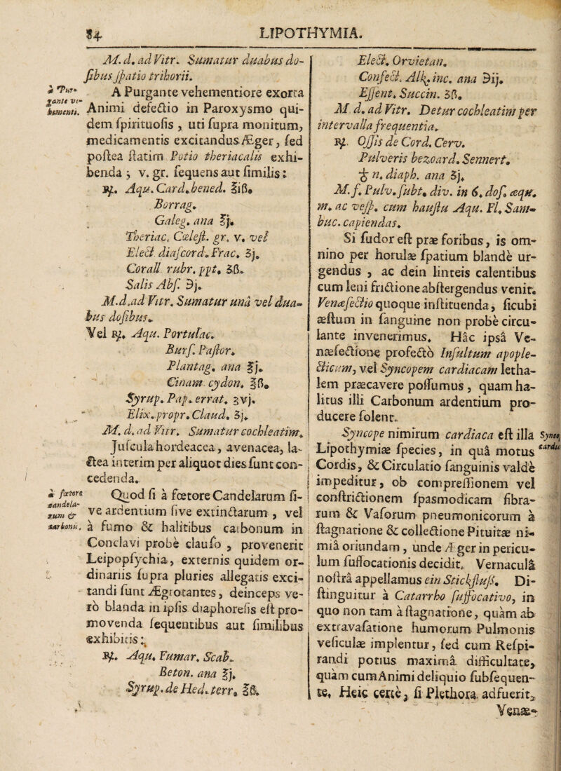 u <* T«f* Ad. d. ad Vitr. Sumatur duabus do- fibus jpalio trihorii. A Purgante vehementiore exorta fmw/1 Animi defe£tio ia Paroxysmo qui¬ dem fpirituofis , uti fupra monitum, medicamentis excitandus,/Eger, fed poftea flarim Potio theriacalis exhi¬ benda 3 v. gr* fequens aut fimilis; 3p. Aqu. Card.bened. Ii fi» Borrag. Galeg. ana ty* Thoriae, GxiejL gr. v, vel Eleei diafcordoFrac* 3j, Cor ali rubr.pgt' Salis Abf. 3j« M.d,ad Vitr, Sumatur und vel dua~ hus dofibus* Vel Portulae. .5#r/I Paflor* Plantago ana §j* Cinam. cydon. §fi» Syrup. Pag* errat. gv). Elix.gr opr. Claud, 3j. M. d. ad Vitr. Sumatur cochleatim* Jufculahordeacea, avenacea. Ia- Hea i n terim per aliqu o t diesTunt con¬ cedenda. «* Iffff Quod fi a fcetore Candelarum fi- ve ardentium (ive exundaram , vel sarbmt a fumo & halitibus cai bonum in Conclavi probe claufo , provenerit Leipopfychia, externis quidem or¬ dinariis fupra pluries allegans exci¬ tandi funt ^giotantes, deinceps ve¬ ro blanda m ipfis diaphorefis efi pro¬ movenda fequenubus aut fimihbus «xhibitis fy* Aqu* Puniar* Seal*. Beton. ana f j. Syrug.de Hed*terr9 §& 4 Ele&. Gr viet an. Confeci«i/zc. /nw 9ij. Ejjent. Succin. 3fl. Af d. ad Vitr. Detur cochleatim per intervalla frequentia. ^ Ojjls deCord.Cerv. Pulveris bezoard. Sennertm 'S n* diaph. ana 3j. M. f Pulv. fubt9 div. in 6* dof cequ. m* ac vejp. cum hauftu Aqu. Fl*Sam~ huc. capiendas. Si fudor ed prae foribus, is om¬ nino per horulae fpatium blande ur¬ gendus , ac dein linteis calentibus cum leni fn&ioneabftergendus venit, Venafe&io quoque indituenda, ficubi sedum in (anguine non probe circu- iante invenerimus. Hac ipsa Ve- narfechone profedo Infultum apople- bhctm/j vel Syncopem cardiacam letha¬ lem praecavere polTumus, quam ha¬ litus illi Carbonum ardentium pro^ ducere folenr.. Syncope nimirum cardiaca eft illa s> Lipothymiae fpecies, in qui motus Cordis , & Circulatio fanguinis valde impeditur, ob eompreilionem vel conffri&ionem (pasmodicam fibra¬ rum & Vaforum pneumonicorum a ftagnaxione & colle&ione Pituitae ni-* mia oriundam, unde dEger in pericu¬ lum fiuMocationis decidit. Vernaculi noftra appellamus ein StickfluJC Di- dinguitur a Catarrho fujfocativo7 in quo non tam a fl agnatio ne, quam ab extravafatione humorum Pulmonis ve ficulae implentur, fed cum Refpi- randi potius maxima difficultate, quam cumAnimi deliquio fubfequen- tet Hek certe x fi Pkthora. adfuerit* Yeaa&- 'tiSt sarda