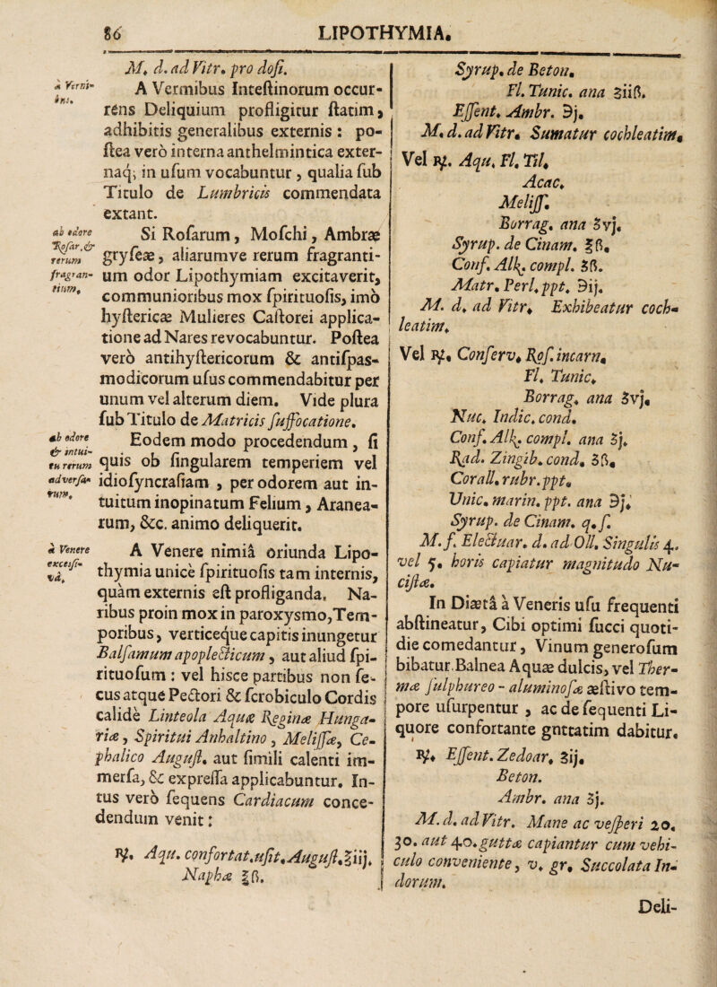 « Verni- ins» ab eaore H\ofar,<£r rerum fragran¬ tium. ab edore dr intui¬ tu urum adverfh* tum. «e Venere cxcesfi- H M, do ad Vitr. pro dofi. A Vermibus Inteftinorum occur¬ rens Deliquium profligitur ftatim, adhibitis generalibus externis : po- ftea vero interna anthelmintica exter- naqi in ufum vocabuntur, qualia fub Titulo de Lumbricis commendata extant. Si Rofarum, Mofchi, Ambr# gryfeae, aliammve rerum fragranti¬ um odor Lipothymiam excitaverit, communioribus mox fpirituofis, imo hyftericse Mulieres Caftorei applica¬ tione ad Nares revocabuntur. Poftea vero antihyftericomm & antifpas- modicorum ufus commendabitur per unum vel alterum diem. Vide plura fub Titulo de Matricis fuffocatione. Eodem modo procedendum , fi quis ob Angularem temperiem vel idiofyncrafiam , per odorem aut in¬ tuitum inopinatum Felium, Aranea¬ rum, &c. animo deliquerit. A Venere nimii oriunda Lipo- thymia unice fpirituofls tam internis, quam externis eft profliganda, Na¬ ribus proin mox in paroxysmo,Tem¬ poribus , verticeque capitis inungetur Balfamum apople&icum 3 aut aliud fpi- rituofum : vel hisce partibus non fe- cus atque Pedori Sc fcrobiculo Cordis calide Linteola Aqufi Regina Hunga- rite, Spiritui Anhaltino 3 Melijfe, Ce¬ phalico Augufi. aut (inii!i calenti im- merfa3 & exprefla applicabuntur. In¬ tus vero fequens Cardiacum conce¬ dendum venit: jy. Aqu. cQnf irtat,ufit*Augufi% §iij* Napha |G. Syrup. de Beton. FL Tunic. ana siift. EJfent. Ambr. 9j. M< do ad Vitra Sumatur cochleatim* Vel jy, Aqu, Fl, TU* Acac, Meliffl Borrag. ana 5yj« Syrup. de Cinam. ? 0, Conf, Al\\ compL 50. Matr%FerUppt, 9ij. Mo d, ad Vitr* Exhibeatur coch- leatim, \ Vel Conf er v* Rof. ineam* Fl. Tunic♦ Borrag* ana 5vj« Nuc, Indic, cond. ConfAll^. compl. ana 5j, B^ado Zingzb.cond, 50« Cor ali. rubr.ppt* Unie. marin. /?/?£. ana Bj* Syrup. de Cinam. q.f Mo f, Ele&uar* d, ad Oli, Singulis 4, vel 5. horis capiatur magnitudo Nu~ cijltf. In Di^ti a Veneris ufu frequenti abftineatur, Cibi optimi fucci quoti¬ die comedantur, Vinum generofum bibatur.Balnea Aquae dulcis, vel Ther¬ mae Julphureo - aluminofe aefiivo tem¬ pore ufurperttur , ac de fequenti Li¬ quore confortante gnttatim dabitur. EJfent. Zedoar* 5ij« Beton. Ambr. ana 3j. M.d. ad Vitr. Mane ac vejjeri 20, 30. aut 4o. gutta capiantur cum vehi¬ culo conveniente, v, gr, Succolata In¬ dorum. Deli- r