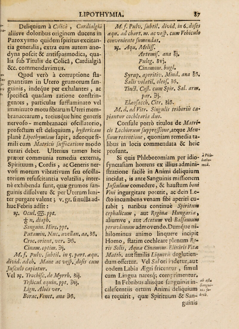 Deliquium a Colica , Cardialgia aliisve doloribus originem ducens in Paroxysmo quidem fpiritus excitan¬ tia generalia, extra eum autem ano- dyna pofcit & antifpasmodica, qua¬ lia fub Titulis de Colica, Cardialgia 8cc. commendavimus. Quod vero a corruptione fla- gnantium in Utero grumorum fan- guinis, indeque per exhalantes , ac fpecifici quadam ratione conftrin- gentes , particulas fufflaminato vel imminuto motu fibrarum Uteri mem¬ branacearum, totiusquehinc generis nervofo- membranacei ofcillatorio, profedum eft deliquium, hyftericam plane Lipothymiam fapit, adeoquefi- mili cum Matricis [ujfocatione modo curari debet. Ulterius tamen heic praeter communia remedia externa, Spirituum, Cordis , ac Generis ner- vofi motum vibrativum feu ofcilla- torium refufcitantia volatilia, inter¬ ne exhibenda funt, quae grumos fan- guinis diffolvere & per Uterum leni¬ ter purgare valent j v. gr. fi nulla ad¬ huc Febris adfit: Bp. Ocul.gB.ppt. n. diaph. Sanguin. Hirc. ppt♦ Putamin. Nuc* avellan♦ aa. Croc. oriente ver. Bft. Chiam., cptim. Bj. M.f. Pulv, JubtiL in q.part. aqu. divid. adch, Mane ac vejp.dofs cum Jufculo capiatur. Vel iy. Trochifc.de Myrrh. 3ij. Teflicul.equin.ppt. Bij, Lign. Aloes ver. Borac.Venet, ana 35. M.jPulv. fuhtil. divid. in 6. dofes aqu. ad chart♦ m. ac vejp. cum Vehiculo conveniente [umendas» Pjt. Mqu. Melijf. Artemif. ana Ij* Puleg. 3vj* Cinamom* hugL Syrup• aperitiv. Mind. ana Salis volatil. oleo[ TinB. Caji. cumSpir♦ Sal. arm¥ par. Bj. Elaofacch. Citr♦ Sifi. M. d. ad Vitr. Singulis trihoriis ca¬ piantur cochlearia duo. Confule porro titulos de Matri¬ cis Lochiorum fupprejjione,atque Men* [tum retentione, quoniam remedia ta¬ libus in locis commendata Sc heic profunt. Si quis Phlebotomiam per idio- l™e[ fyncrafiam horrens ex illius admini- mia. ftratione facile in Animi deliquium incidat, is ante Sanguinis miffionem Jifculum comedere, & hauflum honi Vini ingurgitare poterit, ac dein Le- £lo incumbens venam fibi aperiri cu¬ rabit \ naribus continue Spiritum cephalicum , aut \egina IT ungar ite , alium ve , aut Acetum vel E a farnum peruviamm admovendo. Dumqiie ni¬ hilominus animo linquere incipit Homo, flatirn cochleare plenum Py¬ ris Solis, Aqua Cinamom. Elixiris Vita Matth. autfimilis Liquoris degluttien¬ dum offertur. Vel Sal ori indetur, aut eodem Labia /Egri fricentur , fimul cum Lingua naresq*, comprimentur. In Febribus aliisque fanguihisin- calefcentiis ortum Animi deliquium mhy ea requirit, quae Spirituum Sc San- bnli- guinis