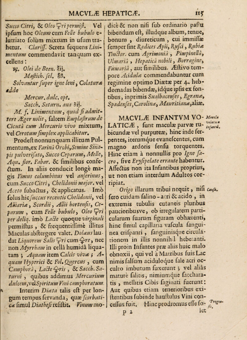 *» Succo Citri, & 0/^ Ej?ripermift♦ Ve! ipfum hoc Oleum cumFelle bubulo e- lutriato folum mixtum in ufum tra¬ hetur. Clarijfl. Screta fequens Lh?i- mentum commendavit tanquam ex- ceiiens: Olei de Been. ?ij* Mqftich. flel4 Ift* Solvantur fluper igne leni, Colatura adde Mercur« Saccb, Satum. 3ij. M. /. Linimentum, fi admit¬ tere AZger nolit, faltem Emplaftrum de Cicuta cum Mercurio vivo mixtum, vel Cerotum fimplex applicabitur• Prodeftnonnunquam illitum Pul¬ mentum,ex Farina Orobi^Semine Slrut- pis pulverifatOj Succo Ceparum, Melie, flor. Fabar. & fimilibus confe- dum. In aliis conducit longe ma¬ gis Fimus columbinus vel anflerinus, cum Succo Citri, Chelidonii major. vel fuba&us, & applicatus. Imo folushic fuccus recentis Chelidonii, vel A Hiari a, Scordii, Allii bortenfis> Ce¬ parum , cum Felle bubulo , Oleo tflri perdeliq. imo quoque virginali permiftus , & frequentifiime illitus Maculas abftergere valet. DoUus lau¬ dat Liquorem Salis fri cum , nec non Myrrham in celli humida liqua¬ tam , Aquam item Calci? viva ,* yj?- Hy per ici 3c FoL Quercus , cum Camphora, Qris , & Sacch. Sa¬ turni , quibus addimus Mercurium dulcem ytedSpir itum Vmi camphoratum. Interim Di at a talis eft per lon¬ gum tempus fervanda, quae fcorbuti- ca fimul Diathefi refiftit* Fitf #h/ mo - dice& non nili fub ordinario pafiu bibendum eft, illudque album, tenue, bonum , diureticum , cui immiflae femper fint Fodices Apii, I{uflci, Rubia TinBor. cum Agrimonia , Pimpinella9 Ulmaria , Hepatica nobili, Borragine, Fumaria, aut fimilibus. Aiftivo tem¬ pore Acidula commendabuntur cum regimine optimo Diaetae per 4. heb¬ domadas bibendae, idque ipfis ex fon¬ tibus, inprimis Sualbacenfes> Egranay Spadenfles3 Carolinay Mauritiana3&\&> MACVLyE INFANTVM VO - Maeul* LATICE , funt maculae parvae ru- bicundae vel purpureae, hinc inde fer- pentes, iterumque evanefcentes, cum magno ardoris fenfu torquentes. Hinc etiam a nonnullis pro Igne fla- cro, five Eryfipelate errante habentur* Affe&us non ita Infantibus proprius, ut non etiam interdum Adultos cor¬ ripiat. Origo illarum tribui nequit, nifi fero cuidam falino - acri & acido , in extremis tubulis cutaneis pluribus paucioribusve, ob irregularem parti¬ cularum fuarum figuram obhaerenti, hinc fimul capillaria vafcula fangui- nea crifpanti , fanguinisque circula¬ tionem in illis nonnihd hebetanti. Illi proin Infantes prae aliis huic malo obnoxii, qui vel a Matribus (uis Lac nimis falfum aciduloque fale acri oc¬ culto imbutam fuxerunt y vel aliis mature falitis, nimiumque facchara- tis , mellitis Cibis faginati fuerunt: Aut quibus etiam tenerioribus exi- ftentibus fubinde hauftulus Vini con- | ceiTus fuit. Hmc prodromus die fo- P z *ct