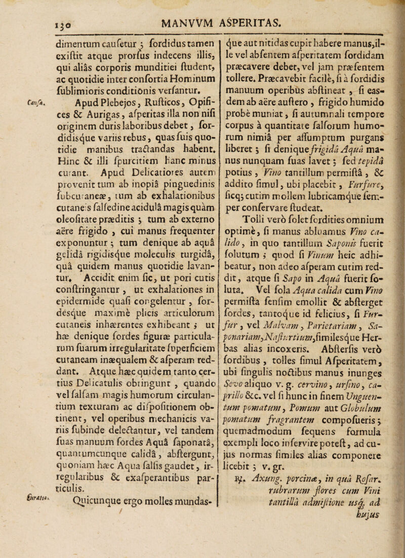 i^e MANVVM ASPERITAS. Caufk,. -m dimentumcaufetur j fordidustamen cxiftit atque prorfus indecens illis, qui ali&s corporis munditiei ftudent, ac quotidie inter confortia Hominum fublimioris conditionis verfantur. Apud Plebejos, Rufticos, Opifi¬ ces & Aurigas, afperitas illa non nifi originem duris laboribus debet, for- didisque variis rebus, quas fuis quo¬ tidie manibus tra&andas habent* Hinc & illi fpurciticm hanc minus curant. Apud Debeat io? es autem provenit tum ab inopia pinguedinis iobeuranese, tum ab exhalationibus cutaneis falfedine aciduli magis quam cleofitate praeditis ^ tum ab externo aere frigido , cui manus frequenter exponuntur ; tum denique ab aqul gelida rigidisque moleculis turgida, qua quidem manus quotidie lavan¬ tur* Accidit enim fic, ut pori cutis conftringantur , ut exhalationes in epidermide quali congelentur , for- desque maxime piscis articulorum cutaneis inhserentes exhibeant j ut hx denique fordes figurae particula¬ rum fuarum irregularitate fuperficiem cutaneam inaequalem & afperam red¬ dant, Atque haec quidem tanto cer¬ tius Delicatulis obtingunt , quando vel fallam magis humorum circulan¬ tium texturam ac difpofitionem ob¬ tinent, vel operibus mechanicis va¬ riis fubinde delebantur, vel tandem fuas manuum fordes Aqul faponata, quantumcunque calida, abfiergunt, quoniam haec Aqua fallis gaudet, ir¬ regularibus Sc exafperantibus par¬ ticulis. Quicunque ergo molles imindas- que aut nitidas cupit habere manus>il- le vel abfentem afperitatem fordidam praecavere debet, vel jam praefentem tollere. Praecavebit facile, fi a fordidis manuum operibus abftineat , fi eas¬ dem ab aere auftero , frigido humido probe muniat, fi autumnali tempore corpus a quantitate falforum humo¬ rum nimii per afifumptum purgans liberet, fi deniquz frigida Aqua ma¬ nus nunquam fuas lavet, fed tepida potius , Vino tantillum permiftl , Sc addito fimul, ubi placebit, Furfure, ficq^cutim mollem lubricamque fem- per confervare ftudeat. Tolli vero foletforditiesomnium optime, fi manus abluamus Vino ca¬ lido , in quo tantillum Saponis fuerit (olutum , quod fi Vinum heic adhi¬ beatur, non adeo afperam cutim red¬ dit, atque fi Sapo in Aqua fueritfo- luta. Vel fola Aqua calida cum Vino permifta fenfim emollit & abfterget fordes, tantoque id felicius, fi Fur¬ fur , vel Malvam, Parietariam, Sa- pona ria m, Naflu r ##/,fi m i 1 e s q ue Her¬ bas alias incoxeris. Abfierfis vero fordibus , tolles fimul Afperitatem, ubi fingulis nobibus manus inunges Sevo aliquo v. g. cervino, urfino, ca¬ prili o Sic, vel fi hunc in finem Unguen¬ tum pomatum, Pomum aut Globulum pomatum fragrantem compofueris, quemadmodum fequens formula exempli loco infervire poteft, ad cu¬ jus normas fimiles alias componere licebit 5 v. gr. iy. Axung. porcina, in qua Rofar* rubrarum flores cum Vini tantilla admiflione usf ad hujus