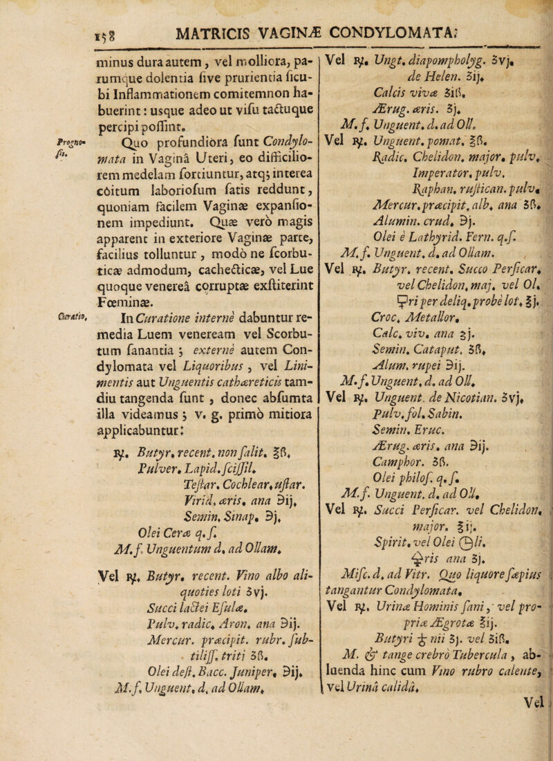 \ ProgfjO fi?' Ckratio, minus dura autem, vel molliora, pa¬ rumque dolentia live prurientia ficu- bi Inflammationem comitemnon ha¬ buerint : usque adeo ut vifu taduque percipi poflmr. Quo profundiora funt Condylo¬ mata in Vagina Uteri, eo difficilio¬ rem medelam fortiuntur, atq, interea c6itum laboriofum fatis reddunt, quoniam facilem Vaginae expanfio- nem impediunt. Quas vero magis apparent in exteriore Vaginae parte, facilius tolluntur , modo ne fcorbu- ticae admodum, cachedicae, vel Lue quoque venerea corruptae exftiterint Fceminae. In Curatione interne dabuntur re¬ media Luem veneream vel Scorbu- tum fanantia , externe autem Con¬ dylomata vel Liquoribus , vel Lini¬ mentis aut Unguentis cathcreticis tam- diu tangenda funt , donec abfumta illa videamus , v. g, primo mitiora applicabuntur: jy. Butyr. recent, non falit, §5» Pulver. Lapid,fciJJIl. Tefiar. Cochlear* uftar. Vir id, aris. ana Bij» Semin, Sinag. Bj» Olei Cera q.f. M,fi Unguentum d% ad Ollam. Vel iy» Butyr. recent. Vino albo ali¬ quoties loti 3vj. Succi lactei E fala. Pulv,radie. Aron, ana Bij. Mercur. pracipit. rubr.fab- . tilifa triti 35. ^ . Olei de fi. Bacc. Jlinifer« Bij» M.f* Unguent, d% ad Ollam. Vel iy. Ungt, diapompholyg. 3vj. de Helen. Bij* Calcis viva 3i5, ALrug.aris. B). M, fi. Unguent, d, ad Oli, Vel iy. Unguent, p ornat, §5. Bfidic, Chelidon, major. pulv. Imperator, pulv, fiaphan, rujtican. pulv* Mercur,pracipit,alb. ana 35. Alumin, crud. Bj. Olei e Lathyrid. Fern. q,fi. M,f. Unguent, d. ad Ollam. Vel ry, Butyr, recent. Succo Perficar. vel Chelidon, maj, vel OU 'Cfiriper deliq.probeloi. §j. Croc, Metallor. Cale. viv. ana %). Semin, Cataput, 35» Alum. rupei Bij. M»f. Unguent, d, ad Oli. Vel ly. Unguent, de Nicotian, Bv). Pulv.foL Sabin. Semin, Erue. AErug. aris, ana Bij. Camphor. 35. Olei philof. q.f. 214. f. Unguent, d, ad Oli. Vel ry. Succi Perficar. vel Chelidon. major. §ii. Spirit. vel Olei Qli. Qris ana 5j. Mific. d, a d Vitr. Quo liquore fiapius tangantur Condylomata. Vel iy. Urina Hominis fani fi vel prom pria Aegrota §ij. Butyri £ wh 3). vel 3i5. Af. ^ crebro Tubercula , ab¬ luenda hinc cum Vino rubro calente, vel L7r/»4 calida. Vel