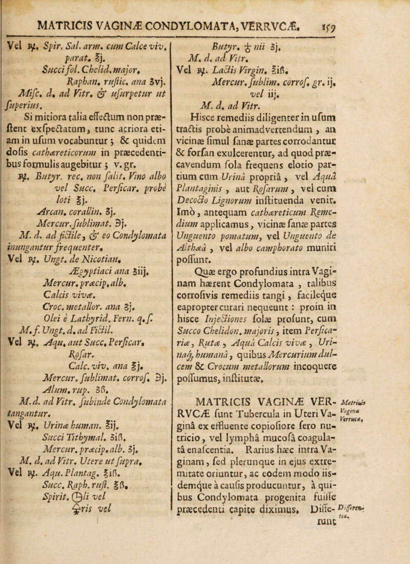 MATRICIS VAGINA CONDYLOMATA, VERRVCiE. tf? ' >rM —1'W ^ - i. ■■■■uW ■ <1 ■ ■ I ■ — 1 —— ■■■■■ m,.-;. .i-WMH» ■—n ■ Vel Spir. Sal. dm. e#»/ Calce viv, paratm fj* Succi fol. Chclid. major* Raphan, rufiic, 3vj. .A/i/c. /7^ Fi^r. ufurpetur ut fuperius♦ Si mitiora talia efferum non prae- flent exfpe&atam, tunc acriora eti¬ am in ufum vocabuntur j & quidem do fis cath atreticorum in praecedenti¬ bus formulis augebitur \ v. gr. jy, Butyr. ree. non falit, F/W albo vel Succ, Perficar, probe loti §). Arcan, coraUin. 3j. Mercur.fublimat. Bj. 2/. adfiBile, Condylomata inungantur frequenter* Vel ly. Urigt* de Nicotian* JEgyptiaci ana Siij* Mercur, prateip, alb, Calcis vivae. Croc. metallor. ana t). Olei e Lathyrid. Fern. q,f M,fi Ungt\ Vel Aqu* aut Succ* Perjicar» far* Cale, viv* |j. Mercur, fiublim at, corrof Bj. Alum, rup. 3fh Af. J. /7^ F/£r* fubinde Condylomata tangantur, Vel Urinae human. fi]* Tithymal, 3ift* Mercur, praecip«alb. Sj* A/. J* Fi/r. 17/ere ut fiupra* Vel p/. Aqu.Plantag, ?ifh Succ* Raph. rufi. §6* Spir it* 0/i vel Qris vel Butyr, -fcnii 3j* Af* Ffr. Vel Laciis Virgin, fifi. Mercur, fiublim, corrof gr, ij, vel iij, Af. tfd Fi/r. Hisce remediis diligenter in ufum tradis probe animadvertendum , an vicinas fimul fanse partes corrodantur & forfan exulcerentur, ad quod prae* cavendum fola frequens elotio par¬ tium cum l/ri/74 proprii, vel Plantaginis , aut Rofiarum , vel cum DecoBo Lignorum inRituenda venit. Imo, antequam cathoereticum Reme* dium applicamus, vicinae fanas partes Unguento pomatumr vel Unguento de Althaea , vel albo camphorato muniri poiTunr. Quae ergo profundius intra Vagi» nam haerent Condylomata , talibus corrofivis remediis tangi, facikque eapropter curari nequeunt : proin in hisce Inje&iones folae profunt, cum Chelidon* majoris, item Perfica- ri^, 5 Aqua Calcis viva , l/n- naf3 humana, quibus Mercurium dul¬ cem §C Crocum metallorum incoquere poffumus, infti tutae* MATRICIS VAGINA VER- Matrms RVCy£ funt Tubercula in Uteri Va« ginl ex effiuente copiofiore fero nu¬ tricio, vel lympha mucofa coagula¬ ta enafeentia. Rarius haec intra Va¬ ginam , fed plerunque in ejus extre¬ mitate oriuntur, ac eodem modo iis- denique a caufis producuntur, a qui¬ bus Condylomata progenita fuiife praecedenti capite diximus, Dilte- Ww®* lunt ;