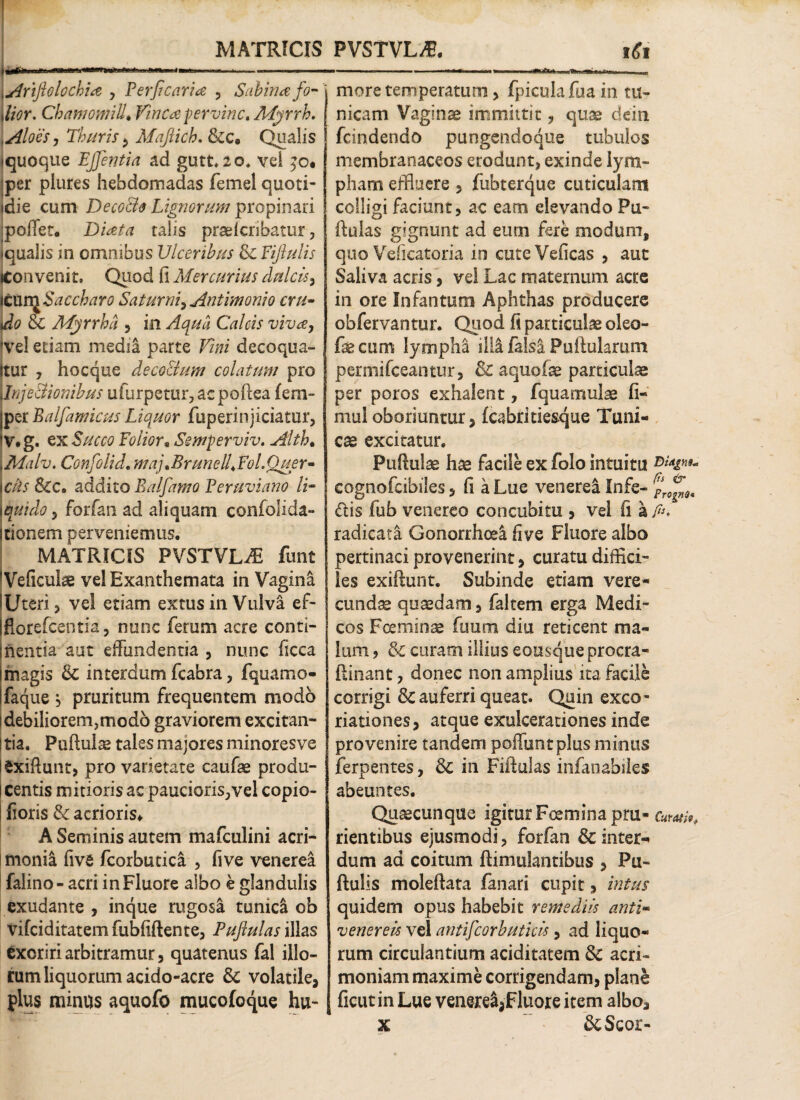 Im*' •> »■ i ■—im mi i. i — j Ariftolochia y Perficaria , Sabina fo- dior. Chamomilla Vinea pervinc. Myrrh. Aloes y Thuris $ Majiich. &c. Qualis «quoque EJfentia ad gutt, 20. vel $o. per plures hebdomadas femel quoti- tdie cum Decoffio Lignorum propinari portet. Diata talis praelcnbatur, «qualis in omnibus Ulceribus & Fijlulis iConvenit, Quod fi Mercurius dulcis y [tuvc^Saccharo Saturni^ Antimonio cru¬ do Sc Myrrha , in Aqua Calcis vivay !ve! etiam media parte Vim decoqua- jtur , hocque deco&um colatum pro unje&ionibus ufurpetur, aepoftea (era- per Balfamicus Liquor fuperinjiciatur, V.g. ex Succo Foiior«Semperviv. Alth. LMalv. Confolid. maj.BrunelUFol.Quer- \ciis &c. addito Balfamo Peruviano li- ? forfan ad aliquam confolida- itionem perveniemus. MATRICIS PVSTVLAi funt IVeficulae vel Exanthemata in Vagina lUteri 5 vel etiam extus in Vulva ef- florefeentia, nunc ferum acre conti¬ nentia aut effundentia , nunc ficca magis & interdum fcabra, fquamo- faque j pruritum frequentem modo idebiliorem,mod6 graviorem excitan- ! tia. Puftulae tales majores minoresve iSxiftunt, pro varietate caufae produ- ! centis mitioris ac paucioris^vei copio- fioris & acrioris* A Seminis autem mafculini acri¬ monia five fcorbutica , five venerea falino- acri in Fluore albo e glandulis exudante , inque rugosa tunidi ob vifeiditatem fubftftente, Puftulas illas exoriri arbitramur, quatenus fal illo¬ rum liquorum acido-acre & volatile* plus minus aquofo mucofoque hu¬ more temperatum > fpicula fua in tu¬ nicam Vaginae immittit, quae dein fcindendo pungendoque tubulos membranaceos erodunt, exinde lym¬ pham effluere , fubterque cuticulam colligi faciunt, ac eam elevando Pu¬ ftulas gignunt ad eutn fere modum, quo Veiicatoria in cuteVeficas , aut Saliva acris* vel Lac maternum acre in ore Infantum Aphthas producere obfervantur. Quod fi particula oleo- feaim lympha illi falsa Pullularam peraiifceantur, & aquofe particula per poros exhalent, fquamulae fi- mu! oboriuntur* fcabrltie&que Tuni¬ ca excitatur. Pullulae hae facile ex folo intuitu cognofcibiles, fi a Lue venerea Infe- dis fub venereo concubitu , vel fi a fi. radicata Gonorrhcel five Fluore albo pertinaci provenerint, curatu diffici¬ les exiftunt. Subinde etiam vere¬ cunda quaedam, faltem erga Medi¬ cos Foeminae fuutn diu reticent ma¬ lum , & curam illius eousque procra- ftinant, donec non amplius ita facile corrigi & auferri queat. Quin exeo- riationes* atque exulcerationes inde provenire tandem poffuntplus minus ferpentes, & in Fiftulas infanabiles abeuntes. Quacunque igitur Fcemsna pru- Curat rientibus ejusmodi, forfan &inter«* dum ad coitum ftimulantibus * Pu- ftulis moleftata fanari cupit * intus quidem opus habebit remediis anti« venereis vel antifcorbuticis, ad liquo¬ rum circulantium aciditatem & acri¬ moniam maxime corrigendam, plane ficut in Lue venere^Fluore item albo* x &Scor-