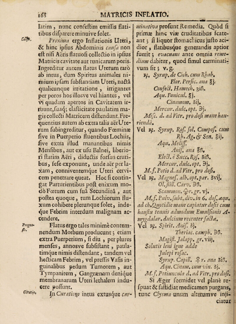 ' MATRICIS _ .. .n.«u ■ i. . — — latim , nunc confeftim emiflis flati- tibus difparere minuive folet. c^' Proxima ergo Inflationis Uteri, & hinc ipfius Abdominis caufia non eft nifi Aeris flatuofi collegio in ipfius Matricis cavitate aut tunicarum peris. Ingreditur autem flatus Uterum raro ab intus, dum Spiritus animales ni¬ mium ipfam fubftannam Uteri, na&& qualicunque irritatione , irrigantes per poros hos iiiosve vel hiantes, vel vi quadam apertos in Cavitatem ir¬ ruunt, faaqj elafdcitate pauiatim ma¬ gis collegi Matricem diftendunt. Fre¬ quentius autem ab extra talis aerUte- rum fubingreditur, quando Foeminae five in Puerperio fluentibus Lochiis, five extra illud manantibus nimis Menfibus, aut ex ufu Balnei, liberio¬ ri flarim Aeri, diducis forfao cruri¬ bus, fefe exponunt, unde aer per la¬ xam , conniventemque Uteri cervi¬ cem penetrare queat. Hoc fi contin¬ gat Parturientibus poft enixum mo¬ do Foetum cum fua Secundina , aut poftea quoque, tum Lochiorum flu¬ xum cohibere plerunque folet , inde- que Febrim interdum malignam ac¬ cendere* Proi*** Flatus ergo tales minime contem- nendum Morbum producunt 3 etiam extra Puerperium, fi diu , per plures menfes, annosve fubfiftant, paula- timque nimis diftendant, tandem vel he&icam Febrim, vel preflis Yafis in¬ guinalibus pedum Tumorem , aut Tympanitem, Gangraenam denique membranarum Uteri lethalem indu- i cere poffunt. Cmti0* In Curatione intus extusque car~ • 1T INFLATIO. ^//^rix/^profunt Remedia. Quod fi primae hinc vise cruditatibus fcate- ant ^ fi liquor ftotnactiicus jufto aci¬ dior , flatibusque generandis aptior fuerit, evacuans ante omnia reme~ dium dabitur, quodfimul carminati- vum fit $ v. g. iy4 Syrup, de Cich. cum Bjpah^ Flor, Perfic. ana §j. ConfeEl. Hamech, 315. Aqu.Fmicul, %j. Cinamom* 3ij* Mer cur, dulc♦ opt. Bj. Afifc. d, ad Vitr♦ pro dofi mane hau¬ rienda• Vel iy. Syrup, Vgfi fol, Compofi, cum Bjb»Ag,&Sen, §ij* Aqu, Melijfi Anijl ana EleSi, e Succ% Bgfi, 3 i 5* Afer cur. dulc» opt» Bj* M.f. Potio d. ad Vitr«pro dofu Vel Magnef» alh.opt,par. 3vij« OLfiilL Carv» 35» Scammon. Qr, gr. vj. Aff. P ulv,fiuht» div, in 6, dofi aqu, ad ch,Quotidie mane capiatur do fis cum \ ha ufu tenuis admodum Emulfonis A» •’ mygdalar, dulcium recenter faBa. Vel 3^. Spirit. Anif 3j, Theriac. camph* 35. Magift. Jalapp, gr, viij* Solutis leni igne adde Julepi rofiac. Syrup. Capill, SL r. ana 3i5* Aqu. Cinam. cum vin. 3j. Af.fi Potiuncula d, ad Vitr» pro dofi. Si ^Fger formidet vel plane re- fpuat & faftidiat medicamen purgans, tunc Clysma unum alterumve inji¬ ciatur j