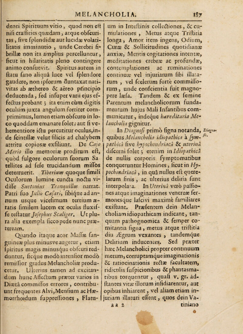 denti Spirituum vitio, quod non eli nifi crailkies quasdam , atque obfcuri* tas , five fplendidae aut lucidae volati- litatis imminutio , unde Cerebri fi¬ brillae non ita amplius percelluntur, ficut in hilaritatis pleno contingere animo confuevit. Spiritusautem in ftatu fano aliqua luce vel fplendore gaudere, noniplorum Suntaxat nati¬ vitas ab sethereo & aereo principio deducenda, fed infuper varii ejus ef¬ fetius probant ; ita enim cum digitis oculum juxta angulum fortiter com¬ primimus, lumen etiam obfcuro in lo¬ co quoddam emanare folet,* aut fi ve¬ hem en tiore i£tu percutitur oculus,in¬ de fcintiilae velut filicis ad chalybem attritu copiosae exfiliunt. De Cajo Mario illo memoriae proditum eli, quod fulgore oculorum fuorum Sa teliites ad fele trucidandum millbs deterruerit. Tiberium quoque fimi Ii Oculorum lumine eunda nodu vi- difie Suetonius Tranquillus narrat. ! Patri fuo Julio Cajari, ubique ad an- * num usque vicefimum tertium ae¬ tatis fimilem lucem ex ocuhs fluxif- fe teftatur Jofephus Scaliger* Utplu- j ra alia exempla iicco pede nunc prae- i teream. Quando itaque acor Maliae fan- ; guineae plus minus ve augetur , etiam ; Ipiritus magis minusque obfcuri red- : duntur, ficque modo intendor modo remiffior gradus Melancholiae produ¬ cetur. Ulterius tamen ad excitan¬ dum huncAffedum praeter varios in Diaetacommidos errores, contribu¬ unt frequentes Alvi,Menfium acHae- morrhoidum fupprelTiones > Flatu- um in Inteftinis collediones, & cu¬ mula t io nes , Metus atque Trifticia longa, Amor item ingens, Odium, Curse & Sollicitudines quotidianae anxiae, Mentis cogitationes intentae, meditationes crebrae ac profunda?, contemplationes ac ruminationes continuae vel injuriarum fibi illata¬ rum , vel fcelerum forte cornmilfo- rum, unde confcientia fuit magno¬ pere laeta. Tandem & ex femine Parentum melancholicorum funda¬ mentum hujus Mali Infantibus com¬ municatur , indeque hareditaria Me~ Lmcholia gignitur. In DiagnoJJ primo ligna notanda, £>% quibus Melancholia idiopathica a pathica five hypochondriaca & uterina difeerni folet$ etenim in Idiopathica de nullis corporis fymptomatibus conqueruntur Homines, licut in H?« pochondriaca, in qua nullus eit quere¬ larum finis , ac ulterius deliria funt interpolata. In Uterina vero palfio- nes atque imaginationes venerese fer- monesque lafcivi maxime familiares exiftunt. Praelenrem dein Melan¬ choliam idiopathicam indicant, tan~ quam pathognomica & femper co¬ mitantia figna, metus atque triftitia diu i^grum vexantes , tandemque Delirium inducentes. Sed praeter haec Melancholici propter continuum ! metum, corruptamqueimaginationis ! & ratiocinationis re&ae facultatem, ridiculis fufpicionibus & phantasma¬ tibus torquentur , quali v. gr. ad¬ itantes vitae iliorum infidiarentur, aut opibus inhiarent, vel aliam etiam in¬ juriam illaturi elfeat, quos deinVa- a a i tiniano &