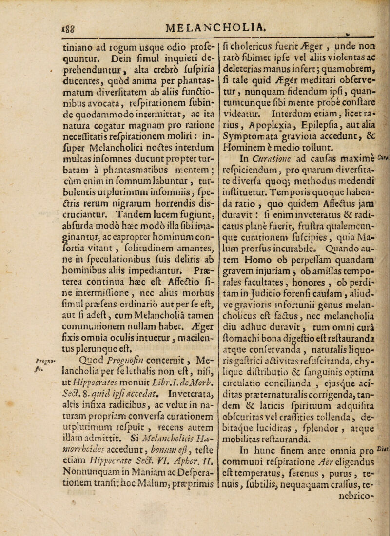 w tiniano ad rogum usque odio profe- quuntur. Dein fimul inquieti de¬ prehenduntur, alta crebro fufpiria ducentes, quod anima per phantas¬ matum diverfitatem ab aliis fun&io- nibusavocata, refpirationem fubin- de quodammodo intermittat, ac ita natura cogatur magnam pro ratione neceflitatis refpirationem moliri : in- fuper Melancholici noctes interdum multas infomnes ducunt propter tur¬ batam a phantasmatibus mentem; cum enim in fomnum labuntur , tur¬ bulentis utplurimnm infomniis, fpe- dris rerum nigrarum horrendis dis¬ cruciantur. Tandem lucem fugiunt, abfurda modo haec modo ilia fibi ima¬ ginantur, ac eapropter hominum con- fortia vitant , folkudinem amantes, ne in fpeculationibus fuis deliris ab hominibus aliis impediantur* Prae¬ terea continua haec eft Affedlio fi¬ ne intermifiione, nec alius morbus fimul prsefens ordinario aut per fe eft, aut fi adeft, cum Melancholia tamen communionem nullam habet, itger fixis omnia oculis intuetur, macilen¬ tus plerunque eft. Qucd Prognofin concernit, Me¬ lancholia per fekthalisnon eft, ni!?, ut Hippocrates monuit Lihr.I. deMorb. Se&. 8. quid ipfi accedat. Inveterata, altis infixa radicibus, ac velut in na¬ turam propriam converfa curationem utplurimum refpuit , recens autem illam admittit. Si Melancholicis Ha- morrhoid.es accedunt, bonum eft, tefte etiam Hippocrate Se&. VL Aphor4IL Nonnunquam in Maniam ac Defpera- tionem tranfithoc Malum, pr^primis ficholericus fuerit JEger , unde non rarofibimet ipfe vel aliis violentas ac deleterias manus infert; quamobrem, fi tale quid Agit meditari obferve- tur, nunquam fidendum ipfi, quan¬ tumcunque fibi mente probe conftare videatur. Interdum etiam, licet ra¬ rius, Apoplexia, Epilepfia, aut alia Symptomata graviora accedunt, & Hominem e medio tollunt. In Curatione ad caufas maxime refpiciendum, pro quarum diverfita- tediverfa quoq*, methodus medendi inftituetur. Temporis quoque haben¬ da ratio , quo quidem Affedus jam duravit: fi enim inveteratus & radi¬ catus plane fuerit, fruftra qualemcun- que curationem fafcipies, quia Ma¬ lum prorfus incurabile. Quando au¬ tem Homo ob perpellam quandam gravem injuriam * ob amiffas tempo¬ rales facultates, honores , ob perdi¬ tam in Judicio forenfi caufam, aliud- ve gravioris infortunii genus melan¬ cholicus eft faftus, nec melancholia diu adhuc duravit, tum omni curi ftomachi bona digeftio eft reftauranda atque confervanda , naturalis liquo¬ ris gaftrici a&ivitasrefufcitanda, chy¬ lique diftributio & fanguinis optima circulatio concilianda , ejusque aci- ditas praeternaturalis corrigenda, tan¬ dem & laticis fpirituum adquifita obfcuritas vel craftities tollenda, de¬ bitaque luciditas , fplendor , aeque mobilitas reftauranda. In hunc finem ante omnia pro communi refpiratione Aer eligendus eft temperatus, ferenus , purus, te¬ nuis, lubtilis, nequaquam craffus, te¬ nebrico-