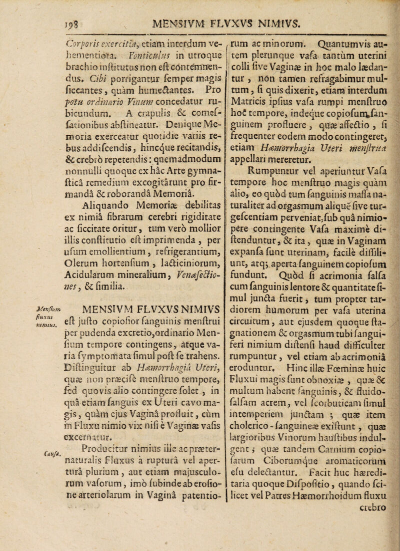 Menftum fluxus mmius. Cau/a, j,8 v MENSIVM FLVXVS NIMfVS. -—— ■ —. irt» i»!»1»! ■■ «iii •mw.num « ■ -r—-■ ■■ ■ —■■■■ ■ 1 ■ ,a r .—  ■ ■ « ■■ ■ ■—■tm n — mi ii>w mmmumiUUL. Corporis exercitia, etiam interdum ve- hementiora. Fonticulus in utroque brachio inftitutus non eft contemnen¬ dus» Cibi porrigantur femper magis ficcantes , quam humedantes. Pro fotu ordinario Vinum concedatur ru¬ bicundum» A crapulis 6c comef- lationibus abftineatur. Denique Me¬ moria exerceatur quotidie variis re¬ bus addifcendis, hincque recitandis, & crebro repetendis: quemadmodum nonnulli quoque ex hac Arte gymna- fticl remedium excogitarunt pro fir¬ manda & roboranda Memoria. Aliquando Memoriae debilitas ex nimii fibrarum cerebri rigiditate ac ficcitate oritur , tum vero mollior illis conftitutio eft imprimenda , per ufum emollientium, refrigerantium, Olerum hortenfium , ladiciniorum, Acidularum mineralium, Venafe&io- nes , & fimilia. MENSIVM FLVXVS NIMIVS efl jufto copiofior fanguinis menftrui per pudenda excretlo,ordinario Men- iium tempore contingens, atque va¬ ria fymptomata ii mu i poft fe trahens. Dift-inguitur ab Haemorrhagia Uteri, quae non prsecife menftruo tempore, fed quovis alio contingere folet , in qua etiam fanguis ex Uteri cavo ma¬ gis , quam ejus Vagina profluit, cum in Fluxu nimio vix nili e Vaginse vafis excernitur» Producitur nimius ille acprtster- rtaturalis fluxus a ruptura vel aper¬ tura plurium , aut etiam majusculo¬ rum vaforum, imo fubindeaberofio- ne arteriolarum in Vaginl patentio- I rum ac minorum. Quantumvis au¬ tem plerunque vafa tantum uterini colli five Vaginse in hoc malo laedan¬ tur , non tamen refragabimur mul¬ tum , fi quis dixerit, etiam interdum Matricis ipfius vafa rumpi menftruo hoC tempore, indeqtie copiofun^fan- guinem profluere , quas affedio , fi frequenter eodem modo contingeret, etiam Haemorrhagia Uteri menftrua appellari mereretur. Rumpuntur vel aperiuntur Vafa tempore hoc menftruo magis quam alio, eo quod tum fanguinis mafla na¬ turaliter ad orgasmum alique five tur- gefcentiam perveniat,fub qui nimio¬ pere contingente Vafa maxime di- ftenduntur, & ita, quae in Vaginam expanfa funt uterinam, facile diflili- unt, atqj aperta fanguinemcopiofum fundunt. Qubd fi acrimonia falfa cum fanguinis lentore & quantitate fi- mul junda fuerit, tum propter tar¬ diorem humorum per vafa uterina circuitum, aut ejusdem quoque fta- gnationem & orgasmum tubi (angui¬ feri nimium diftenfi haud difficulter rumpuntur, vel etiam abacrimoni! eroduntur. Hinc ilice Foeminae huic Fluxui magis funt obnoxiae , quae multum habent fanguinis, & fluido- falfam acrem, vel fcorbuticam fimul intemperiem jundam ; quas item cholerico - (anguineae exiftunt, quae largioribus Vinorum hauftihus indul- gent ,• quae tandem Carnium copio- farum Ciborumque aromaticorum efu deledantur» Facit huc haeredi- taria quoque Difpofitio, quando fci- | licet vel Patres Haemorrhoidum fluxu crebro