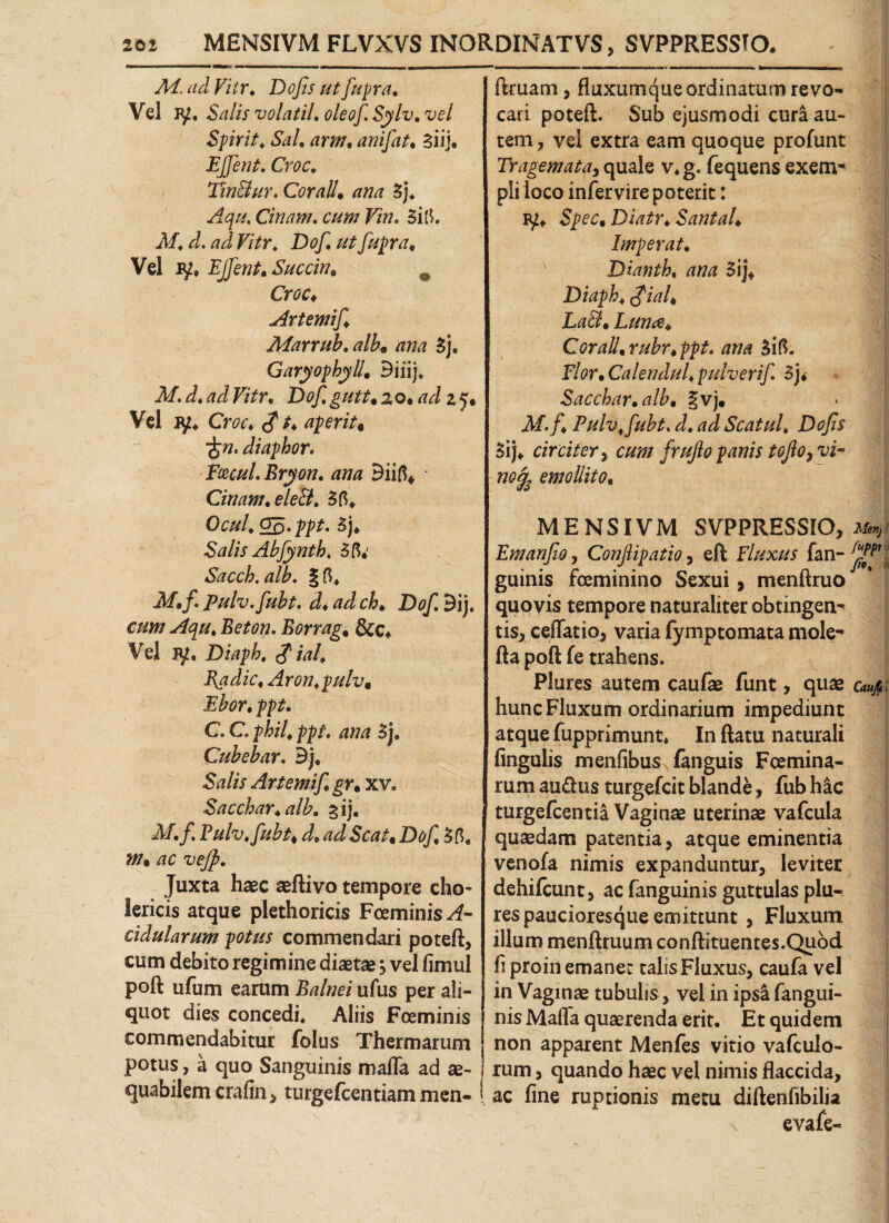 201 MENSIVM FLVXVS INORDINATVS, SVPPRESSTO. Ad. ad Fit r. D ofis ut fupr a. Vel jy, Salis volatil, oleof Sylv, vel Spirit♦ Sal, arm, anifat, Siij. EJfent, Croc, Tinffur. Cor ali. ana 3j. Aqu. Cinam. F/w. 3itf. Af. <r/. F/Vr. Dof, utfupra. Vel ly, EJfent, Succin, 0 Croc, Artemif Marrub, alb9 ana 3j. Garyophyll, Biiij. 3/. <4 B/Vr. zo, ad z y« Vel Cm* cf aperit« diaphor. Emul. Bryon, ana Biifi* Cinam, eleB, 3fi. Ocul, op-3j* Salis Abfynth, 3ft.' Sacch.alb. A/./. Pulv.fubt. d♦ /7/i JD^ Bij. Beft7w. Borrag, &c* Vel JU, Diapb, $ ial, Radie, Aron.pulv, Ebor, ppt. C. C ^i/4 ppt, ana 3j. Cubebar, Bj, Salis Artemif, gr, xv, Sacchar.alh, %ij, M,f, Pulv.fubt♦ <4 &#/, D^jC 3tf. s/7. vejp. Juxta haec aeftivo tempore cho- Sericis atque plethoricis Foeminis^- cidularum potus commendari poteft, cum debito regimine diaetae, vel fimul poft ufum earum B/?//7<?i ufus per ali¬ quot dies concedi. Aliis Fcemims commendabitur folus Thermarum potus, a quo Sanguinis maffa ad ae¬ quabilem crafin, turgefeentiam men- ! ftruam, fluxumque ordinatum revo¬ cari poteft. Sub ejusmodi curi au¬ tem, vel extra eam quoque profunt Tragemata^ quale v.g. fequens exem- pii loco infervire poterit: Spec, Diatr♦ SantaU Imperat, Dianth, ana 5ij\ Diaph, $ial, LaB, Luna, Corall,rubr,ppt. ana 3ifi. Flor, Calendul, pulverif 3j* Sacchar, alb, §vj. M.f, Pulvffubt, d, ad Scatul, Dofis 3ij. circiter, cum frufio panis tofo, vi¬ no^ emollito, MENSIVM SVPPRESSIO, Men} Emanfio, Conflipatio, eft Fluxus fan-^V guinis fceminino Sexui, menftruo quovis tempore naturaliter obtingen¬ tis, cellatio, varia fymptomata mole- fta poft fe trahens. Plures autem caufae funt, quae caufi\ hunc Fluxum ordinarium impediunt atque fupprimunt* In ftatu naturali fingulis menfibus fanguis Fcemina- rum aiuftus turgefeit blande, fub hic turgefeentia Vaginae uterinae vafcula quaedam patentia, atque eminentia venofa nimis expanduntur, leviter dehifcunt, ac fanguinis guttulas plu¬ res paucioresque emittunt , Fluxum illum menftruum conftituentes.Quod fi proin emaner talisFluxus, caufa vel in Vaginae tubulis, vel in ipsi fangui¬ nis Mafta quaerenda erit. Et quidem non apparent Menfes vitio vafculo- rum, quando haec vel nimis flaccida, ac fine ruptionis metu diftenfibilia