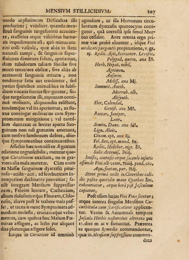 MENSIVM STILLICIDIVM. 207 modo utplarimum Difficultas illa producitur ; videlicet, quando men- ftrua fanguinis turgefcentia acceden¬ te, craiTities atque vifciditas humo¬ ris impedimento eft, quo minus ute¬ rini colli vafcula, quas alias in ftatu naturali rumpi , & fanguinis fuper» fiuitates dimittere folent, aperiantur, dum tubulorum talium fibrillae five muco tenaciore oblitae, five alias ab acrimonia fanguinis irritatae , non tenduntur fatis aut eroduntur , fed potius fpiritibus animalibus in fubli- dium vocatis fortius ftringuntur, fic- que turgefcentiae illi, rupturam conti¬ nue molienti, aliquamdiu refiftunt, tandemque vel ita aperiuntur, ut flu¬ xus contingat ordinarius cum Sym¬ ptomatum mitigatione j vel tantil¬ lum duntaxat ac leviter aperta San¬ guinem non mfi guttatim emittunt, cum tenfivolumborum dolore, aliis¬ que fymptomatibus continuantibus. Affedio haec non nili ex ^grarmn relatione cognofcibilis, meretur quo¬ que Curationem exadam, ne in gra¬ viora alia mala mutetur. Cum enim ex Maliae fanguineae dyscrafii pitui- to fo - acido - acri, ad fcorbuticam In¬ temperiem declinante proveniat; fa¬ cile integram Menfium fupprellio- nem, Febrim lentam, Cachexiam, album doloforurnque Fluorem,Chlo- rofin, aliave poft fe trahere mala pof- fet, ut taceam nunc Symptomata ad¬ modum molefta, cruciatusque vehe¬ mentes, cum quibus hoc Malum Fce- minas affligere, ac ledo per aliquot dies plerunque affigere (olet. Itaque in Curatione id omnino agendum , ut illa Humorum circu¬ lantium dyscrafia quantocyus corri¬ gatur , qu& corredi ipfe fimul Mor¬ bus ceflabit. Ante omnia ergo pri¬ mae vm probe eluentur , idque Vini medicati purgantis propinatione, v. gr« 1y. Badie, Apii}Scorzoner. Levifiic♦ Polypo d, quem, ana Herb, Hepat. nobiL Agrimon• Anferin. Afelijjl ana Mj. Summit, Aneth. Marrub. alb\ Abfynth. ' Flor♦ CalenduU Genift. ana Baccar. Juniper* Laur• Semin. Dauc. ana Lign> Aloes• Cinam. opt„ ana Fol. Sen♦ opt. mund. 3x. Badie. Hellebort nigr, Iff* Salis Arte mif Biiij. Incifis, contufis atque facculo infutis ijfunde Vini alb veter * TBiiij. pond* civ9 Hqu.fontarupur. tkij. ' Stent prima no cie in Cineribus cali* dis poftea quotidie mane Cyathus liv. exhauriatur, atque hora pojl Jufculum capiatur♦ Poft ufum hujus Vini Vena fecetur$ atque interea lingulis Menfibus Cu¬ curbitula cum fcarificatione applicen¬ tur. Verno & Autumnali tempore Jufcula Herbis najlurcinis alterata per i>.dies m aev fumantur* Praeterea ea quoque Rpmedia commendentur* quae in Menfium JuppreJfQne commen¬ data