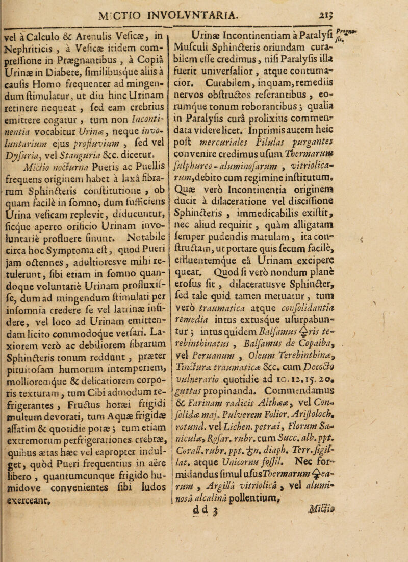 vel a Calculo & Arenulis Veficae, in Nephriticis , a Veficae itidem com- prelfione in Praegnantibus , a Copia Urinae in Diabete, fimilibusque aliis a caulis Homo frequenter ad mingen¬ dum ftimulatur, ut diu hinc Urinam retinere nequeat , (ed eam crebrius emittere cogatur , tum non Inconti¬ nentia vocabitur Urina, neque invo¬ luntarium ejus profluvium > fed vel Dyfuria, vel Stanguria &c. dicetur*, Mictio noBurna Pueris ac Puellis frequens originem habet a laxa libra¬ rum Sphincteris conftitutione ? ob quam facile in fomno, dum fufficiens Urina veficamreplevit, diducuntur, ficque aperto oriheio Urinam invo¬ luntarie profluere finunt. Notabile circa hoc Symptoma eft, quod Pueri jam oCtennes, adultioresve mihi re¬ tulerunt, fibi etiam in fomno quan¬ doque voluntarie Urinam profluxii- fe, dum ad mingendum ftimulati per infomnia credere fe vel latrinae infi¬ dere, vel loco ad Urinam emitten¬ dam licito commodoque verfari. La¬ xiorem vero ac debiliorem fibrarum SphinCteris tonum reddunt, pr^ter picuitofam humorum intemperiem, molliorensque & delicatiorem corpo¬ ris texturam, tum Cibi admodum re¬ frigerantes , FruCtus horaei frigidi multum devorati, tum quae frigidae affatim & quotidie potae $ tum etiam extremorum perfrigeradones crebrae, quibus aetas haec vel eapropter indui- get, quod Pueri frequentius in aere libero , quantumcunque frigido hu- midove convenientes fibi ludos exerceant» Urinae Incontinentiam a Paralyfi Mufcuii SphinCteris oriundam cura¬ bilem effe credimus, nifi Paralyfis illa fuerit umverfalior , atque contuma¬ cior* Cutabfiem, inquam, remediis nervos obftruCtos referantibus , eo- rumque tonum roborantibus s qualia in Paralyfis cura prolixius commem* data videre licet, Inprimis autem heic poft mercuriales Pilulas purgantes convenire credimus ufum Thermarutp ! fulpbureo - aluminofarum , vitriolica- r^tf/,debito cum regimine infti tutum» Quae vero Incontinentia originem ducit a dilaceratione vel disciffione Sphincteris > immedicabilis exiftit, nec aliud requirit, quam alligatam femper pudendis matulam, ita con~ firuCtam, ut portare quis fecum facile, erfluentemque ea Urinam excipere queat. Quod fi vero nondum plane erofus fit, dilaceratusve SphinCter, fed tale quid tamen metuatur, tum vero traumatica atque confolidantia remedia intus extusque ufurpabun- tur, intus quidem Balfamus Qris te~ rebinthinatus , Balfamus de Copaiba, vel Peru anum , Oleum Terebinthina, Tinctura traumatica 8cc. cum Dcco&q vulnerario quotidie ad 10.12,15; iom guttas propinanda. Commendamus 6c farinam radicis Althaa, vel Con» folida maj»Pulverem Folior. Arijlolocb, rotund. vel Lichen, petraz, florum Sa- nicula* Rgfar, rubr* cum Succ.alb. ppt. Coralli rubr, ppt♦ diaph♦ Terr. Jigil- lat. atque Unicornu foJJJL Nec for¬ midandus fimul nfusThermarum Q ea¬ rum , Argilla vitriolica , vel alumi*■ nos a alcalina pollentium? & d 3 ffli S w