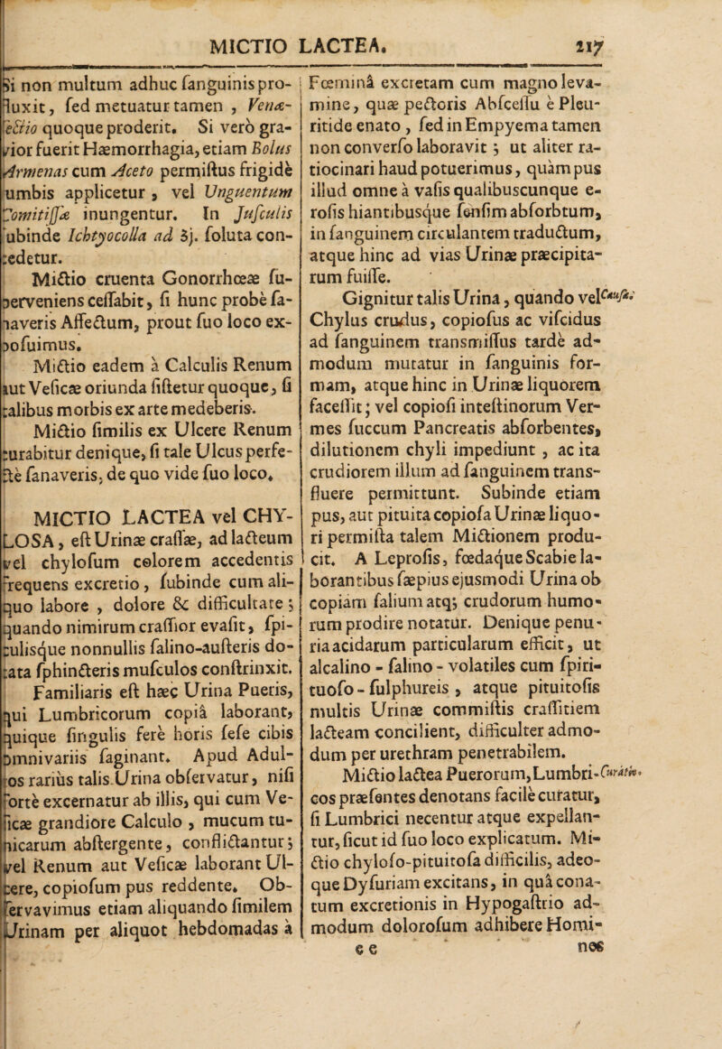 ! \ MICTIO LACTEA, iijf i non multum adhuc (anguinis pro- fluxit, fed metuatur tamen , Vena- \e&io quoque proderit. Si vero gra¬ dior fuerit Haemorrhagia, etiam Eoius Armenas cum Aceto permiftus frigide umbis applicetur , vel Unguentum Zomitijjk inungentur. In Jufculis ubinde Ichtyocolla ad 3j. foluta con- redetur. Midio cruenta Gonorrhoeae fu- Derveniens ceflabit, fi hunc probe fa- laveris Affedum, prout fuo loco ex- 3ofuimus, Midio eadem a Calculis Renum tut Veficae oriunda fiftetur quoque, fi ralibus morbis ex arte medeberis. Midio fimilis ex Ulcere Renum rurabitur denique, fi tale Ulcusperfe- Se fanaveris. de quo vide fuo loco, I MICTIO LACTEA vel CHY- LOSA, efl Urinae craffae, ad ladeum t'el chylofum colorem accedentis rrequens excretio, fubinde cum ali¬ quo labore , dolore & difficultate $ quando nimirum craffior evafit> lpi- culisque nonnullis falino-aufteris do¬ tata fphinderis mufculos conftrinxit. Familiaris eft haec Urina Pueris, qui Lumbricorum copia laborant* quique lingulis fere horis fefe cibis Dmnivariis faginant. Apud Adul- os rarius talis.Urina obfervatur, nili rte excernatur ab illis, qui cum Ve~ ;ae grandiore Calculo , mucum tu- carum abftergente, confligantur, >1 Renum aut Veficae laborant Ul- ire, copiofum pus reddente* Ob- rvavimus etiam aliquando fimilem tinam per aliquot hebdomadas a Fcerni na excretam cum magno leva¬ mine, quae pedoris Abfcellu e Pleu- ritide enato , fed in Empyema tamen non converfo laboravitj ut aliter ra¬ tiocinari haud potuerimus, quam pus illud omne a vafis qualibuscunque e- roflshiantibusque (enfimabforbtum, in fanguinem circulantem tradudum, atque hinc ad vias Urinae praecipita- rum fuilTe. Gignitur talis Urina, quando Chylus crucius, copiofus ac vifeidus ad fanguinem transmifius tarde ad* modum mutatur in fanguinis for¬ mam, atque hinc in Urinae liquorem facellit; vel copiofi inteftinorum Ver¬ mes fuccum Pancreatis abforbentes, dilutionem chyli impediunt , ac ita crudiorem illum ad fanguinem trans¬ fluere permittunt. Subinde etiam pus, aut pituitacopiofaUrinae liquo¬ ri permifta talem Midionem produ¬ cit, A Lcprofis, foedaque Scabie la¬ borantibus faepius ejusmodi Urina ob copiam faiiumatq*, crudorum humo¬ rum prodire notatur. Denique penu¬ ria acidarum particularum efficit, ut alcalino - falino - volatiles cum fpiri- tuofo - fuiphureis , atque pituitofis multis Urinae committis craffitiem ladeam concilient, difficulter admo¬ dum per urethram penetrabilem. Midio ladea PuerorumjLumbri-f^^1 cos praefentes denotans facile curatur, fi Lumbrici necentur atque expellan¬ tur, ficut id fuo loco explicatum. Mi¬ dio chylofo-pituitofa difficilis, adeo- queDyfuriamexcitans, in qua cona¬ tum excretionis in Hypogaftrio ad¬ modum dolorofum adhibere Homi- e e nos