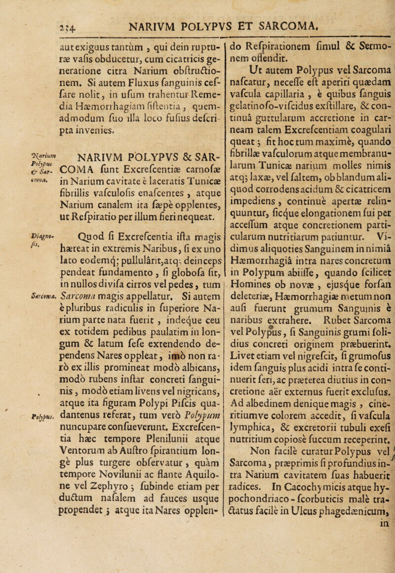 Polypiu & iW- voma. Diagne. fi. Strcowa. Polypus. NARIVM POLYPVS ET SARCOMA, aut exiguus tantum , qui dein ruptu¬ rae vafis obducetur, cum cicatricis ge¬ neratione citra Narium obftru&io- nem. Si autem Fluxus fanguinis cef- fare nolit, in ufum trahentur Reme¬ dia Haemorrhagiam fiftentia, quem¬ admodum fao illa loco fufiusdefcri pta invenies. COMA funt Excrefcentiae camofae in Narium cavitate e laceratis Tunicae fibrillis vafculofis enafcentes , atque Narium canalem ita fepe opplentes, ut Refpiratio per illum fieri nequeat. Quod fi Excrefcentia ifta magis haereat in extremis Naribus, fi ex uno lato eodemq; pullul^nt,atq^ deinceps pendeat fundamento , fi globofa fit, in nullos divifa cirros vel pedes, tum Sarcoma magis appellatur. Si autem e pluribus radiculis in fuperiore Na¬ rium parte nata fuerit , indeque ceu ex totidem pedibus paulatimin lon¬ gum & latum fefe extendendo de¬ pendens Nares oppleat, imo non ra ¬ ro ex illis promineat modo albicans, modo rubens inftar concreti fangui¬ nis , modo etiam livens vel nigricans, atque ita figuram Polypi Pifcis qua- dantenus referat, tum vero Polypum nuncupare confueverunt, Excrefcen¬ tia haec tempore Plenilunii atque Ventorum ab Auftro fpirantium lon¬ ge plus turgere obfervatur, quam tempore Novilunii ac flante Aquilo¬ ne vel Zephyro ; fubinde etiam per dudtum nafalem ad fauces usque propendet $ atque ita Nares opplen- do Refpirationem fimul & Sermo¬ nem offendit. Ut autem Potypus vel Sarcoma nafcatur, necefle eft aperiri quaedam vafcuia capillaria , e quibus fanguis gelatinofo-vifcidus exflillare, & con¬ tinui guttularum accretione in car¬ neam talem Excrefcentiam coagulari queat} fit hoc tum maxime, quando fibrillae vafculorum atque membranu¬ larum Tunicas narium molles nimis atq, laxae, vel faltem, ob blandum ali¬ quod corrodens acidum & cicatricem impediens , continue apertae relin¬ quuntur, ficque elongationem fui per acceffum atque concretionem parti¬ cularum nutritiarum patiuntur. Vi¬ dimus aliquoties Sanguinem in nimia Haemorrhagii intra nares concretum in Polypum abiifle, quando fciiicet Homines ob novae , ejusque forfan deleteriae, Haemorrhagiae metum non aufi fuerunt grumum Sanguinis e naribus extrahere. Rubet Sarcoma vel Polypus, fi Sanguinis grumi (oli¬ dius concreti originem praebuerint. Livet etiam vel nigrefcit, fi grumofus idem fanguis plus acidi intra fe conti¬ nuerit feri, ac praeterea diutius in con¬ cretione aer externus fuerit exclufus. Ad albedinem denique magis , cine- ritiumve colorem accedit, fi vafcuia lymphica, & excretorii tubuli exefi nutritium copiose fuccum receperint. Non facile curatur Polypus velj Sarcoma, praeprimis fi profundiusin- tra Narium cavitatem fuas habuerit radices. In Cacochymicis atque hy¬ pochondriaco-fcorbuticis male tra- dtatus facile in Ulcus phagedaenicum, in