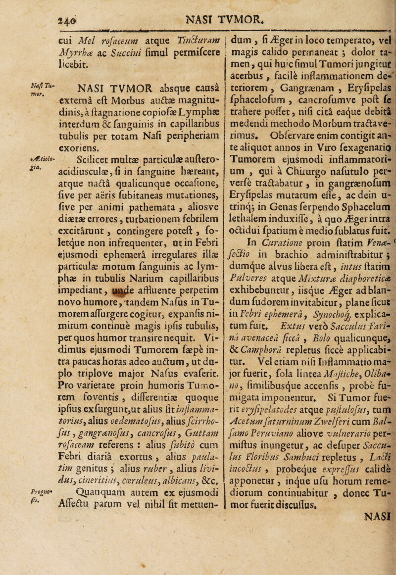 NASI TVMOR. Na/t Tu- mor. v&tiolo £*a. Ptogno* fs. cui Mei rofaceum atque TinBuram Myrrha ac Succini (imul permifeere licebit. NASI TVMOR absque causa externi eft Morbus au&ae magnitu¬ dinis, a ftagnatione copiofae Lymphae interdum & fanguinis in capillaribus tubulis per totam Nafi peripheriam exoriens. Scilicet multae particulae auftero- acidiusculae, fi in (anguine haereant, atque na£ti qualicunque occafione, fi ve per aeris fubitaneas mutationes, five per animi pathemata , aliosve diaetae errores, turbationem febrilem excitarunt, contingere poteft , fo- Jetque non infrequenter, ut in Febri ejusmodi ephemera. irregulares ilice particulae motum fanguinis ac lym¬ phae in tubulis Narium capillaribus impediant, upde affluente perpetim novo humore, 'tandem Nafus in Tu¬ morem adurgere cogitur, expanfis ni¬ mirum continue magis ipfis tubulis, per quos humor transire nequit. Vi¬ dimus ejusmodi Tumorem faepe in¬ tra paucas horas adeo au&um, ut du¬ plo triplo ve major Nafus evaferit. Pro varietate proin humoris Tumo¬ rem foventis , differentiae quoque ipfius exfurgunt,ut alius i\tinflamma¬ torius) alius oedematofus, alius fcirrho- fus ? gangranofus, cancrofus, Guttam rofaceam referens : alius fubito cum Febri diaria exortus , alius paula- tim genitus ; alius ruber , alius livi¬ dus , cineritius, C(eruleus> albicans, &c. Quanquam autem cx ejusmodi Affe&u parum vel nihil fit metuen¬ dum , fi ABger in loco temperato, vel magis calido permaneat m, dolor ta¬ men , qui hufe fimul Tumori jungitur acerbus , facili inflammationem de-' teriorem , Gangraenam , Eryfipelas fphacelofum , cancrofumve poft fe trahere poffet, nifi citi eaque debiti medendi methodo Morbum tranave¬ rimus. Obfervare enim contigit an¬ te aliquot annos in Viro fexagenario Tumorem ejusmodi inflammatori¬ um , qui a Chirurgo nafutulo per- verfe tra&abatur , in gangraenofum Eryfipelas mutatum effe, ac dein u- trinqj in Genas ferpendo Sphacelum lethaiem induxiffe, a quo iEger intra odidui fpatium e medio fublatus fuit. In Curatione proin ftatim Vena- feclio in brachio adminiftrabitur , dumque alvus libera eft, intus ftatim Pulveres atque Mixtura diaphoretica exhibebuntur, iisque Mgzt ad blan¬ dum fudorem invitabitur, plane ficut in Febri ephemera, Synochotfl explica¬ tum fuit. Extus vero Sacculus Fari- na avenacea pcca , Bolo quaiicunque, StCampbora repletus ficce applicabi¬ tur. Vel etiam nifi Inflammatio ma¬ jor fuerit, fola lintea Mtfliche,Oliba- no, fimiiibusque accenfis , probe fu¬ migata imponentur. Si Tumor fue¬ rit eryfipelatodes atque puftulofus, tum Acetum fatur ninum Zivelferi cum Bal- famo Peruviano aliove vulnerario per- miftus inungetur, ac defuperSaccu¬ lus Floribus Sambuci repletus , La&i inco&us , probeque expreffus calide apponetur, inque ufu horum reme¬ diorum continuabitur 9 donec Tu¬ mor fuerit discuffus. NASI V r