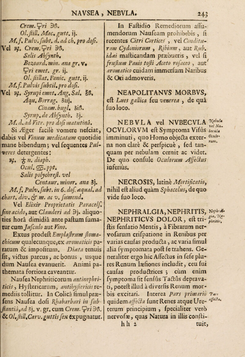NAVSEA > NEBVLA. 24; Cremari Bfl. Ol.JliU. Mac* guit. ij. ^T/./. Pulv.fubt♦ /. c/?* prfl dojt. Vel !¥♦ Cremari Bfi» 4SW//V Abfynth* Bezoard, min. rf/w £r. v* Pn ij. Ol.JliU at, Foenic. ij. it/./. Pulvis fubtil*pro dofi. Vel iy* Syrupi emet* Ang*Sal* ift, Aqu.Borrag. Biij, Cinam. bugl* Sift. Syrup* de Abfynth, 3j. it/. F/ir. prp dojt matutina• Si Aiger facile vomere nefciat, idabis vel Vinum medicatum quotidie mane bibendum 5 velfequentes Pul¬ veres detergentes: 1^. ^ w* diapb. Ocul* ^5»ppt' Salis polychrejl. ve/ Centaur. minor* ana Bj. it/./ Pulv.fubt. in 6. dof. aquaL ad iChart♦ /ix>. w. tfr v. fumend* Vel Elixir Proprietatis Paracelf,l fine acido, aut Clauderi ad Bj, aliquo¬ ties hora dimidia ante paftum fuma¬ tur cum Jufculo aut PSm Extus prodeft Emplaftrum Jloma- chicum qualecunque,ex aromaticis pa¬ ratum Sc impolitum. Diata tenuis fit, vi&us parcus, ac bonus , usque dum Naufea evanuerit. Animi pa- themata fortiora caveantur. Nau fea Nephriticorum antinephri- I ticis, Hyftericarum, antihyjtericis re¬ mediis tollitur. In Colica limul prae- fens Naufea dofi Phabarbari in fub* flantia 7ad Bj. v. gr. cum Crew. Bft. • & Ol*jliU*Carv. guttis fex Expugnatur. In Faftidio Remediorum affu- mendorum Naufeam prohibebis , (i recentes Citri Cortices , vel Conditu¬ ram Cydoniorum , Pibium, aut Pub* iddei mafticandam praebueris 5 vel fi frufium Panis tojii Aceto rofaceo , aut ‘ aromatico cuidam immerfum Naribus $c Ori admoveris* NEAPOLITANVS MORBVS, eft Lues gallica feu venerea , de qua fuo loco. NEBVLA vel NVBECVLA ^ OCVLORVM eft Symptoma Vifus beent a imminuti, quo Homo obiefta exter- 0ctil na non clare & perfpicue , fed tan- quam per nebulam cernit ac videt. De quo confule Oculorum Ajfe&us iuferius. f NECROSIS, latine Mortificatio, nihil eft aliud quam Sphacelus> de quo vide fuo loco. NEPHRALGIA,NEPHRITIS, n NEPHRITICVS DOLOR, eft tri- ftis fenfatio Mentis, a Fibrarum ner- vofarum crifpatione in Renibus per varias caulas produ&a, ac varia fimul alia fymptomata poft fe trahens. Ge¬ neraliter ergo hic AiTedus in fefe plu- res Renum laefiones includit, ceu fui caufas produ&rices , cimi enim fymptoma fit fenftis Taftus deprava¬ ti, poteft illud a diverfis Renum mor¬ bis excitari. Interea Pars primario *?** quidemajfe&a funt Renes atque Ure- a^cU' terum principium > fpecialiter vero nervofae, quas Natura in illis confti- h h 2 tuit,