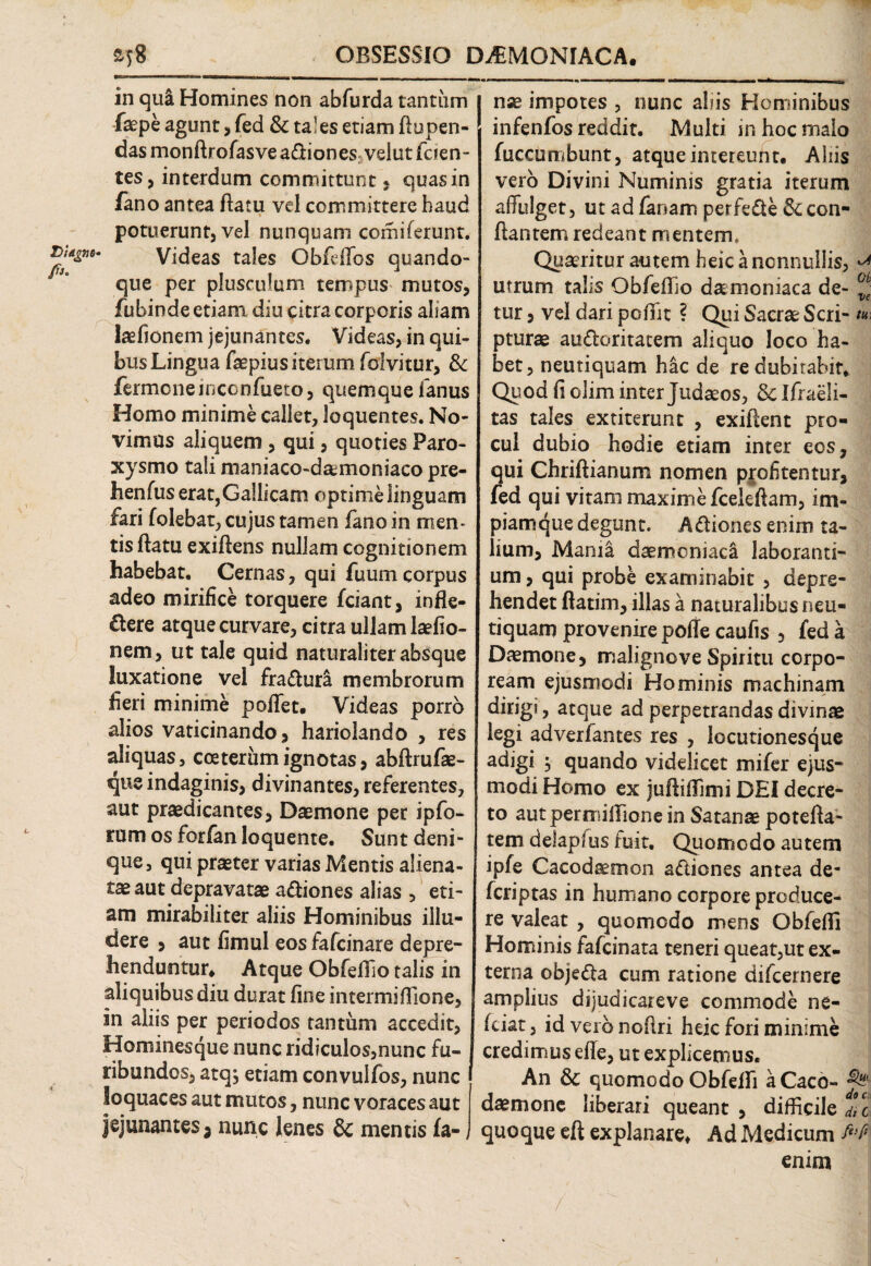 OBSESSIO D^MONIACA. £58 in qui Homines non abfurda tantum faepe agunt , fed & tales etiam ftupen- das monftrofasve aXiones: velut feren¬ tes, interdum committunt, quas in fano antea flatu vel committere haud potuerunt, vel nunquam comi ferunt. £**&**' Videas tales ObfdTos quando¬ que per plusculum tempus mutos, fubinde etiam diu citra corporis aliam laefionem jejunantes. Videas, in qui¬ bus Lingua faepiusiterumfolvitur, & fermoneiriconfueto, quemque lanus Homo minime callet, loquentes. No¬ vimus aliquem , qui, quoties Paro¬ xysmo tali maniaco-d&moniaco pre- henfus erat, Gallicam optime linguam fari folebat, cujus tamen fano in men¬ tis flatu exiftens nullam cognitionem habebat. Cernas, qui fuumcorpus adeo mirifice torquere fciant, infle¬ xere atque curvare, citra ullam laefio¬ nem, ut tale quid naturaliter absque luxatione vel fraXura membrorum fieri minime poflet. Videas porro alios vaticinando, hariolando , res aliquas, coeterumignotas, abftrufae- qus indaginis, divinantes, referentes, aut praedicantes. Daemone per ipfo- rum os forfan loquente. Sunt deni¬ que, qui praeter varias Mentis aliena- taeaut depravatae aXiones alias , eti¬ am mirabiliter aliis Hominibus illu¬ dere , aut fimul eos fafeinare depre¬ henduntur* Atque Obfeflio talis in aliquibus diu durat fine intermiffione, in aliis per periodos tantum accedit, | nse impotes , nunc aliis Hominibus infenfos reddit. Multi inhocrnalo fuccumbunt, atque inteteurtt. Aliis vero Divini Numinis gratia iterum affulget, ut ad fanam perfeXe & con¬ flantem redeant mentem. Quaeritur autem heic a nonnullis, ^ utrum talis Obfeflio damoniaca de- ^ tur, vel dari pofifit ? Qui Sacrae Seri- pturae auXoritatem aliquo loco ha¬ bet, neutiquam hac de re dubitabit. Quod fi olim inter Judaeos, 8clfrae!i- tas tales extiterunt , exiftent pro¬ cul dubio hodie etiam inter eos, qui Chriftianum nomen profitentur, fed qui vitam maxime fceleftam, im¬ piam que degunt. AXiones enim ta¬ lium, Mania daemoniaci laboranti¬ um , qui probe examinabit , depre¬ hendet flatim, illas a naturalibus neu- tiquam provenire poflecaufis , fed a Daemone, malignove Spiritu corpo¬ ream ejusmodi Hominis machinam dirigi, atque ad perpetrandas divinae legi adverfantes res , locutionesque adigi $ quando videlicet mifer ejus¬ modi Homo ex juftifTimi DEI decre¬ to aut permifiTione in Satanae potefta- tem delapfus fuit. Quomodo autem ipfe Cacodeemon aXiones antea de- feriptas in humano corpore produce¬ re valeat , quomodo mens Obfefli Hominis fafeinata teneri queat,ut ex¬ terna objeXa cum ratione difeernere amplius dijudicareve commode ne- fciat, id vero noflri heic fori minime Hominesque nunc ridiculos,nunc fu¬ ribundos, atq; etiam convulfos, nunc loquaces aut mutos, nunc voraces aut jejunantes, nunc lenes & mentis fa- credimus efle, ut explicemus. An & quomodo Obfefli a Caco- ^ daemone liberari queant , difficile dYc quoque eft explanare* Ad Medicum enim