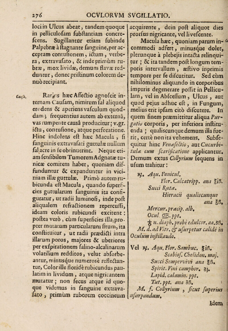 OCVLORVM SVGILLATIO. Caujk, i?6 loci in Ulcus abeat, tandem quoque in pelliculofam fubftantiam concre- fcens. Sugillantur etiam fubinde Palpebra a ftagnante fanguine,per ac¬ ceptam contufionem, idum, verbe¬ ra, extravafatOj & inde primum ru¬ brae , mox lividae, demum flavg: red¬ duntur , donec priftinum colorem de- nuo recipiant. Rarius haecAfFedio agnofcit in¬ ternam Caufam, nimirum fal aliquod credens Sc aperiens vafculum quod» dam; frequentius autem ab externa, vas rumpente caus& producitur; v.gr. idu, contufione, atque perforatione. Hinc indolens eft haec Macula , fi /anguinis extravafati guttulae nullum fal acre in (e obtinuerint. Neque eti- j am feofibilem T umorem A dgn a tae tu¬ nicae comitem habet, quoniam dif¬ funduntur 8c expanduntur in vici¬ niam illae guttulae. Primo autem ru¬ bicunda eft Macula, quando fuperfi- cies guttularum fanguinis ita confi¬ guratur > ut radii luminofi, inde poft aliqualem refradionem repercufTi, ideam caloris rubicundi excitent: poftea vero , cum fuperficies illa,pro¬ pter mutatum particularum iirum, ita conftitukur, ut radii prtedidi intra illarum poros, majores & uberiores per exfpirationem falino-alcalinarum volatilium redditos, velut abforbe- antur, minusque numerose refledan- tur, Color ille fioiide rubicundus pait- latim in lividum, atque nigricantem mutatur; non fecus atque id quo¬ que videmus in fanguine extrava- feo 3 primum ruborem coccineum acquirente , dein poft aliquot dies prorfus nigricante, vel li vefcente. Macula haec, quoniam parum in- a commodi adfert, minusque dolet, plerunque a plebejis intada relinqui¬ tur ; & ita tandem poft longum tem¬ poris intervallum , aeftivo inprimis tempore per fe difcutitur. Sed cum nihilominus aliquando in corporibus impuris degenerare poftit in Pellicu¬ lam, vel in Abfceflum , Ulcus , aut quod pejus adhuc eft , in Fungum, melius erit ipfam cito difcutere. In quem finem praemittitur aliqua Pur* gatio corporis, per inferiora inftitu- enda ; qualiscunque demum illa fue¬ rit, certe non ita vehemens. Subfe» quitur hinc Veneefectio, aut Cucurbi- j tula cum fcarificatione applicantur. Demum extus Collyrium fequens in ufum trahitur: Aqu.FoenicuK Flor. Calcatripp. ana JiB, Succi Emitte. Hieracii qualiscunque ana \ Mercur.pracip. alb< OcuL Qq.ppt* ■j n. aiaph. probe edulcor. aa.Sfi, , M. d. ad Vitr. (gj ufurpetur calide in Oculum injliUando. Vel iy. Aqu, Flor. Sambuc. fiB. Scabiof. Chelidon• maj\ Succi Sempervivi ana §B. Spirit. Vini campbor• 3j. Lapid. calamin. ppt. Tut.ppt. ana 3B. f. Collyrium , ficut fuperms i ufurpandum. idem