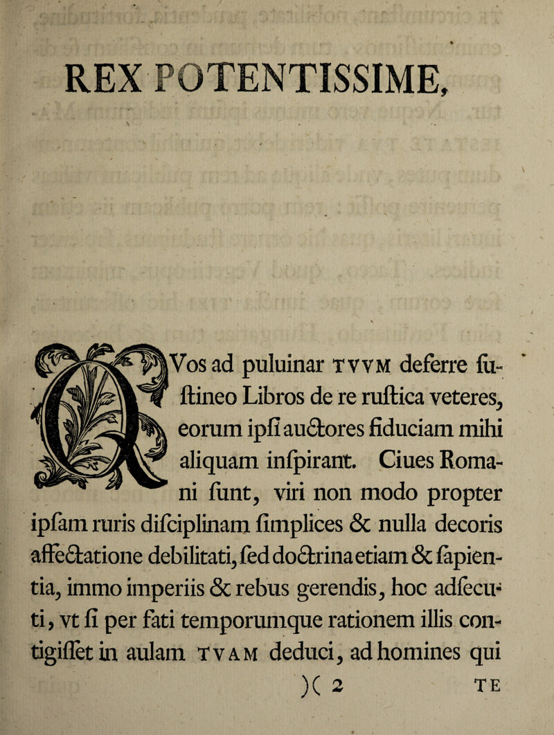 \ Vos ad puluinar tvvm deferre lu- ftineo Libros de re ruftica veteres, eorum ipfi auCfcores fiduciam mihi aliquam infpirant. Ciues Roma¬ ni lunt, viri non modo propter ipfam ruris difciplinam fimplices & nulla decoris affectatione debilitati, fed doCtrina etiam & lapien¬ tia, immo imperiis <3t rebus gerendis, hoc adlecu- ti, vt fi per fati temporumque rationem illis con- - *■ tigiflet in aulam t v a m deduci, ad homines qui )( 2 TE