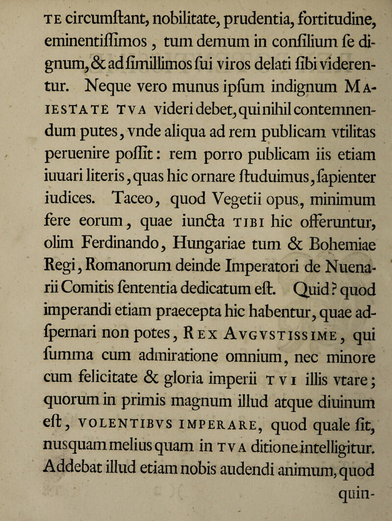 t te circumflant, nobilitate, prudentia, fortitudine, eminentiflimos, tum demum in confilium fe di- ' v * . 1 ^ ' gnum, & ad fimillimos fui viros delati fibi videren¬ tur. Neque vero munus ipfum indignum M a- iesTate tva videri debet, qui nihil contemnen¬ dum putes, vnde aliqua ad rem publicam vtilitas peruenire poffit: rem porro publicam iis etiam iuuari literis,quas hic ornare fluduimus,fapienter iudices. Taceo, quod Vegetii opus, minimum fere eorum, quae iun&a tibi hic offeruntur, olim Ferdinando, Hungariae tum & Bohemiae Regi, Romanorum deinde Imperatori de Nuena- * / ► /' £1 j rii Comitis fententia dedicatum eft. Quid ? quod imperandi etiam praecepta hic habentur, quae ad- fpernari non potes, Rex Avgvstissime, qui fumma cum admiratione omnium, nec minore cum felicitate <Sc gloria imperii t v i illis vtare; quorum in primis magnum illud atque diuinum eft, volentibvs imperare, quod quale fit, nusquam melius quam in tva ditione intelligitun Addebat illud etiam nobis audendi animum, quod quin-