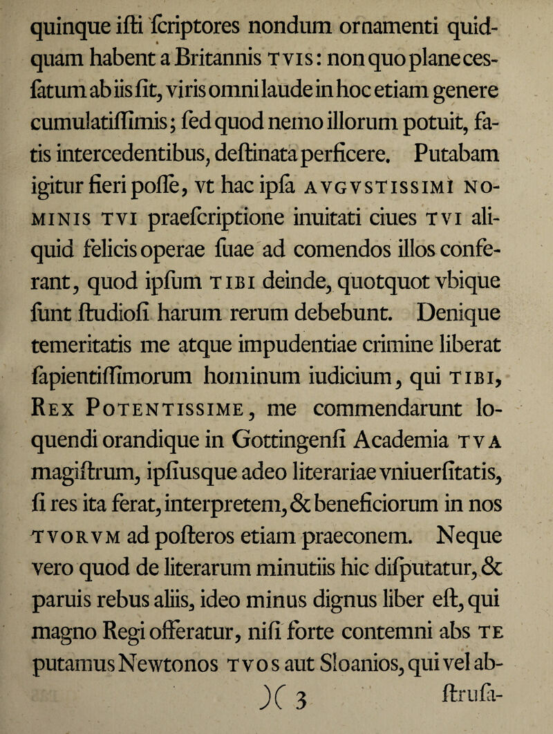 quinque ifti fcriptores nondum ornamenti quid¬ quam habent a Britannis tvis: non quo plane ces- fatum ab iis fit, viris omni laude in hoc etiam genere cumulatifiimis; fed quod nemo illorum potuit, fa¬ tis intercedentibus, deftinata perficere. Putabam igitur fieri pofle, vt hacipfa avgvstissimi no¬ minis tvi praefcriptione inuitati ciues tvi ali¬ quid felicis operae fuae ad comendos illos confe¬ rant, quod ipfum tibi deinde, quotquot vbique firnt ftudiofi harum rerum debebunt. Denique temeritatis me atque impudentiae crimine liberat fapientifilmorum hominum iudicium, qui tibi. Rex Potentissime, me commendarunt lo¬ quendi orandique in Gottingenfi Academia t v a magiftrum, ipfiusque adeo literariae vniuerfitatis, fi res ita ferat, interpretem, & beneficiorum in nos T* v o r v m ad pofteros etiam praeconem. Neque vero quod de literarum minutiis hic difputatur, & paruis rebus aliis, ideo minus dignus liber eft, qui magno Regi offeratur, nifi forte contemni abs te ' . • V * putamus Newtonos t v o s aut Sloanios, qui vel ab- « t