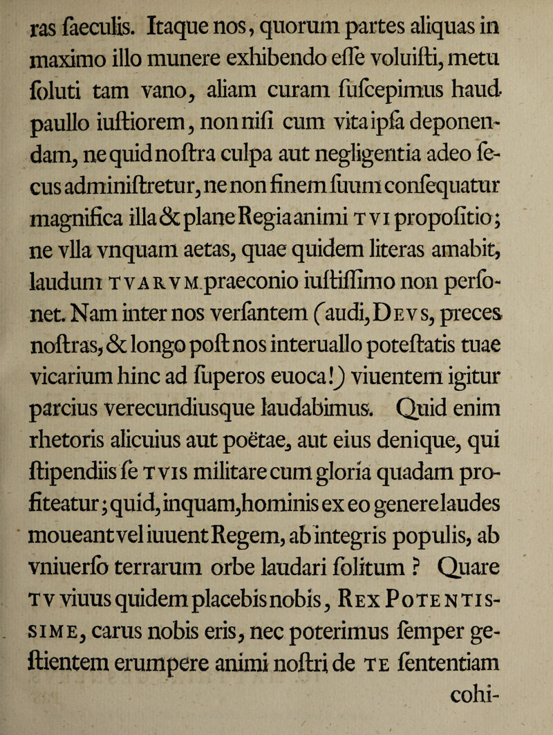 ras faeculis. Itaque nos, quorum partes aliquas in maximo illo munere exhibendo efle voluifti, metu foluti tam vano, aliam curam fufcepimus haud paullo iuftiorem, nonnifi cum vitaipfadeponem dam, nequidnoftra culpa aut negligentia adeo fe- cus adminiftretur, ne non finem fuum coniequatur magnifica illa & plane Regia animi tvi propofitio; ne vlla vnquam aetas, quae quidem literas amabit, laudum tvarvm praeconio iultiflimo non perfo- net Nam inter nos verfantem (audi, D e v s, preces noftras, & longo poft nos interuallo poteftatis tuae vicarium hinc ad fiiperos euoca \) viuentem igitur parcius verecundiusque laudabimus. Quid enim rhetoris alicuius aut poetae, aut eius denique, qui ftipendiis fe tvis militare cum gloria quadam pro¬ fiteatur ; quid, inquam,hominis ex eo generelaudes moueant vel iuuent Regem, ab integris populis, ab vniuerlo terrarum orbe laudari fblitum ? Quare tv viuus quidem placebis nobis, Rex Pote ntis- sime, carus nobis eris, nec poterimus femper ge- ftientem erumpere animi noftri de te fententiam cohi-