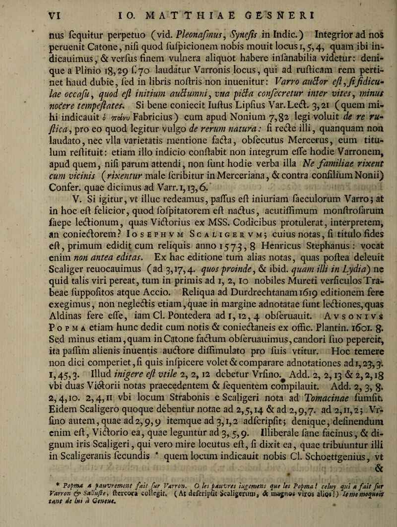 nas fequitur perpetuo (vid.Pleonafmus, Synefis in Indic.) Integrior ad nos peruenit Catone, nifi quod lufpicionem nobis mouit locus 1,5,4, quam ibi in- dicauimus, & verfus finem vulnera aliquot habere infanabilia videtur: deni¬ que a Plinio ig, 29 fi 70 laudatur Varronis locus, qui ad rufticam rem perti¬ net haud dubie, fed in libris noftris non inuenitur: Varro auBor eft, fijidicu- lae occafu, quod eft initium auttumni, vua pila confecretur inter vites, minus nodere tempeftates. Si bene coniecit luftus Lipfius Var.Left. 3,21 (quem mi* hi indicauit 0 v Fabricius) cum apud Nonium 7,82 legi voluit de re ru~ ftica, pro eo quod legitur vulgo de rerum natura: fi re$e illi, quanquam non laudato, nec vlla varietatis mentione fada, obfecutus Mercerus, eum titu¬ lum relFituit: etiam illo indicio conflabit non integrum efie hodie Varronem, apud quem, nifi parum attendi, non funt hodie verba illa Ne familiae rixent cum vicinis ( rixentur male icribitur in Merceriana, & contra confilium Nonii) Confer, quae dicimus ad Varr.1,13,6. V. Si igitur, vt illuc redeamus, pafiiis eft iniuriam faeculorum Varro; at in hoc eft felicior, quod fofpitatorem eft natftus, acutiffimum monftrofarum faepe le&ionum, quas Vicftorius ex MSS. Codicibus protulerat, interpretem, an conie&orem ? Iosephvm Scaligervm; cuius notas, fi titulo fides eft, primum edidit cum reliquis 3111101573,8 Henricus Stephanus : vocat enim non antea editas. Ex hac editione tum alias notas, quas poftea deleuit Scaliger reuocauimus (ad 3,17,4. quos proinde, & ibid. quam illi in Lydia) ne quid talis viri pereat, tum in primis ad 1, 2, 10 nobiles Mureti verficulosTra¬ beae iuppofitos atque Accio. Reliqua ad Durdrechtanam 1619 editionem fere exegimus, non negle&is etiam,quae in margine adnotatae funt le<ftiones,quas Aldinas fere effe, iam Cl. Pontedera ad 1,12, 4 obferuauit. Avsonivs P o p m a etiam hunc dedit cum notis & conie&aneis ex offic. Plantin. 1601. g. Sed minus etiam, quam in Catone faftum obferuauimus, candori fiuo pepercit, ita paflim alienis inuentis auftore diffimulato pro fuis vtitur. Hoc temere non dici comperiet,fi quis infpicere volet & comparare adnotationes ad r, 23, 3. I,45,3. Illud inigere eft vtile 2, 2,12 debetur Vrfino. Add. 2, 2,13 & 2,2,18 vbi duas Vi&orii notas praecedentem & fequentem compilauit. Add. 2, 3, g. 2,4,10. 2,4,11 vbi locum Strabonis e Scaligeri nota ad Tomacinae fumfit. Eidem Scaligero quoque debentur notae ad 2,5,14 & ad 2,9,7. a<i 2,11,2; Vr¬ fino autem, quae ad2,9,9 itemque ad 3,1,2 adfcripfit; denique, delinendum enim eft, Viftorio ea, quae leguntur ad 3^5,9. Illiberale fane facinus, & di¬ gnum iris Scaligeri, qui vero mire locutus eft, fi dixit ea, quae tribuuntur illi in Scaligeranis fecundis * quem locum indicauit nobis Cl. Schoettgenius, vt & • t ' r, . * • r • ♦ * Popma a pauvrement /ait fur Varron. O tes pau-vres luge mens que les Popma! celuy qui a fuit fur Varron & SaUuJle, ftercora collegit» (At defcriplk Scaligerum 3 <k magnos viros alios!) Umemoqueis tmt de hi a Genent*