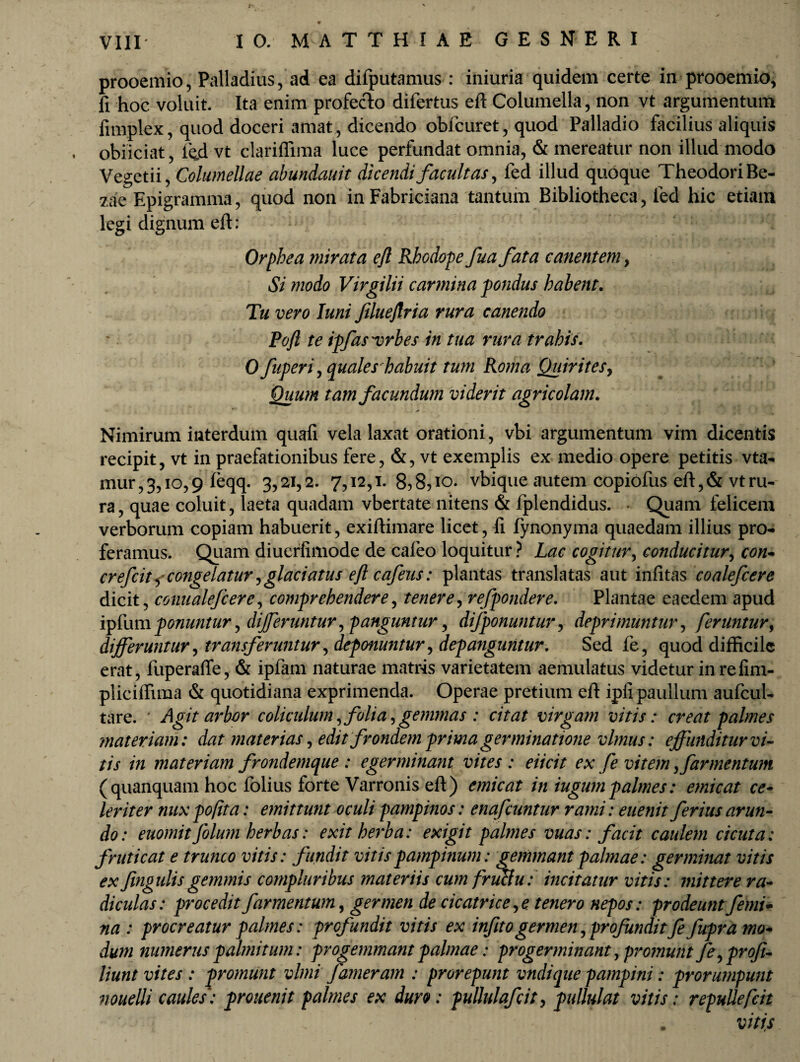 prooemio, Palladius, ad ea difputamus : iniuria quidem certe in prooemio, fi hoc voluit. Ita enim profecto difertus eft Columella, non vt argumentum fimplex, quod doceri amat, dicendo obfcuret, quod Palladio facilius aliquis . obiiciat, ied vt clarifiima luce perfundat omnia, & mereatur non illud modo Vegetii, Columellae abundauit dicendifacultas, fed illud quoque TheodoriBe- zae Epigramma, quod non in Fabriciana tantum Bibliotheca, fed hic etiam legi dignum eft: Orphea mirata efl Rhodope fua fata canentem, Si modo Virgilii carmina pondus habent. Tu vero Iuni filueflria rura canendo Poft te ipfas^vrbes in tua rura trahis. 0 fuperi, quales habuit tum Roma Quirites* Quum tam facundum viderit agricolam. Nimirum interdum quali vela laxat orationi, vbi argumentum vim dicentis recipit, vt in praefationibus fere, &, vt exemplis ex medio opere petitis vta- mur,3,io,9 feqq. 3,21,2. 7,12,1. 8,8,10. vbique autem copiofus eft, & vt ru¬ ra , quae coluit, laeta quadam vbertate nitens & fplendidus. • Quam felicem verborum copiam habuerit, exiftimare licet, li fynonyma quaedam illius pro¬ feramus. Quam diuerfimode de cafeo loquitur ? Lac cogitur, conducitur, con- crefcit^congelatur ?<glaciatus eft cafeus: plantas translatas aut infitas coalefcere dicit, conualefcere, comprehendere, tenere, refpondere. Plantae eaedem apud ipfum ponuntur, differuntur * panguntur * difponuntur, deprimuntur, feruntur, differuntur, transferuntur, deponuntur, depanguntur. Sed fe, quod difficile erat, fuperaffe, & ipfam naturae matris varietatem aemulatus videtur inrefim- pliciffiraa & quotidiana exprimenda. Operae pretium eft ipli paullum aufcul- tare. Agit arbor coliculum, folia,gemmas : citat virgam vitis: creat palmes materiam: dat materias, edit frondem prima germinatione vlmus: effunditur vi¬ tis in materiam frondemque : egerminant vites : eiicit ex fe vitem , far mentum (quanquam hoc folius forte Varronis eft) emicat in iugumpalmes: emicat ce¬ leriter nux poft a: emittunt oculi pampinos: enafeuntur rami: euenit ferius arun¬ do: euomitfilum herbas: exit herba: exigit palmes vuas: facit caulem cicuta: fruticat e trunco vitis: fundit vitis pampinum: gemmant palmae: germinat vitis ex fingulisgemmis compluribus materiis cum fructu: incitatur vitis: mittere ra¬ diculas: procedit farmentum, germen de cicatrice, e tenero nepos: prodeunt femi¬ na : procreatur palmes: profundit vitis ex infito germen, profundit fe fupra mo¬ dum numerus palmitum: progemmant palmae: progerminant, promunt fe,profi- liunt vites : promunt vlmi fameram : prorepunt vndique pampini: prorumpunt nouelli caules: pronemt palmes ex duro: pullulafcit, pullulat vitis: repullefcit