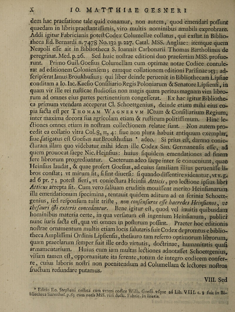 dem hac praefatione tale quid conamur, non autem, quod emendari poffunt quaedam in libris praeftantiffimis, viro multis nominibus amabili exprobrare. Addi igitur Fabricianis poteftCodex Columellae collatus, qui exftat.in Biblio¬ theca Ed. Bernardi n. 7478 No. 132 p. 227. CataL MSS. Angliae: itemque quem Neapoli eiTe ait in Bibliotheca S. Ioannis Carbonarii Thomas Bartholinus de peregrinat. Med. p. 26. Sed huic noftrae editioni duo praefertim MSS. profue¬ runt. Primo Guil Goefius Columellam cum optimae notae Codice contule¬ rat ad editionem Colonienfem 5 eamque collationem editioni Parifinae 1533 ad- fcripferatlanusBroukhufius; qui liber deinde peruenit in Bibliothecam Lipfiae conditam a Io.Iac.Kaefio ConfiliarioRegisPoloniarum & SenatoreLiphenfi, in quam vir ille rei rufticae fiudiofus non magis quam peritus magnam vim libro¬ rum ad omnes eius partes pertinentium congellerat. Ex hac igitur Bibliothe¬ ca primum vtendam acceperat Cl. Schoettgenius, deinde etiam mihi eius co¬ pia facta eitperTHOMAM Wagnervm ICtum & Confiliarium Regium, inter maxima decora fua agricolam etiam & rufticum politiffimum. Hinc le- diones omnes etiam in noftram collectionem relatae funt. Non autem pro¬ cedit ea collatio vitra Coi. 8, n, 4: fiue non plura habuit antiquum exemplar, fiuefatigatus elt Goefius autBroukhulius * adeo. Si prius eit, damno conie- cturam illam quo videbatur mihi idem ille Codex San. Germanenfis effe, ad quem prouocat laepe Nic. Heinlius: huius liquidem emendationes ad finem fere librorum progrediuntur. Caeterum adeo faepe inter fe conueniunt, quae Heinlius laudat, & quae profert Goefius, ad cuius familiam illius perueniffe li¬ bros confiat; vt mirum lit, fifint diuerfi: fi quando diffentire videantur, vtv.g. ad 6 pr. 7; poteft fieri, vt conrectura Heinfii Atticis, pro lectione ipfius libri Atticus «rrepta fit. Cum vero Jaliuam eruditis mouillent merito Heiiifianarum illa emendationum Ipecimina, tentauit quidem aditum ad ea ferinia Schoett¬ genius, led relponfum tulit trifie , non confenfuros effe haeredes Heinfianos, vt tbefauri ijlt exteris concedantur. Bene igitur efi, quod vel inuitis quibusdam hominibus materia certe, in qua verfatum efi ingenium Heinfianum, publici nunc iuris fada efi,qua vti omnes in pofierum poffint. Praeter hoc editionis nofirae ornamentum multis etiam locis falutaris fuit Codex depromtus e biblio¬ theca Au.pliffi mi OidiniaL.ipfienfis,theiauro tam referto optimorum librorum, quam praeclarum femper fuit ille ordo virtutis, dodrinae, humanitatis quafi armamentarium. Huius cum iam multas lediones adnotaffet Schoettgenius, vilum tamen efi, opportunitate ita ferente,totum de integro codicem confer¬ re, cuius laboris nofiri non poenitendum ad Columellam & ledores noftros frudum redundare putamus. VIII. Sed * Ro. Stfpf.ani colla f a ciim veteri codice Wilh. Goefii vfqne ad Lib foiiotnsca bureiihuf. p,(5j cum notis MSS, viri dofii. Fabrir. in lituris.' - c. 8 fuit in Bi-