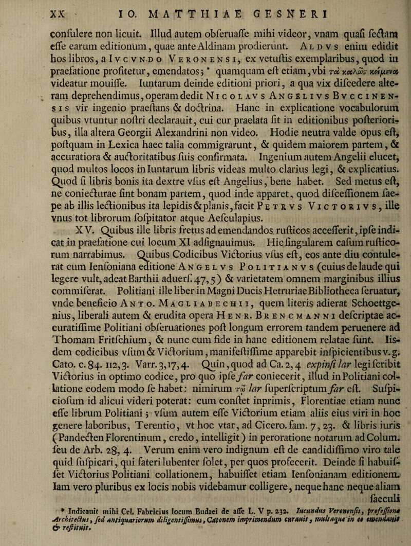 confulere non licuit. Illud autem obferuafte mihi videor, vnam quafi fe<ftam cffe earum editionum, quae ante Aldinam prodierunt. Aldvs enim edidit hos libros, a I v c v nd o Veronensi, ex vetuftis exemplaribus, quod in praefatione profitetur, emendatos * * quamquam eft etiam, vbi rd kocXqos k&iasvco videatur mouifle. Iuntarum deinde editioni priori, a qua vix difcedere alte¬ ram deprehendimus, operam dedit Nicolavs Angelivs Bvccinen- s i s vir ingenio praedans & dodtrina. Hanc in explicatione vocabulorum quibus vtuntur noftri declarauit, cui cur praelata fit in editionibus pofteriori- bus, illa altera Georgii Alexandrini non video. Hodie neutra valde opus eft, poftquam in Lexica haec talia commigrarunt, & quidem maiorem partem, & accuratiora & auctoritatibus fuis confirmata. Ingenium autem Angelii elucet, quod multos locos in Iuntarum libris videas multo clarius legi, & explicatius. Quod fi libris bonis ita dextre vfus eft Angelius, bene habet. Sed metus eft, ne conie&urae fint bonam partem, quod inde apparet^ quod difcefiionem fae- pe ab illis le&ionibus ita lepidis & planis, facit Petrvs Victorivs, ille vnus tot librorum fofpitator atque Aefculapius. X V. Quibus ille libris fretus ad emendandos, rufticos acceflferi t, ipfe indi¬ cat in praefatione cui locum XI adfignauimus. Hic lingularem cafum ruftico- rum narrabimus. Quibus Codicibus Viatorius vfus eft, eos ante diu contule¬ rat cum Ienfoniana editione Angelvs Politianvs (cuius de laude qui legere vult, adeat Barthii aduerfi47,5) & varietatem omnem marginibus illius commiferat. Politiani ille liber in Magni Ducis Hetruriae Bibliotheca feruatur, vnde beneficio Anto. Magliabechii, quem literis adierat Schoettge- nius, liberali autem & erudita opera Henr. Brencmanni defcriptae ac- curatiflime Politiani obferuationes poft longum errorem tandem peruenere ad Thomam Fritfchium, & nunc cum fide in hanc editionem relatae funt. Iis¬ dem codicibus vfiim & Viflorium, manifeftiffime apparebit infipicientibusv.g. Cato. c. 84-112,3. Varr. 3,17,4. Quin, quod ad Ca. 2,4 expinfi lar legi fcribit Vidtorius in optimo codice, pro quo ipfe/^r coniecerit, illud in Politiani col¬ latione eodem modo fe habet: nimirum reo lar fiiperfcriptum^r eft. Sufpi- ciofum id alicui videri poterat: cum conftet inprimis, Florentiae etiam nunc cffe librum Politiani \ vfum autem efle Victorium etiam aliis eius viri in hoc genere laboribus, Terentio, vt hoc vtar, ad Cicero.fam. 7, 23. & libris iuris (Pandecften Florentinum, credo, intelligit) in peroratione notarum ad Colum, feu de Arb. 28? 4* Verum enim vero indignum eft de candidiffimo viro tale quid fulpicari, qui fateri lubenter folet, per quos profecerit. Deinde fi habuif- fet Victorius Politiani collationem, habuiffet etiam Ienfonianam editionem, lam vero pluribus ex locis nobis videbamur colligere, neque hanc neque aliam faeculi '* Indkatiit mihi Cei. Fabricius locum Budaei de afle L, V p. 232. Ineundus Vercnenjis, profejfions jirchitettns, fid an tignariorum diligent i(fi'mus, Catonem imprimendum curanti , multatu* in 69 emendanti & refiituit.