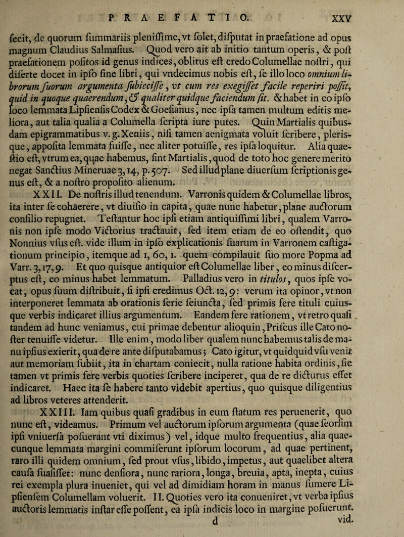 fecit, de quorum fummariis pleniflime,vt folet, dilputat in praefatione ad opus magnum Claudius Salmafius. Quod vero ait ab initio tantum operis, & poft praefationem politos id genus indices, oblitus eft credo Columellae noftri, qui diferte docet in ipfo fine libri, qui vndecimus nobis eft, fe illo loco omnium li¬ brorum fuorum argumenta JubieciJJe, vt cum res exegijfet facile reperiri pojfit, quid in quoque quaerendum, qualiter quidque faciendum fit. & habet in eo ipfo loco lemmata Lipfienfis Codex &Goefianus, nec ipla tamen multum editis me¬ liora, aut talia qualia a Columella fcripta iure putes. Quin Martialis quibus¬ dam epigrammatibus v.g.Xeniis, nili tamen aenigmata voluit fcribere, pleris- que, appolita lemmata fuilfe, nec aliter potuiffe, res ipfa loquitur. Alia quae- ftio eft,vtrumea,qqae habemus, lint Martialis,quod de toto hoc genere merito negat Sandius Mineruae 3,14, p. 5°7- Sed illud plane diuerfum fcriptionis ge¬ nus eft, & a noftro propolito alienum. XXII. De noftris illud tenendum. Varronis quidem & Columellae libros, ita inter fe cohaerere, vt diuilio in capita, quae nunc habetur,plane audorum conlilio repugnet. Teftantur hoc ipli etiam antiquiffimi libri, qualem Varro¬ nis non ipfe modo Vidorius tradauit, fed item etiam de eo oftendit, quo Nonnius vfuseft. vide illum in ipfo explicationis fuarum in Varronem caliga¬ tionum principio, itemque ad 1, 60,1. quem compilauit fuo more Popma ad Varr. 3,17,9. Et quo quisque antiquior eft Columellae liber, eo minus difcer- ptus eft, eo minus habet lemmatum. Palladius vero in titulos, quos ipfe vo¬ cat, opus fuum diftribuit, fi ipli credimus Od.12,9: verum ita opinor, vt non interponeret lemmata ab orationis ferie feiunda, fed primis fere tituli cuius¬ que verbis indicaret illius argumentum. Eandem fere rationem, vt retro quali tandem ad hunc veniamus, cui primae debentur alioquin,Prifcus ille Cato no- fter tenuiffe videtur. Ille enim, modo liber qualem nunc habemus talis de ma¬ nu ipfius exierit, qua de re ante difputabamus; Cato igitur, vt quidquid vfu veniit aut memoriam fubiit, ita in chartam coniecit, nulla ratione habita ordinis,lic tamen vt primis fere verbis quoties fcribere inciperet, qua de re didurus effet indicaret. Haec ita fe habere tanto videbit apertius, quo quisque diligentius ad libros veteres attenderit. XXIII. Iam quibus quafi gradibus in eum ftatum res peruenerit, quo nunc eft, videamus. Primum vel audorum ipforum argumenta (quae feorfim ipli vniuerla pofuerant vti diximus) vel, idque multo frequentius, alia quae¬ cunque lemmata margini commilerunt ipforum locorum, ad quae pertinent, raro illi quidem omnium, led prout vfus,libido,impetus, aut quaelibet altera caufa fualilTet: nunc denliora, nunc rariora, longa, breuia, apta, inepta, cuius rei exempla plura inueniet, qui vel ad dimidiam horam in manus fumere Li- plienfem Columellam voluerit. 11. Quoties vero ita conueniret, vt verba ipfius audoris lemmatis inftar elfe polfent, ea ipfa indicis loco in margine pofuerunt. d vid.