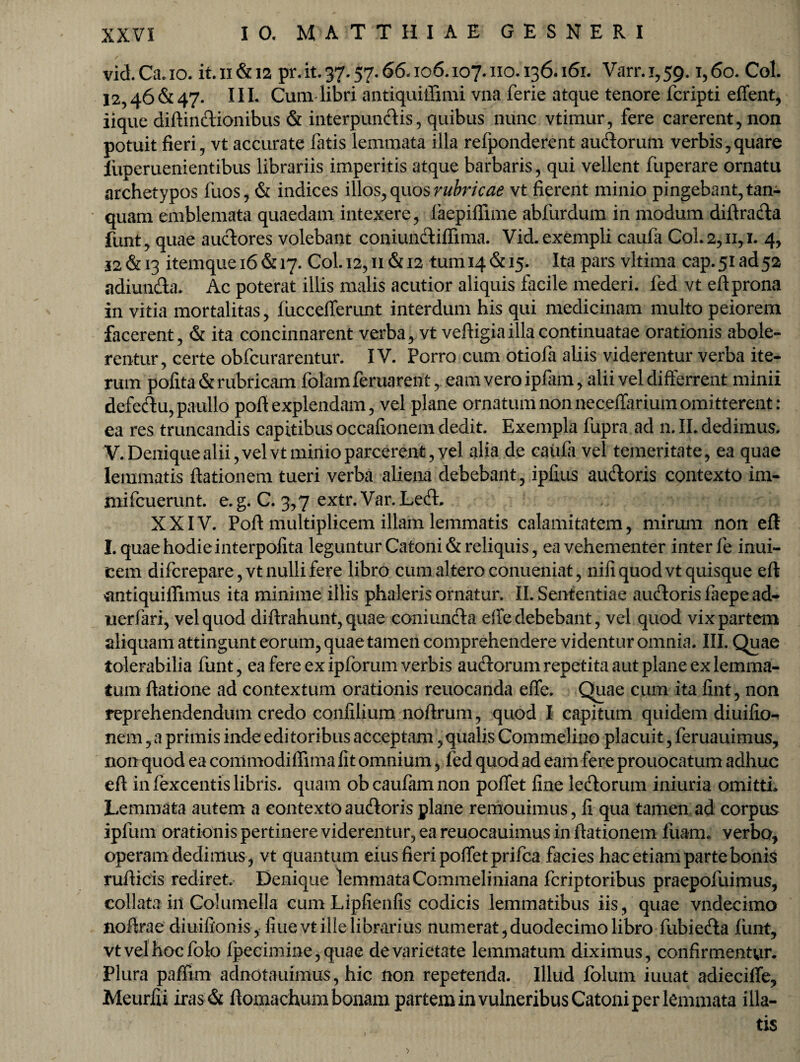 vid.Ca.io. it. ii & ia pr.it. 37.57.66.106.107.110.136.161. Varr.1,59. 1,60. Coi. 12,46& 47. IIL Cum libri antiquiffimi vna ferie atque tenore fcripti effent, iique diftindionibus & interpundis, quibus nunc vtimur, fere carerent, non potuit fieri, vt accurate fatis lemmata illa refponderent audorum verbis,quare luperuenientibus librariis imperitis atque barbaris, qui vellent fuperare ornatu archetypos fuos, & indices illos, quos rubricae vt fierent minio pingebant, tan- quam emblemata quaedam intexere, faepiflime abfurdum in modum diftrada funt, quae audores volebant coniundiffima. Vid. exempli caufa CoL 2,11,1. 4, J2&13 itemquei6&i7. Col.i2,n&i2 tum 14 & 15. Ita pars vltima cap.5iad52 adiunda. Ac poterat illis malis acutior aliquis facile mederi, fed vt eftprona in vitia mortalitas, fiiccefferunt interdum his qui medicinam multo peiorem facerent, & ita concinnarent verba, vt veftigia illa continuatae orationis abole¬ rentur, certe obfcurarentur. IV. Porro cum otiofa aliis viderentur verba ite¬ rum pofita & rubricam folamferuarent, eam vero ipfam, alii vel differrent minii defedu, paullo poft explendam, vel plane ornatum non neceffarium omitterent: ea res truncandis capitibus occafionem dedit. Exempla fupra ad n. II. dedimus. V. Denique alii, vel vt minio parcerent, yel alia de caufa vel temeritate, ea quae lemmatis ftationem tueri verba aliena debebant, ipfius audoris contexto im- mifcuerunt. e.g. C. 3,7 extr. Var.Led. ' XXIV. Poft multiplicem illam lemmatis calamitatem, mirum no n eft I. quae hodie i nterpofita leguntur Catoni & reliquis, ea vehementer inter fe inui- cem difcrepare, vt nulli fere libro cum altero conueniat, nifi quod vt quisque eft tfntiquifiimus ita minime illis phaleris ornatur. II. Sententiae audoris laepead- uerfari, vel quod diftrahunt, quae coniunda dfe debebant, vel quod vix partem aliquam attingunt eorum, quae tamen comprehendere videntur omnia. III. Quae tolerabilia funt, ea fere ex ip forum verbis audorum repetita aut plane ex lemma¬ tum ftatione ad contextum orationis reuocanda effe. Quae cum ita fint, non reprehendendum credo confilium noftrum, quod I capitum quidem diuifio-» nem, a primis inde editoribus acceptam,qualis Commelino placuit, feruauimus, nonquod ea commodiffima fit omnium, fed quod ad eam fere prouocatum adhuc eft in fexcentis libris, quam ob caufam non poffet fine ledorum iniuria omitti. Lemmata autem a contexto audoris plane remouimus, fi qua tamen ad corpus ipfum orationis pertinere viderentur, ea reuocauimus in ftationem fuam. verbo, operam dedimus , vt quantum eius fieri poffet prifca facies hac etiam parte bonis rufticis rediret. Denique lemmata Commeliniana fcriptoribus praepofuimus, collata iil Columella cum Lipfienfis codicis lemmatibus iis, quae vndecimo noftrae diuifionis, fiuevt ille librarius numerat, duodecimo libro fubieda fiint, vtvelhocfolo fpecimine,quae de varietate lemmatum diximus, confirmentur. Plura paffim adnotauimus, hic non repetenda. Illud folum iuuat adieciffe, Meurfii iras & ftomachum bonam partem in vulneribus Catoni per lemmata illa-
