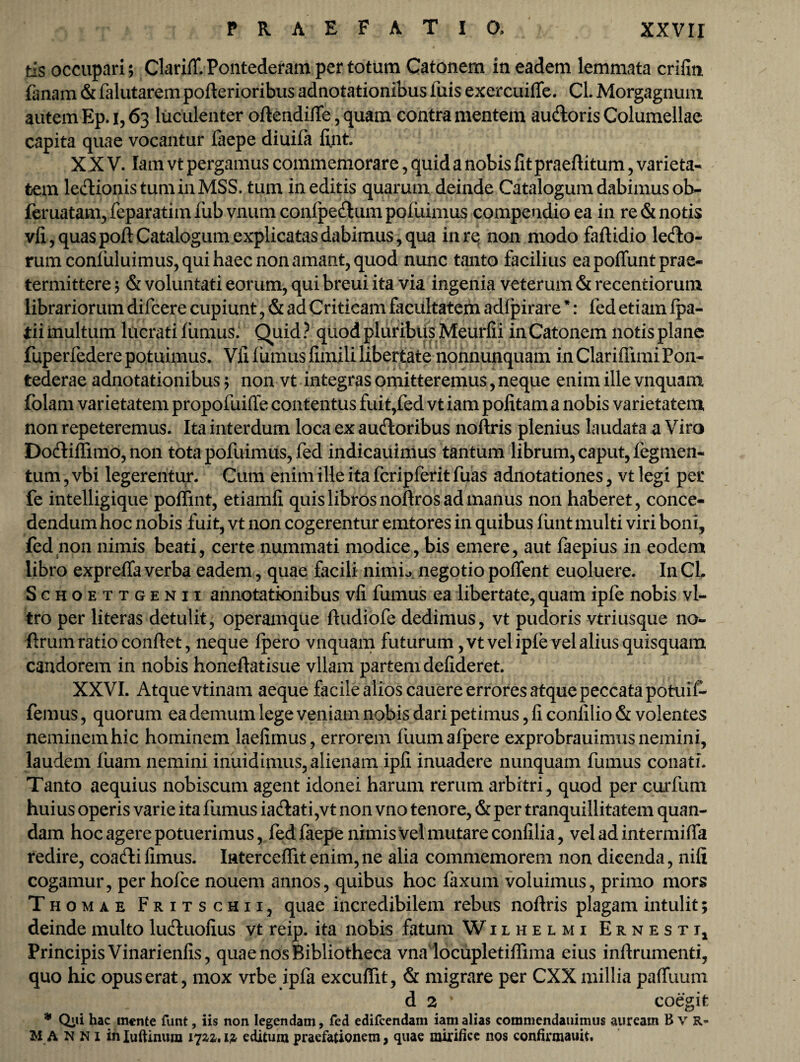 tls occupari; ClarifT. Pontederam per totum Catonem in eadem lemmata crifin fanam & falutarem poflerioribus adnotationibus fuis exercuiffe. CL Morgagnum autem Ep. i, 63 luculenter oflendiffe, quam contra mentem audloris Columellae capita quae vocantur faepe diuifa fijnt. XXV. lam vt pergamus commemorare, quid a nobis fit praeflitum, varieta¬ tem le&ionistuminMSS. tum ineditis quarum deinde Catalogum dabimus ob~ feruatam, feparatim iub vnum confpeftum pofuimus compendio ea in re & notis vfi, quas pofl Catalogum explicatas dabimus, qua in re non modo faflidio ledo¬ rum confuluimus, qui haec non amant, quod nunc tanto facilius ea pofiunt prae¬ termittere ; & voluntati eorum, qui breui ita via ingenia veterum & recentiorum librariorum difcere cupiunt, & ad Criticam facultatem adfpirare *: led etiam fpa- tii multum lucrati fiimus. Quid ? quod pluribus Meurfii in Catonem notis plane fuperfedere potuimus. Vfi fumus firnili libertate nonnunquam in Clariflimi Pon- tederae adnotationibus; non vt integras omitteremus, neque enim ille vnquam folam varietatem propofuifle contentus fuit,fed vt iam pofitam a nobis varietatem non repeteremus. Ita interdum loca ex ausioribus noftris plenius laudata a Viro Dodliffimo, non tota pofuimus, fed indicauimus tantum librum, caput, tegmen¬ tum , vbi legerentur. Cum enim ille ita fcripferit fuas adnotationes, vt legi per fe intelligique poffint, etiamfi quis libros noftros ad manus non haberet, conce¬ dendum hoc nobis fuit, vt non cogerentur emtores in quibus funt multi viri boni, fed non nimis beati, certe nummati modice, bis emere, aut faepius in eodem libro expreffa verba eadem, quae facili nimio negotio pofifent euoluere. In CL Schoettgenii annotationibus vfi fumus ea libertate, quam ipfe nobis vi¬ tro per literas detulit, operamque fludiofe dedimus, vt pudoris vtriusque no- terum ratio conflet, neque fpero vnquam futurum ,vt vel ipfevel alius quisquam candorem in nobis honeflatisue vllam partem defideret. XXVI. Atque vtinam aeque facile alios cauere errores atque peccata potuii- femus, quorum ea demum lege veniam nobis dari petimus, fi confilio & volentes neminemhic hominem laefimus, errorem fuumafpere exprobrauimusnemini, laudem fiiam nemini indidimus, alienam ipfi inuadere nunquam fumus conati. Tanto aequius nobiscum agent idonei harum rerum arbitri, quod per curfum huius operis varie ita fiimus ia&ati,vt non vno tenore, & per tranquillitatem quan- dam hoc agere potuerimus, fed faepe nimis vel mutare confilia, vel ad intermiffa redire, coadlifimus. Iaterceffitenim,ne alia commemorem non dicenda, nifi cogamur, per hofce nouem annos, quibus hoc faxum voluimus, primo mors Thomae Fritschii, quae incredibilem rebus noflris plagam intulit; deinde multo lu&uofius vt reip. ita nobis fatum Wilhelmi Ernesti, Principis Vinarienfis, quae nos Bibliotheca vnadocupletiffima eius inflrumenti, quo hic opus erat, mox vrbe ipfa excufTit, & migrare per CXX millia paffuum d 2 * coegit * Qiii hac mente funt, iis non legendam, fed edifcendam iam alias commendauimus auream B V R- M A n N i mIuftinum 172^. iz editum praefationem, quae mirifice nos confirmauit.