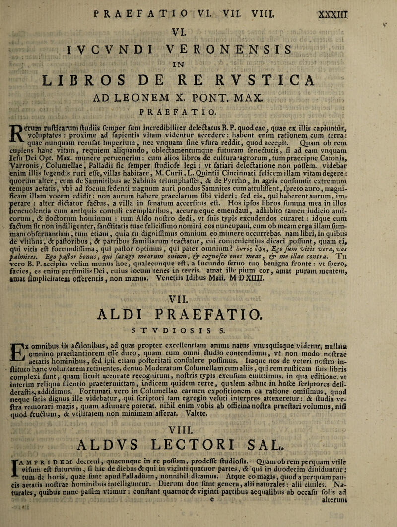 VI. IVCVNDI VERONENSIS J ‘ , '? - * t » ■ •. w ' » ( I — ‘ i «4 / ' • ' * • i ' * A i 1 • J — ' * IN LIBROS DE RE RVSTICA AD LEONEM X. PONT. MAX. PRAEFATIO. Rerum rufticarum (ludiis femper fum incredibiliter dele&atusB.P. quod eae, quae ex illis capiuntur, voluptates : proxime ad fapientis vitam videntur accedere: habent enim rationem cum terra: quae nunquam recufat imperium, nec vnquam fine vfura reddit, quod accepit. Quam ob rem cupiens hanc vitam, requiem aliquando, oble&amentumque futuram fene<5hitis, fi ad eam vnquam Iefu Dei Opt. Max. munere perueneriin: cum alios libros de cultura'agrorum, tum praecipue Catonis, Varronis, Columellae, Palladii fic femper ftudiofe legi : vt fatiari delegatione non poflfem. videbar enim illis legendis ruri elle, villas habitare, M. Curii, L. Quintii Cincinnati felicem illam vitam degere: quorum alter, cum de Samnitibus ac Sabinis triumphaffet, & de Pyrrho, in agris confumfit extremum tempus aetatis, vbi ad focumfedenti magnum auri pondus Samnites cumattulifient,fpreto auro, magni¬ ficam illam vocem edidit: non aurum habere praeclarum fibi videri; fed eis, qui haberent aurum, im¬ perare : alter di&ator fa&us, a villa in fenatum accerfitus eft. Hos ipfos libros fumma mea in illos beneuolentia cum antiquis contuli exemplaribus, accurateque emendaui, adhibito tamen iudicio ami¬ corum, & do&orum hominum : tum Aldo noftro dedi, vt fuis typis excudendos curaret : idque cum fa&um fit non indiligenter, fan<5tita(is tuae feliciffimo nomini eos nuncupaui, cum ob meam erga illam fum- mam obferuantiam, tum etiam, quia tu dignitlimus omnium eo munere occurrebas, nam libri,in quibus de vitibus ,& palloribus, & patribus familiarum tra&atur, cui conuenientius dicari poliunt, quam ei, qui vitis eft foecundilfima, qui paftor optimus, qui pater omnium? uxjtoc, e<p*i, Ego fum vitis ver a, vos palmites. Ego pajlor bonus, qui fat ago mearum ouium, & cognofco oues meas 9 & me illae contra. T u vero B. P.accipias velim munus hoc, qualecunque eft, a Iucundo feruo tuo benigna fronte: vt fpero, facies, es enim perfimilisDei, cuius locum tenes in terris, amat ille pium cor, amat puram mentem, amat fimplicitatem offerentis, non munus. Venetiis Idibus Maii. M DXIUI. VII. ALDI PRAEFATIO. STVDIOSIS S. EX omnibus iis a&ionibus, ad quas propter excellentiam animi natus vitusquisque videtur, nullam omnino praeftantiorem effe duco, quam cum omni ftudio contendimus, vt non modo noftrae aetatis hominibus, fed ipfi etiam pofteritati confulere poflimus. Itaque nos de veteri noftro in- ftituto hanc voluntatem retinentes, denuo Moderatum Columellam cum aliis, qui rem rufticam fuis libris complexi funt, quam licuit accurate recognitum, noftris typis excufum emittimus, in qua editione.vt interim reliqua filentio praetermittam, indicem quidem certe, qualem adhuc in hofce fcriptores defi- deraftis, addidimus. Fortunati vero in Columellae carmen expolitionem ea ratione omifimus, quod neque fatis dignus ille videbatur, qui fcriptori tam egregio veluti interpres attexeretur: & ftudia ve- ftra remorari magis, quam adiuuare poterat, nihil enim vobis ab officinanoftra praeftarivolumus,nifi quod fruftum, & vtilitatem non minimam alferat. Valete. VIII. ALDVS LECTORI SAL. IAMPRIDEM decreui, quacunque in re polfum, prodeffe ftudiofis. Quam ob rem perquam vtile vifum eft futurum, fi hic de diebus & qui in viginti quatuor partes, & qui in duodecim diuiduntur: tum de horis, quae funt apud Palladium, nonnihil dicamus. Atque eo magis, quod a perquam pau¬ cis aetatis noftrae hominibus intelliguntur. Dierum duo funt genera, alii naturales: alii ciuiles. Na¬ turales, quibus nunc paflim vtimur ; conftant quatuor & viginti partibus aequalibus ab occafu Colis ad e alterum