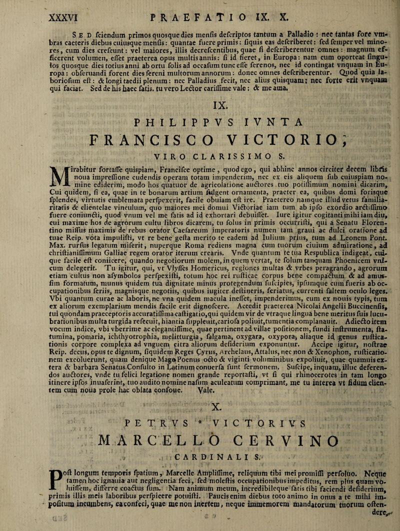 Sed fciendum primos quosque dies menfis defcriptos tantum a Palladio : nec tantas fore vm- bras caeteris diebus cuiusque menfis: quantae fuere primis: fiquis eas defcriberet: fedfempervel mino¬ res, cum dies crefcunt: vel maiores, illis decrefcentibus, quae fi defcriberentur omnes: magnum ef¬ ficerent volumen, ellet praeterea opus multis annis: fi id fieret, in Europa: nam cum oporteat fingu- los quosque dies totius anni abortu folisad occafum tuncefie ferenos, nec id contingat vnquam in Eu¬ ropa: obferuandi forent dies fereni multorum annorum: donec omnes defcriberentur. Quod quia Ja- boriofum eft: & longi taedii plenum: nec Palladius fecit, nec alius quisquam; nec forte erit vnquam qui faciat. Sed de his haec fatis, tu vero Ledtor cariflime vale; & me ama* IX. PHILIPPVS IVNTA FRANCISCO VICTORIO; VIRO CLARISSIMO S. Mirabitur fortafie quispiam, Francifce optime , quod ego, qui abhinc annos circiter decem libfis noua imprefiione cudendis operam totam impenderim, nec ex eis aliquem fub cuiuspiam no¬ mine ediderim, modo hos quatuor de agricolatione audlores tuo potifiimum nomini dicarim. Cui quidem, fi ea, quae in te bonarum artium fulgent ornamenta, praeter ea, quibus domi forisque fplendes, virtutis emblemata perfpexerit, facile obuiam eft ire. Praetereo namque illud vetus familia¬ ritatis & clientelae vinculum, quo maiores mei domui Vidioriae iam tum ab ipfo exordio ar&iflimo fuere coniundti, quod vnum vel me fatis ad id exhortari debuifiet. Iure igitur cogitanti mihi iain diu, cui maxime hos de agrorum cultu libros dicarem, tu folus in primis occurrifti, qui a Senatu Floren¬ tino mifiiis maximis de rebus orator Caefareum imperatoris numen tain graui ac duici oratione ad tuae Reip. vota impuiifti, vt re bene gefta merito te eadem ad Iulium prius, tum ad Leonem Pont. Max. rurfus legatum miferit, nuperque Roma rediens magna cum tuorum ciuiuin admiratione, ad chriftianiflimum Galliae regem orator iterum crearis. Vnde quantum te tua Respublica indigeat, cui¬ que facile eft coniicere, quando negotiorum molem, in quem vertat, te folum tanquam Phoenicem vni- cum delegerit. Tu igitur, qui, vt Vlyfles Homericus, regiones multas & vrbes peragrando, agrorum etiam cultus non afymbolos perfpexifti, totum hoc rei rufticae corpus bene compadhim & ad amus- fiin formatum, munus quidem tua dignitate minus protegendum fufcipies, ipfumque cum fueris ab oc¬ cupationibus feriis, magnisque negotiis, quibus iugiter deftineris, feriatus, currenti faltem oculo leges. Vbi quantum curae ac laboris, ne vna quidem macula ineffet, impenderimus, cum ex nouis typis, tum ex aliorum exemplarium mendis facile erit dignofcere. Accedit praeterea Nicolai Angelii Buccinenfis, tui quondam praeceptoris accuratiflima caftigatio,qui quidem vir de vtraque lingua bene meritus fuis lucu¬ brationibus multa turgida refecuit, hiantia fuppleuit,cariofa poliuit,tumentia compianauit. Adiedtoitem vocum indice, vbivberrime acelegamiflime, quae pertinent ad villae politionem, fundi inftruinenta, fta- tumina, pomaria, ichthyotrophia, melitturgia, falgama, oxygara, oxypora, aliaque id, genus ruftica- tionis corpore complexa ad vnguem citra aliorum defiderium exponuntur. Accipe igitur, noftrae Reip. decus, opus te dignum, fiquidem Reges Cyrus, Archelaus, Attalus, nec non & Xenophon, rufticatio- nem excoluerunt, quam deniqueMag»Poenus 0&0& viginti voluminibus expoliuit, quae quamuisex- tera & barbara Senatus Confulto in Latinum conuerfa funt fermonem. Sufcipe, inquam, illuc deferen¬ dos audtores, vnde tu felici legatione nomen grande reportafti, vt fi qui rhinocerotes in tam longo itinere ipfos inuaferint, tuo audito nomine nafum aculeatum comprimant, me tu interea vt fidum clien¬ tem cum noua prole hac oblata confoue. Vale. x. PETRVS* VICTORIVS MARCE L L 6 CERVINO .•» ,::CARDINAU S.‘ ■ -f 1 ] 7 «A i f Poft longum temporis fpatium, Marcelle Amplillime, reliquum tibi mciproinilfi perfoltio. Neque tamenhocignauia aut negligentia feci, fed moleftis occupationibus impeditus, rem plus quamvo- luifiem, dilFerre coadlus fum. Nam animum meum, incredibileque fatis tibi faciendi defiderium, primis illis meis laboribus perfpicere potuifti. Paucis enim diebus toto animo in onus a te mihi ira- 1 jpofitum incumbens, ea confeci, quae me non inertem, neque immemorem mandatorum tuorum often- ' „ „ dere^