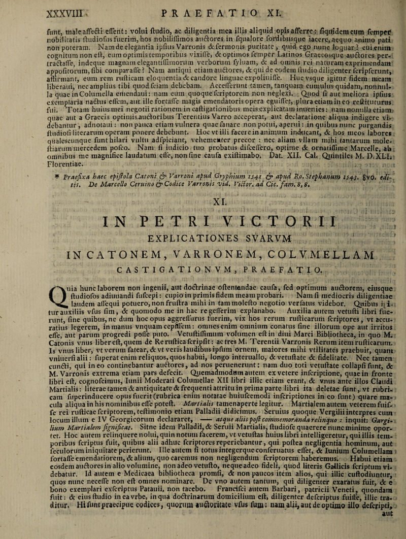 funt, maleaffedi eflent: volui ftudio, ac diligentia mea illis aliquid opis afferre: fiqnidemcum femper nobilitatis ftudiofus fuerim, hos nobiliflitnos audores in fqualore fordtbusque iacere, aequo animo pati non poteram. Nam de elegantia ipfitis Varronis &fermonis puritate, quid ego nunc loquar; cui enim cognitum non di, eum optimis temporibus vixifle, & optimos femper Latinos Graecosque audores per- tradaffe, indeque magnam elegantifliinorum verborum fyluam, & ad omnis rei naturam exprimendam appofitorum, fibi comparafle? Nam antiqui etiainaudiores, & qui de eodem ftudio diligenter fcripferunt, affirmant, eum rem rufticam eloquentia & candore linguae expoliuifle. Hucvsque igitur fidem meara Iiberaui, nec amplius tibi quodfciam debebam. Accefferunt tamen, tanquarn cumulus quidam, nonnul¬ la quae in Columella emendaui: nam eum quoque feriptorem non neglexi. Quod fi aut meliora ipfius exemplaria nadus eftem, aiit ille fortaffe magis emendatoris opera eguiflet, plura etiam in eo reftituturus fui. Totam huius mei negotii rationem in caftigationibus meis explicatam inuenies: nam nomiUa etiam quae aut a Graecis optimis audoribus Terentius Varro acceperat, aut declaratione aliqua indigere vi¬ debantur, adnotaui: non pauca etiam vulnera quae fanare non potui, aperui: in quibus nunc purgandis ftudiofi literarum operam ponere debebunt. Hoc vt illi facere in animum inducant, & hos meos labores qualescunque funt hilari vultu adfpiciant, vehementer precor : nec aliam vllanr mihi tantarum mole- ftiarum mercedem pofeo. Nam fi indicio tuo probatus difceflero, optime & ornatiffime Marcelle, ab. omnibus me magnifice laudatum efle, non fine caufa exiftimabo. Dat. XII. Cal. Quintiles M. D.XLI. Florentiae. * Praefixa haec epifiola Catoni & Varroni apud Gryphium 154-1 & apud Ro.Stephanum 1543, gvo. edi-, tis. De Marcello Ceruino & Codice Varronis vid. Vicior, ad Cic. fam.8,8» XI. IN PETRI VICTORII EXPLICATIONES SVARVM IN CATONEM, VARRONEM, COLVMELLAM CASTIGATIONVM, PRAEFATIO. Quia hunc laborem non ingenii, aut dodrinae oftentendae caufa, fed optimum audorem, eiusque ftudiofos adiuuandi fufeepi: cupio in primis fidem meam probari. Nam fi mediocris diligentiae , laudem alfequi potuero, non fruftra mihi in tammolefto negotio verfatus videbor. Quibus qi- tur auxiliis vfus fim, & quomodo me in hac regefferim explanabo. Auxilia autem vetufti libri fue¬ runt, fine quibus, ne dum hoc opus aggrefiuriis fuerim, vix hos rerum rufticarum feriptores, vt accu¬ ratius legerem, in manus vnquam cepfllem: omnes enim omnium conatus fine illorum ope aut irritos effe, aut parum progredi polle puto. Vetuftifrimum volumen eftin diui Marci Bibliotheca, in quo M. Catonis vnus liber eft, quem de Rerufticafcripfit: ac tres M. Terentii Varronis Rerum item rufticarum. Is vnus liber, vt verum fatear, & vt veris laudibus ipfum ornem, maiores mihi vtilitates praebuit, quani vnitierfi alii: fuperat enim reliquos, quos habui, longo interuallo, &vetuftate & fidelitate. Nec tamen eundi, qui ineo continebantur audores, ad nos peruenerunt: nam duo toti vetuftate collapfifunt, & M. Varronis extrema etiam pars defecit. Quemadmodum autem exvetere inferiptione, quae in fronte libri eft, cognofeimus, Iunii Moderati Columellae XII libri illic etiam erant, & vnus ante illos Claudi Martialis: literae tamen & antiquitate & frequenti attritu in prima parte libri ita deletae funtvt rubri¬ cam fuperinducere opus fuerit (rubrica enim notatae huiufcemodi inferiptiones in eo funt) quare ma¬ cula aliqua in his nominibus efle poteft. Martialis tainenaperte legitur. Martialem autem veterem fuif- fe rei rufticae feriptorem, teftimonio etiam Palladii didicimus. Seruius quoque Vergilii interpres cum locum illum e IV Georgicorum declararet, — atque aliis pofi commemoranda relinquo : inquit: Gargi¬ lium Martialem fignificat. Sitne idem Palladii, & Seruii Martialis, ftudiofe quaerere nunc minime opor¬ tet. Hoc autem relinquere nolui, quin notum facerem, vt vetuftas huius libri intelligeretur, qui illis tem¬ poribus feriptus fuit, quibus alii adhuc feriptores reperiebantur, qui poftea negligentia hominum, aut feculorum iniquitate perierunt. Ille autem fi totus integerqueeonferuatus eflet, & Iunium Columellam fortaffe emendatiorem, & alium, quo caremus non negligendum feriptorem haberemus. Habui etiam eosdem audores in alio volumine, non adeo vetufto, neque adeo fideli, quod literis Gallicis feriptum vi¬ debatur. Id autem e Mcdicaea bibliotheca pronifi, & non paucos item alios, qui illic cuftodiuntur, quos nunc necefle non eft omnes nominare. De vno autem tantum, qui diligenter exaratus fuit, & c bono exemplari exTcriptus Patauii, non tacebo. Franrifci autem Barbari, patricii Veneti, quondam fuit: & eiusftudio ineavrbe, in qui dodrinarum domicilium eft, diligenter deferiptus fuifle, illic tra¬ ditur. Hi funt praecipue codices, quorum audoritate vfus fum; nam alii, aut de optimo illo deferipti, aut