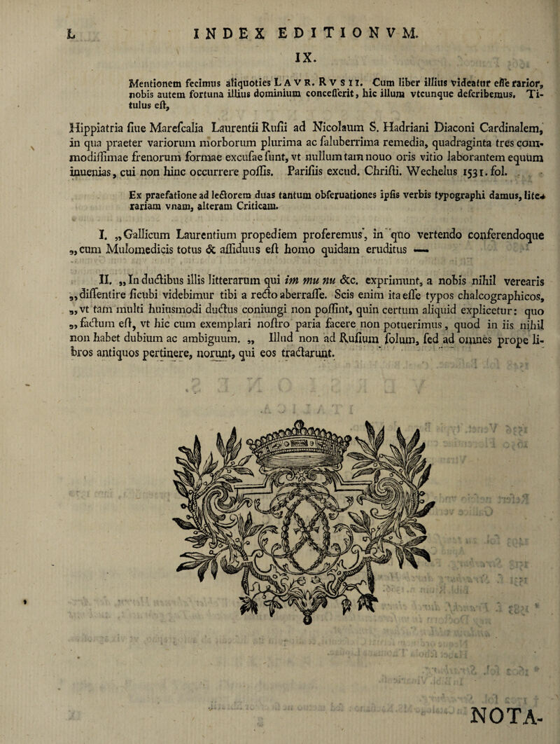 IX. Mentionem fecimus aliquoties L A v R. Rv sii. Cum liber illius videatur efte rarior, nobis autem fortuna illius dominium concefierit, hic illum vtcunque defcribemus. Ti¬ tulus eft, Hippiatria flue Marefcalia Laurentii Rufii a d Nicolaum S. Hadriani Diaconi Cardinalem, in qua praeter variorum morborum plurima ac faluberrima remedia, quadraginta tres com* modifiimae frenorum formae excufae funt, vt nullum tam nouo oris vitio laborantem equum inuenias, cui non hinc occurrere poflis. Parifiis excud. Chrifii. Wechelus 1531. fol. Ex praefatione ad Ie&orera duas tantum obferuationes ipfis verbis typographi damus, lite-* rariara vnam, alteram Criticam. I. „ Gallicum Laurentium propediem proferemus’, in quo vertendo conferendoque 9, cum Mulomedicis totus & afliduus eft: homo quidam eruditus — II. „ In dudibus illis litterarum qui im mu nu &c. exprimunt, a nobis nihil verearis ,,diffentire ficubi videbimur tibi a redo aberrafie. Scis enim itaefle typos chalcographicos, g,vt tam multi huitismodi dudus coniungi non poflint, quin certum aliquid explicetur: quo 9, fadum eft, vt hic cum exemplari noftro paria facere non potuerimus, quod in iis nihil non habet dubium ac ambiguum. „ Illud non ad Rufium folum, fed ad omnes prope li¬ bros antiquos pertinere, norunt, qui eos tradarunt. NOTA-