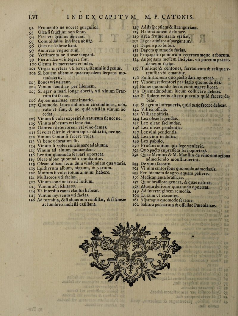 92 Frumento ne noceat gurgulio., 93 Olea fi fnjchmi non ferat. 94 Fici vti groflos teneant. 95 ConuoliAilus in vinea ne fia^. 96 Oues ne fcabrae fiant. 97 Amurcae vnguentum. 98 Vefiimenta ne tineae tangant. 99 Fici aridae vt integrae fint. 100 Oleum in metretam vt indas. 101 Virgas myrteas vti ferues, item aliud genus. 102 Si bouem aliamue quadrupedem ferpens mo¬ morderit. 103 Boues yti valeant. 104 Vinum familiae per hiemem. 105 Si ager a mari longe aberit, vti vinum Grae¬ cum ibi facias. 106 Aquae marinae concinnatio. 107 Quomodo labra doliorum circumlinias, odo¬ rata vt fint, & ne quid vitii in vinum ac¬ cedat. 108 Vinum fi voles experiri duraturum fit nec ne. 109 Vinum afperum vti lene fiat. 110 Odorem deteriorem vti vino demas. 111 Si voles fcire in vinum aqua addita fit, nec ne. 112 Vinum Coum fi facere voles. 113 Vc bene odoratum fit. 114 Vinum fi voles concinnare ad aluiim. 113 Vinum ad allium mouendam. 116 Lentim quomodo feruari oporteat. 117 Oleae albae quomodo condiantur. H8 Oleam albam fecundum vindemiam qua vtaris. 119 Epithyrum album, nigrum, & varium. 120 Muftum fi voles totum annum habere. 121 Muftaceos vti facias. 122 Vinum concinnare ad lotium. 123 Vinum ad ifchiacos. 124 Vt interdiu canes claufos habeas. 125 Vinum myrteum vti facias. 116 Ad tormina, & fi aluiis non confiftaf, & fi tineae ac lumbrici molefti exfiftant. 127 Ad dyfpepfiam & ftranguriam. 128 Habitationem delutare. 129 Area frumentaria vti fiat. 130 Ligna amrtrca afpargantur/ 131 Dapem pro bubus. 132 Dapem quomodo facias. 133 Propagatio pomorum ceterarumque arborum. 134 Antequam me fle 111 incipias, vti porcum praeci¬ daneum facias. 135 Tunicae & centones, ferramenta & reliqua v- tenfiiiavbi emantur. 136 Pollintionem quo pado dari oporteat. 137 Vineam redemtori partiario quomodo des. 138 Boues quomodo feriis coniungere liceat. 139 Quemadmodum lucum collucare debeas. 140 Si fodere velis altero piaculo quid facere de¬ beas. 141 Si agrum luftraueris, quid tunc facere debeas. 142 Villici officia. 143 Villicae officia. 144 Lex oleae legendae. 145 Lex oleae faciundae. 146 Lex oleae pendentis. 147 Lex vini pendentis. 148 Lex vino in doliis. 149 Lex pabulo. 150 Frudus ouium qua lege venierit. 131 Quo pado cuprefleta feri oporteat. 152 Quae Memius & M. Manlius de vino emtoribu» admetiendo monftrauerint. 133 De vino faecato. 134 Vinum emtoribus quomodo admetiaris. 135 Per hiemem de agro aquam pellere. 156 Medicamenta braflicae. 157 Quot braflicae genera, & quae natura. 158 Aluum deiicere quo modo oporteat. 139 Ad intertriginem remedia. 160 Luxum vt excantes. 161 Afparagus quomodo feratur. 162 Salfura pernarum & offellae Puteolanae.