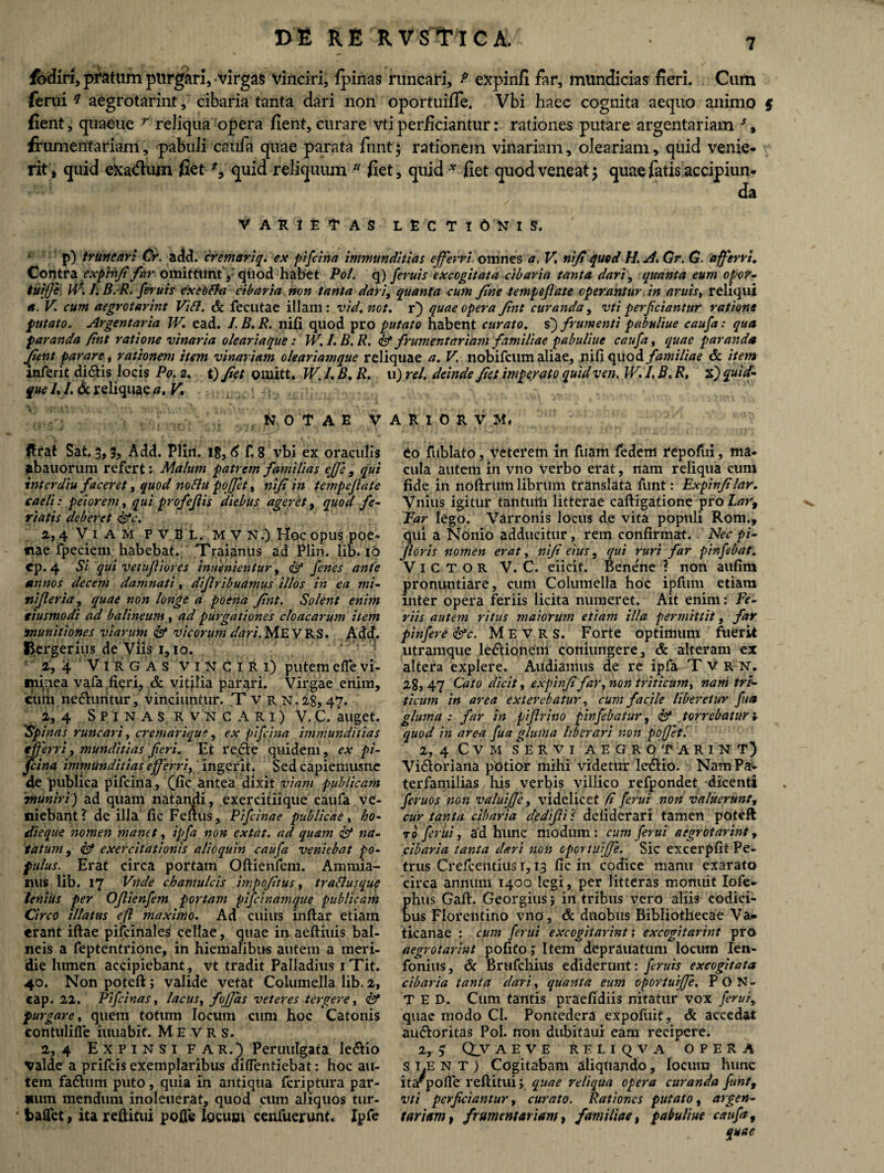 fbdiri, pratum purgari, virgas vinciri, ipinas runcari, f expinfi far, mundicias feri. Cum ferui i aegrotarint, cibaria tanta dari non oportuifle. Vbi haec cognita aequo animo $ fient, quaeue r reliqua opera fient, curare vti perficiantur: rationes putare argentariam s, frumentariam, pabuli caufa quae parata funt 3 rationem vinariam, oleariam, quid venie¬ rit, quid ekadum fiet % quid reliquum 11 fiet, quid x fiet quod veneat 3 quae fatis accipiun- da VARIETAS LECTIONIS. * p) truncari Cr. add. cremariq. ex pifcina immunditias efferri, omnes a, V. nifiquod H. Gr. G. afferri. Contra exfbhft far omittllnt, quod habet Pol. q) feruis excogitata cibaria tanta dari, quanta eum opor- tuiffe W. I.B.R. feruis excOffa cibaria non tanta dari, quanta cum fine tempejiate operantur in aruis, reliqui a. V. cum aegrotarint Vibi. & fecutae illam \ vid.not. r) quae opera fint curanda, vti perficiantur ratione putato. Argentaria W. ead. I.B.R. nifi quod pro putato habent curato, s) frumenti pabuliue caufa: qua paranda fint ratione vinaria olear iaqtte: W. I.B.R. & frumentariam familiae pabuliue caufa, quae paranda fient parare i rationem item vinariam oleariamque reliquae a. V. nobifcum aliae, nifi quod familiae & item inferit didtis locis Po. 2. t) fiet omitt. W. /. B, R. u) rei. deinde fiet imperato quid ven. W. I, B. R, 2£) quid¬ que /. /. & reliquae a. V» NOTAE VARIORVM, ftrat Sat. 3,5, Add. Plin. 18,6 f, 8 vbi ex oraculis abauorum refert: Malum patrem familias effe , qui inter diu faceret, quod noftu pojfet, nifi in tempejiate caeli: peiorem, qui profejlis diebus ageret, quod fe¬ riatis deberet &c. a, 4 Viam pvBl.MVN.) Hoc opus poe- fiae fpeciem habebat. Traianus ad Plin. lib. 16 cp. 4 Si qui vetufiiores inuenientur, <& fenes ante annos decem damnati, diflribuamus illos in ea mi- nijleria, quae non longe a poena fint. Solent enim ciusmodi ad balineum , ad purgationes cloacarum item munitiones viarum & vicorum dari. ME V R S. Add. Bergerius de Viis 1,10. 1,4 Virgas vinciri) putemeflevi- imuea vafa fieri, & vitilia parari. Virgae enim, curii ne&untur , vinciuntur. Tvrn.zS, 47. a, 4 Spinas rvncari) V. C. auget. 'Spinas runcari, cremarique, ex pifcina immunditias efferri, munditias fieri. Et recte quidem, ex pi¬ fcina immunditias efferri, ingerit. Sedcapiemusne de publica pifcina, (fic antea dixit viam publicam muniri) ad quam natandi, exercitiique caufa ve¬ niebant? de illa fic Fenus, Pifcinae publicae, bo- dieque nomen manet, ipfia non extat. ad quam & na¬ tatum , & exercitationis alio quin caufa veniebat po¬ pulus. Erat circa portam Oftienfem. Ammia¬ nus lib. 17 Vnde chamulcis impofitus, trablusquf lenius per OJlienfem portam pificinamque publicam Circo illatus eft maximo. Ad cuius inftar etiam erant iftae pifcinales cellae, quae in aeftiuis bal¬ neis a feptentrione, in hiemalibus autem a meri¬ die lumen accipiebant , vt tradit Palladius iTit. 40. Non poteft; valide vetat Columella lib. 2, cap. 22. Pifcinas, lacus, f offas veteres tergere, & purgare, quem totum locum cum hoc Catonis contulifie iuuabit. M E V R s. 2, 4 Expinsi far.) Peruulgata le&io valde a prifeis exemplaribus dilfentiebat: hoc au¬ tem fadtum puto, quia in antiqua feriptura par- mun mendum inoleuerat, quod cum aliquos tur- fcalfet, ita reditui polle locum cenfuerunt, Ipfe eo fublato, veterem in fuam fedem repofiii, ma¬ cula autem in vno verbo erat, nam reliqua cum fide in noftium librum translata funt: Expinfi lar. Vnius igitur tantum litterae caftigatione pro Lar, Far lego. Varronis locus de vita populi Rom., qui a Nonio adducitur, rem confirmat. Nec pi- jloris nomen erat, nifi eius, qui ruri far pinfabat. Victor V. C. eiicit. Bene'ne ? non aufim pronuntiare, cum Columella hoc ipfum etiam inter opera feriis licita numeret. Ait enim: Fe¬ riis autem ritus maiorum etiam illa permittit, far pinfere &c. M E V R S. Forte optimum fuerit utramque ledtionem coniimgere, & alteram ex altera explere. Audiamus de re ipfa Tvrn. 28,47 Gato dicit, expinfi far, non triticum, nam tri¬ ticum in area exterebatur, cum facile liberetur fua gluma : far in piffrino pinfebatur, &1 torrebatur v quod in area fua gluma liberari non pofjet, 2, 4 C V M SERVI AEGROTARINT) Vi&oriana potior mihi videtur ledtio. Nam Pas- terfamilias his verbis villico refpondet dicenti feruos non valuijje, videlicet fi ferui non valuerunt, cur tanta cibaria dediflil defiderari tamen poteft r0 ferui, ad hunc modum ; cum ferui aegrotarint, cibaria tanta dari non cportuijje. Sic excerpfit Pe¬ trus Crefcentius i, 13 fic in codice manu exarato circa annum 1400 legi, per litteras monuit Iofe- hus Gaft. Georgiusin tribus vero aliis codici- us Florentino vno, & duobus Bibliothecae Va¬ ticanae : cum ferui excogitarim ,* excogitarim pro aegrotarint pofifo j Item deprauatUm locum Ien- fonius, & Brufchius ediderunt: feruis excogitata cibaria tanta clari, quanta eum oporturffe. P O N - T E B. Cum tantis praefidiis nitatur vox ferui, quae modo Cl. Pontedcra expofuit, & accedat au&oritas Pol. non dubitaui eam recipere. 2, 3 Qv AEVE RELIQVA OPERA SI.ENT) Cogitabam aliquando, locum hunc ita^pofle reftitui; quae reliqua opera curanda funtf vti perficiantur, curato. Rationes putato, argen¬ tariam t frumentariam, familiae, pabuliue caufa, quae