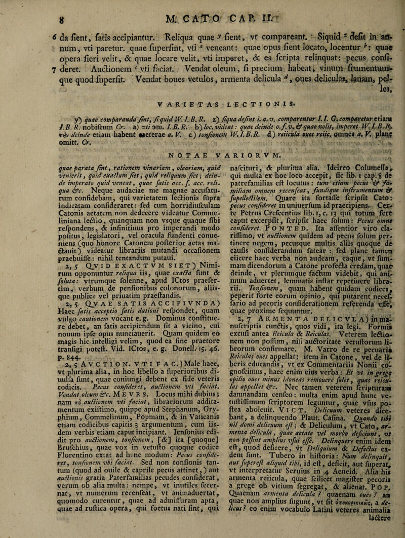 6 da fient, fatis accipiantur. Reliqua quae y fient, vt coinpareant. * Siquid z defit in an¬ num, vti paretur, quae fuperfint, vti a veneant: quae opus fient locato, locentur/: quae opera fieri velit, & quae locare velit, vti imperet, & ea feripta relinquat: pecus confi- 7 deret. Au&ionem c yti faciat. Vendat oleum, fi precium habeat, vinum frumentum* que quod fuperfit. Vendat boues vetulos, armenta delicula d, oues deliculas, lanam, pel¬ les. VARIET AS LECTIONIS* y) quae comparanda Jint, fi quid IV. I. B./?. z) fiqua defint i. a. v. comparentur 1.1. G. comparetur etiam I.B. R. nobifeum Cr. a) vti ani. I.B.R. b) loc. videat: quae deinde o.fv+& quae nolit, imperet W. I.B.R* tjjv deinde etiam habent taeterae a. V. c) tonfionem W,I.B.R. d) reticula oues reiic. omnes a, V, plan$ omitt. Cr, , NOTAE VARIORVM. quae parata fint, rationem vinariam, oleariam, quid venierit, quid exaltum fiet, quid reliquum fiet; dein¬ de imperato quid veneat, quae fatis acc. fi acc, reli¬ qua <&c. Neque audaciae me magnae accufatu- rum confidebam, qui varietatem le&ionis fupra indicatam confideraret: fed cum horridiufculam Catonis aetatem non dedecere videatur Comme- liniana le&io, quanquam non vsque quaque fibi refpondens, & infinitiuus pro imperandi modo potitus, legislatori, vel oracula fundenti conue- niens (quo honore Catonem pofterior aetas ma- dauit) videatur librariis mutandi occationem praebuifle: nihil tentandum putaui. 2, 5 Qv id exactvm SIET) Nimi¬ rum opponuntur reliqua iis, quae exafla funt & foluta: vtrumque folenne, apud ICtos praefer- tim, verbum de penfionibus colonorum, aliis¬ que publice vel priuatim praeftandis. 2,5 Qjvae satis accipivnda) Haec fatis acceptio fatis dationi refpondet, quam vulgo cautionem vocant e. g. Dominus conftitue- re debet, an fatis accipiendum fit a vicino, cui noiium ipfe opus nunciauerit. Quam quidem eo magis hic intelligi velim, quod ea fine praetore tranligi poteft. Vid. ICtos, e. g. Doneli.15. 46. p« 844* 2, 5 AVCTION. VTI FAC.) Male haec, vt plurima alia, in hoc libello a fuperioribus di- uulfa funt, quae coniungi debent ex fide veteris codicis. Pecus confideret, auflionem vti faciat. Vendat oleum fac, M E V R S. Locus mihi dubius; nam ro auflionem vti faciat, librariorum addita¬ mentum exiftimo, quippe apud Stephanum, Gry¬ phium, Commelinum, Popmam, & in Vaticanis etiam codicibus capitis 3 argumentum, cum iis¬ dem verbis etiam caput incipiant. Ienfonius edi¬ dit pro auflionem, tonfionem, [&] ita [quoque] Brufchius, quae vox in vetufto quoque codice Florentino extat ad hunc modum: Pecus confide¬ ret, tonfionem vbi faciat. Sed non tonfionis tan¬ tum (quod ad ouile & caprile pecus attinet,) aut auflionis gratia Paterfamilias pecudes confiderat, verum ob alia multa: nempe, vt inutiles fecer- nat, vt numerum recenfeat, vt animaduertat, quomodo curentur, quae ad admifluram apta, quae ad ruftica opera, qui foetus nati fint, qui nafeituri, & plurima alia. Idcirco Columella r qui multa ex hoc loco accepit, fic lib. 1 cap.8 de patrefamilias eft locutus: tum etiam pecus & fa¬ miliam omnem recenfeat, fundique inftrumentum & fupelleflilem. Quare ita fortafie fcripfit Cato: pecus confideret in uniuerfum id praecipiens. Cer¬ te Petrus Crefcentius lib. 1, c. 13 qui totum fere caput excerpfit, fcripfit haec folum: Pecus omnt confideret. P O N T E D. Ita alfentior viro cla- riflimo, vt auflionem quidem ad pecus folum per¬ tinere negem, pecusque multis aliis quoque de caufis confiderandum fatear : fed plane tamen eiicere haec verba non audeam, eaque, vt fum- mam dicendorum a Catone profe&a credam, quae deinde, vt plerumque fa&um videbit, qui ani¬ mum aduertet, lemmatis inftar repetiuere libra¬ rii. Tonfionem, quam habent quidam codices, peperit forte eorum opinio, qui putarent necek fario ad pecoris conficferationem referenda eflfe, quae proxime fequuntur. 2, 7 Armenta delic vl A)in ma- nuferiptis eundis, quos vidi, ita legi. Formis excufi antea Reicula & Reiculas. Veterem ledio- nem non potfum, nili au&oritate vetuliorum li¬ brorum confirmare. M. Varro de re pecuaria Reiculas oues appellat; item in Catone, vel de li¬ beris educandis, vt ex Commentariis Nonii co- gnofeimus, haec eniiii eius verba: Et vt in gregq opilio oues minus idoneas remouere filet, quas reicu¬ las appellat &c. Nec tamen veterem feripturam damnandam cenfeo: multa enim apud hunc ve- tuftiflimum feriptorem leguntur, quae vfus po- ftea aboleuit. V 1 C T. Delicuum veteres dice¬ bant, a delinquendo Plaut. Cafina. Quando tibi nil domi delicuum ejl; & Deliculum , vt Cato, ar¬ menta delicula, quae aetate vel morbo deficiunt, vt non pdffint amplius vfui ejje. Delinquere enim ident eft, quod de ncere, vt Deliquium & Defeflus ea¬ dem funt. Tubero in hiftoria: Num delinquit, aut fuperefl aliquid tibi, id eft, deficit, aut fuperat, vt interpretatur Seruius in 4 Aeneid. Alia his armenta reiicula, quae fcilicet magifter pecoris a grege ob vitium fegregat, & alienat. P o p. Quaenam armenta delicula 1 quaenam oues ? an quae non amplius fugunt, vt fit tbroxo^/Kws, a de¬ licus l co enim vocabulo Latini veteres animalia la&ere