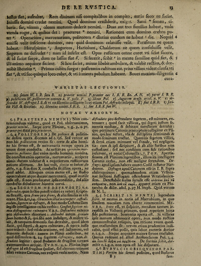 Jdius fiet, aufeultet. Rem diuinam nifi compitalibus in compito, aut in foco ne faciat. Iniuflu domini credat nemini. Quod dominus crediderit, exigat. Satui m femen, ci¬ baria . far, vinum, oleum mutuum dederit nemini. Duas aut tres familias habeat, vnde vtenda roget, & quibus det: praeterea * nemini. Rationem cum domino crebro pu¬ tet •. Operarium ? mercenarium, politorem P diutius eundem ne habeat f die. Nequid 4 emiffe velit infciente domino, neu quid dominum celauifTe velit. Parafitum ne quem habeat. Harufpicem Augurem, Hariolum, Chaldaeum ne quem confuluifle velit. Segetem ne defrudet s: nam id infelix eil. Opus ruflicum omne curet vti fciat facere, & id faciat faepe, dum ne laffus fiat JT„ Si fecerit, fcibit * in mente familiae quid liet. Si 5 illi animo aequiore facient. Si hoc faciet, minus libebit ambulare. Si valebit redtius. Si dor- mibit libentius *. Primus cubitu furgat: poliremus cubitum eat. prius villam videat claufa vti fiet *, Si vti fuo quisque loco cubet, & vti iumenta pabulum habeant. Boues maxima diligentia 6 cura- Varietas lectionis. m) fatum IV. I. R. fatu B. n) praeter nemini P.praeter eas I. B.' R. Ba. A. H. o) paret I. B. R. p) politiorem IV. pollintorem omnes a. V. polit. P. q) libeat Pol. r) Augurem arnfp. ariol. a. V s) de- frondet IV. defruget I. B. Sc vt ex filentio colligere licet etiam Pol. defrudet reliqui, fi') flat 1. B. R. t) feri- bit Viti. Si fecutae. u) libentius omitt. /. B. R. x) fiat I.B.R.fatlV. NOTAE VARIORVM. 5. 3 Praeterea nemini) Non con¬ temnendum videtur, quod ex Pol. obferuauimus, Plinius, v. g. 12 pr. • De politore Sc politio¬ ne dedita opera dicemus ad c. >36. Sed vereor an non hic pollintorem verius fit: certe de alio homi¬ ne hic fermo eft, de mercenaria nempe opera in vnum diem condudia. Ac nefcio an operarim mer¬ cenarius pollintor fintvnius modo hominis nomina. De omnibus enim operariis, mercenariis, accipere nimis durum videtur Sc a negotiorum rufticorum ratione alienum. An hoc vult, diutius ne habeat die ditia, v.g.fiindies X condudta fit illius opera, ne quid addat. Alioquin enim metus eft, ne ftudio opus trahant atque ducant mercenarii, quod inutile jpfis eft, fi non producatur ipfisconditio, fedaliis condtidiis deludantur hiantes corui. 5,4 Segetem ne defrvdet) v.c, de frondet, quae ledtio poteft videri ex veteri fcriptu- ra fluxifte, qua fruns pro frons, Sc alia fimilia in vfu erant. Plin.8511,24. Oraculum illud magnopere cuftodi- endum.fegetem ne defruges, Sc hoc modo Columellam iegifle intelligiinus ex his verbis: Conjlat fegetem ni¬ mia defrugatione exinanire V R S. Defrudare veteres pro defraudare dixerunt : defendat autem genium fuum homo Sc fe, qui fibi non indulget, Sc mifere vi- uit, Sctanquam demenfo fuo detrahit, quod idem facit, quifegeti, Sc agro culturam, Sc opera iufta non tribuit: Sed vel de aratione, vel ladiamine, vel femente deducit : tamen in Plinii codicibus, ne quid diflimulem 18, 24 fegetem defrugare, non de frudare legitur: quod Budaeus de frugibus terram extenuantibus accipit. Tv R N. 14,2. Plinius legit defruget id eft frugibus fpoliet, fed alterum retinent libri veteres Catonis, nec refpuit verbi notio. Nam praeter nemini. Saepe certe praeterque dixit pro praeterea 5, 4POLITOREM) defrudare pro defraudare fegetem, eft minuere, ex¬ tenuare ; quod facit villicus, qui fegeti iuftum fe- mentis modum, Sc debitam menfuram detrahit: quo pertinere Catonis praeceptum colligitur ex Pli¬ nio, qui huc refert, vbide difciplina feminandi Sc modo feminum tradlat. Qiiamuis fegetem villici, Sc ferui etiam minuant vel fraude, vel negligen- tia: cum Sc ipfi diripiunt, Sc ab aliis furibus non cuftodiunt : fed nec conditum cum fide rationibus inferunt, vt notat Columella 1,7. P o P. Apertis- fimum eft Plinium legentibus, illum ita intelligere Catonis verba, non efie maligne ferendum. De- fruges apud ipfum habere omnes Codd. teftatur Har- duinus. Defruget apud Catonem efie in 1. B. fiipra obferuauimus : quemadmodum etiam Vrfinia- nae leciioni fuffragari oftendimus Wratislauien- fem. Deteftabile fcelus feruile efie ka^tkv axo t» exfygoiros, non unb r$ <ru?S, apparet etiam ex PI11- tarcho de difcr. adul. p. 97 H. Steph. Qiiid verum fit N. L. 5.5 Scribit in mente) legendum fcibit. vt monui in notis ad Macrobium, in quo fimilem maculam tum eluere commernini. Me- V R s. Fere eft, vt fufpicer, mendum tantum ir- repfifie in Vidiorii primam, quod repetiere bona fide pofteriores. Sententia aperta eft. Si villicus ipfe manum admouerit operi, non modo regius commonftrabit reliquis, qua ratione vnum quod¬ que tradiandum fit: verum etiain prudentius indi¬ cabit, quid effici poffit, quis labor caeteris durior e. i. g. a. Itaque aequitate maiore feruos tradlabit. Omnia redeunt ad illud Ariftotelieum Pol. 3,4. w* t <stv iv cigi-cq m oiqrxfdrtu. De formis fcibit % dor - inibit e. i. g. a. non opus eft hic difputare. 5.6 BvBVLCIS OBSE (^V ITOR PAR- TIM) Partitu hic femel politum, quod Budaeus B 3 fein-