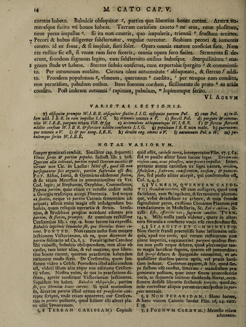 curatos habeto. Bubulcis obfequitor y9 partim quo libentius boues curent. Aratra Vo* merefque facito vti bonos habeas. Terram cariolam caueto 2 ne ares, neue ploftrmn,' neue pecus impellas a. Si ita non caueris, quo impuleris , triennii b frudhim amittes. <7 Pecori & bubus diligenter fubflernatur, vnguiae curentur. Scabiem pecori & iumentif caueto. id ex fame, & fi impluit, fieri folet. Opera omnia mature conficias face. Nam res rufiica fic eft, fi vnam rem fero feceris, omnia opera fero facies. Stramenta fi de¬ erunt, frondem iligneam legito, eam fubfiernito ouibus bubufque. Sterquilinium c ma- 8 gnum finde vt habeas. Stercus fedulo conferua, cum exportabis fpargito d dt comminui¬ to. Per autumnum euehito. Circum oleas autumnitate fc’ ablaqueato, dc fiercus f addi¬ to. Frondem populneam £, vlmeam, querneam h caedito, * per tempus eam condito, non peraridam, pabulum ouibus. Item foenum cordum, ficilimenta de prato k ea arida condito. Pofi imbrem autumni 1 rapinam, pabulum, m lupinumque ferito. VI. Agrvm VARIETAS LECTIONI S. y) obfequit# prorupte IV. 1. B. R. obfequitor fiatim J. /. Q. opfe equito partim Pol, z) catte Pol. a) in it- tam add. E B. R. in eam impellas 1.1. G. b) triennio omnes a V. c) fiercil. Pol. d) purgato & commu¬ nito IV.I.B.R. purgato etiam Vibi. & fqq e) accumulato ablaqueateque IV./.B.R. f) & fiercus fi ere ori addito confoue IV. I. B. R. &fiercore addito confoueto 1.1, G. g) populeam L B. R. non male, h) querneam- que omnes a V. i) & per temp. l. B.R. Jk) demito eag. omnes a V. I) autumnum Pol. a IV, m) luIumque ferito IV. /. B. R, N O T A E V femper geminaricenfuit. Similiter cap. fequenti: Vim os ferito & partim populos. Saliuft. Iib. 3. hift. Quorum alia toleraui, partim repuli Deorum auxiliis & virtute mea Cic. in Laelio: Nihil efi, quod illi non perfequantur fuis argutiis, partim fugiendas ejje &c. Po P. Aldus, lunta, & Gymnicus ediderunt fiatim, dc fic etiam Meurfius in annotationibus ex Vet. Cod. legit; .at Stephanus, Gryphius, Commelinus, Popma partim, quae etiam ex vetufto codice mihi a Georgio traferipta accepi Florentia. Sed neque rb fiatim, neque ~rb partim Catonis fententiam ad¬ aequat; aflerit enim magis efle indulgendum bu¬ bulcis, quam reliquis operariis & feruis. Ienfo- nius, d: Brufchius propius accedunt edentes pro partim, 6c fiatim, prompte. At omnium re&iffime Crefcentius lib.i. cap. 12. hunc locum ita expreflit. Bubulcis inprimis beneuolus fit, quo libentius boues cu¬ rent. Ponted. Non tamen aufus fum mutare le&ionem Vi&orianam, ob ea, quae dicentur de partim folitario ad Ca. <5,3. Potuit igitur Catoboc fibi voluifie, bubulcis obfequendum, tuin alias ob caufas, tum inter alias, & vel maxime, quo liben¬ tius boues curent, quorum praefertim habendam rationem modo dixit. De Crefcentio, quem lau¬ datum video a Celeb. Pontedera illud adiiciendum eft, videri illum alia atque nos editione Crefcen- tii vfum. Noftra enim, de qua in praefatione di- 6ium, aperte confirmat Vi&orianam ledlionem. Siquidem ita habet. Bubulas obfequiofus, partim fit, quo libentius boues curent. Si quid mutandum fit, dixerim partim illud ortum ex praefertim cor¬ repte feripto, vnde etiam appareret, cur Crefcen¬ tius in primis pofuerit, quod fcilicet illi alteri pla¬ ne eflet Synonymon. 3,6 Terram cariosam) Copiofe A R I O R y M, quid eflet, cariefa terra,interpretaturPlin. fed vt paullo aliter hunc locum legat. Terram ca- riofam caue, neue plauftro, neue pecore impellas. Inter¬ pretatur autem cariofam ex ligni natura, aridam, fifiulofam, fcabram, canefcentem, exefam , & pumico- fam, fed paulo aliter accepit, qui conferendus eft# Coi. 2,4,5. 5«8 Vlmeam, qverneam caedi¬ to) frondem caedere, eft eam colligere, quod eunt faciebant, eam ftringebant, & ferramento plerum¬ que, velut deradebant ex arbore, & quia fronde faginabatur pecus, exiftimo Comicum Plautum peC translationem in Moftellaria, Sc. Exi e culina , di- xifle: Efie, e fieret te vos, faginam caedite. TVRN* 14, %. Mihi nulla caufa videtur, quare in altera utra fornmlaa confueto vocis vfii recedendum fit. 5,8 Spargito et Comminvito). Non fuerit fraudi praetulifle hanc ledlionem reli¬ quis, apud eos certe, qui rerum rufticarum non plane imperiti, cogitauerint purgari quidem fter- cus non pofle neque debere, quod plerumque tan¬ to magis laetificat fegetes, quanto eft immundius t fed fpargi debere 6c fpargendo comminui, vt ae¬ quabiliter diuifum parem agris, vel pratis laeti¬ tiam inducat. Caetemm apparet, <3c hic, quodfae» pe fa&um efie conftat, litteram s maiufctrlam pro geminata politam, quae inter finem praecedentis vocis, ac fequentis initium diuidenda fuerat, occa- fionem dedilfe librario feribendi pargito, quod de¬ inde corre&or aliquis parum circumfpe&us in pur¬ gato mutauit. 5, 8 Non peraridam.) Hunc locum, & hanc vocem Catonis laudat Plin. 16, 24. extr. f. 38. 5, 8 F 0 E N V M CoRDVM.) Meurfio etiam admonen-