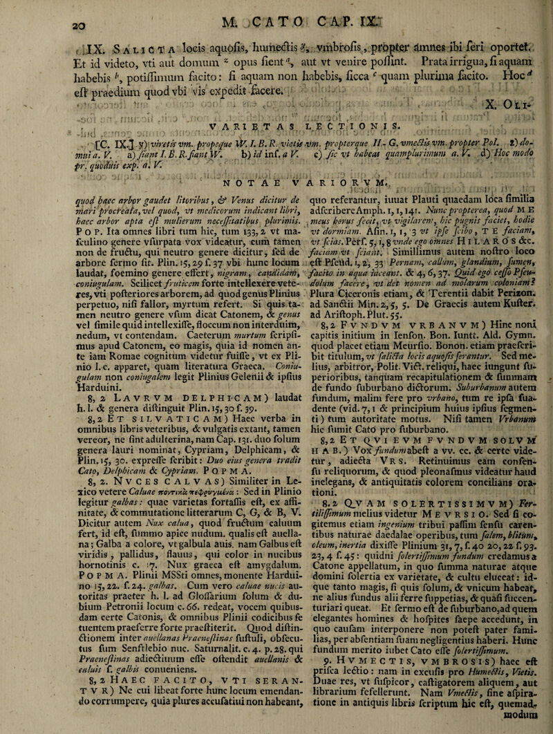 IX. Salicta locis aqiiofis/huinetfiis vmbrofis, propter dmnes ibi feri oportet. Et id videto, vti aut domum z opus fient % aut vt venire poifint. Prata irrigua, fi aquam habebis potiffimum facito: fi aquam non habebis, ficca f quam plurima facito. Hoc 4 eff praedium quod vbi vis expedit facere. X. Oli* r . VARIET AS. •* i f ( i ? * * fi O 11 '• t O Ji».* * fi.; . ) . \j J p <. ; I . t > 111* ) [C. IX.] y (viretis vm. pr opeque W. I. B. R. vietis mnt a. V. a) fiant I, B. R.fiant W. b) id inf. a V pr. quoduis exp. a. V. NOTAE V quod haec arbor gaudet litoribus, & Venus dicitur de mari procreata,vel quod, vt medicorum indicant libri, haec arbor apta efl mulierum neceffitatibus plurimis. P O P. Ita omnes libri tum hic, tum 133,2 vt ma- fculino genere vfurpata vox videatur, cum tamen non de fru&u, qui neutro genere dicitur, fed de arbore fermo fit- Plin. 15,29 f. 37 vbi hunc locum laudat, foemino genere effert, nigram, candidam, ■coniugulam. Scilicet fruticem forte intellexere vete¬ res, vti pofteriores arborem, ad quod genus Plinius perpetuo, nifi fallor, myrtum refert. Si quis ta¬ men neutro genere vfum dicat Catonem, & genus vel fimile quid intellexilfe, floccum non interduim, nedum, vt contendam. Caeterutn murtum fcripfi- xnus apud Catonem, eo magis, quia id nomen an¬ te iam Romae cognitum videtur fuifle, vt ex Pli¬ nio I. c. apparet, quam literatura Graeca. Coniu¬ gulam non coniugalem legit Plinius Gelenii 6c ipfius Harduini. 8, 2 Lavrvm Delphicam) laudat h. 1. & genera diftinguit Plin. 15,30 f. 39. g,2 Et silvaticam) Haec verba in omnibus libris veteribus, & vulgatis extant, tamen vereor, ne fint adulterina, nam Cap. 131. duo folum genera lauri nominat, Cypriam, Delphicam, & Plin. 19, 30. exprelfe fcribit: Duo eius genera tradit Cato, Delphicam & Cypriam. P O P M A. 8, 2. Nvces CALVAS) Similiter in Le- xico vetere Caluae itovriKc& reiPQvyuDa: Sed in Plinio legitur galbas: quae varietas fortaflis eft, ex affi¬ nitate, & commutatione litterarum C, G, & B, V. Dicitur autem Nux calua, quod frudhim caluum fert, id eft, fummo apice nudum, qualis eft auella- na; Galba a colore, vt galbula anis, nam Galbus eft viridis , pallidus, flauus, qui color in nucibus hornotinis c. 17. Nux graeca eft amygdalum. Po P M A. Plinii MSSti omnes, monente Hardui- no 15,22. f. 24. galbas. Cum vero caluae nucis au- toritas praeter h. 1. ad Gloffarium folum & du¬ bium Petronii locum c. 66. redeat, vocem quibus¬ dam certe Catonis, & omnibus Plinii codicibus fe tuentem praeferre forte praeftiterit. Quod diftin- ftionem inter auellanas Praenejlinas fuftuli, obfecu- tus fum Senftlebio nuc. Saturnalit. c. 4. p. 28. qui Praenejlinas adie&iuum efle oftendit auellanis & ea luis f. galbis conueniens. 8, 2 HAEC. FACITO, VTI SERAN- T V R ) Ne cui libeat forte hunc locum emendan¬ do corrumpere, quia plures accufatiui non habeant. L E CTIONIS. r\ I 11 * O r 1 4 • ’ V f;r *' < v 'T r : f .* j ;. : vm. propter que 11 - G. vmeflis vm. propter Pol. i) do¬ ti) fic vt habeas quamfilurijnum a. V» d) Hoc modo A R I 0 R V M.. .toar.ju k~' 1*...f r ...• V { /!v quo referantur, iutiat Plauti quaedam loca fimilia adfcribere Amph. 1,1,14T. Nunc propter ea, quod ME meus herus fecit, vt- vigilarem, hic pugnis faciet, hodie vt dormiam. Afin. 1, 1, 3 vt ipfe ficibo, T E faciam, vt fcias. Perf. 5, i, 8 vnde ego omnes HlLAROS &c. faciam vt Jciaht. . Simillimus autem noftro loco eft Pfeitd. f, 2', 33 Pernam, callum, glandium, fum en, facito in aqua taceant. & 4, 6,37. jQuid ego cejfo Pfeu- dolum facere, vt det nomen ad molarum coloniam ? Plura Ciceronis etiam, & Terentii dabit Pcrizon. ad San&ii Min.2,5, 5. De Graecis autem Kufter. ad Ariftoph. Plut. 55. 8,2 Fvndvm vrbanvm) Hinc noni capitis initium in Ienfon. Bon. Iuntt. Aid. Gymn. quod placet etiam Meurfio. Bonon. etiam praefcri- bit titulum, vt falifla locis aquofis ferantur. Sed me¬ lius, arbitror. Polit. Vi&. reliqui, haec iungunt As¬ perioribus, tanquam recapitulationem <Sc fummam de fundo fuburbano di&orum. Suburbanum autem fundum, malim fere pro vrbano, tum re ipta fua~ dente (vid. 7,1 & principium huius ipfius fegmen- ti) tum autoritate motus. Nifi tamen Vrbanum hic fumit Cato pro fuburbano. 8.2 E T <^V I E V M FVNDVM SOLVM H A B.) \ox funduma vv. cc. & certe vide¬ tur , adie&a Vr s. Retinuimus eam confen- fu reliquorum, & quod pleonafmus videatur haud inelegans, & antiquitatis colorem concilians ora¬ tioni. 8.2 Q_V AM SOLERTISSIMVM) Fer¬ tili (fimum melius videtur M E v R S 1 O. Sed fi co¬ gitemus etiam ingenium tribui paflim fenfu caren¬ tibus naturae daedalae operibus, tum falem, blitum% oleum, inertia dixifle Plinium 31,7, f. 40 20,22 f. 93. 23,4 f. 45: quidni folertrjfinium fundum credamus a Catone appellatum, in quo fumma naturae atque domini folertia ex varietate, & cultu eluceat: id- que tanto magis, fi quis folum, & vnicum habeat, ne alius fundus alii ferre fuppetias, & quafi fuccen- turiari queat. Et fermo eft de fuburbano,ad quem elegantes homines <& hofpites faepe accedunt, in quo caufam interponere non poteft pater fami¬ lias, per abfentiam fuam negligentius haberi. Hunc fundum merito iubet Cato elfe folertiffimu?n. 9. Hvmectis, vmbrosis) haec eft prifca ledlio: nam in excufis pro Humeflis, Vietis. Duae res, vt fufpicor, caftigatorem aliquem, aut librarium fefellerunt. Nam Vmettis, fine alpira- tionc in antiquis libris fcriptum hic eft, quemad¬ modum