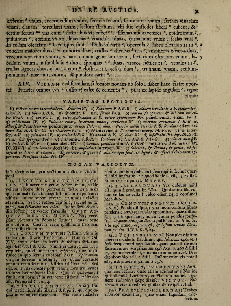 3X cribrum h vntim, incerniculum vnum, fectirimvnam , fcamnum * vnnm, feriam vinariam vnam, clauam 1 torcularii vnam, Jedlum flratum, vbi duo cufiodes liberi m eubent, 6c n tertius feruus nn vna cum 0 fidioribus vti cubet0 0. fifcinas nouas veteres epidromum puluiilum r , corium vnum, lucernasJ craticulas ditas, carnarium vnum, fcalas vnas *. Jn cellam oleariam u haec opus funt. Dolia olearia *, opercula y9 labra oleariaxim z. * conchas maiores duas, & minores duas, trullas “ aheneas b tresamphoras olearias duas, vrceum aquarium vnum, vrnam quinquagenariam vnam, fextarium olearium vnum, la- 3 bellum vnum, infundibula d duo, fpongias d d duas, vrceos fi&iles 11 e. vrnales 11 /, trullas ligneas duas, claues * cum b cloflris 111. cellas duas ', trutinam vnam, centum¬ pondium 1 incertum vnum, & pondera certa . r XIV. Villam aedificandam fi locabis notiam ab folo, faber haec faciat opor¬ tet. Parietes omnes (vti a iuifitur) calce & cementis b , pilas ex lapide angularir, tigna omnia VARIETAS LECTIONIS, h) cribum vnum Incerniculum. Securim IV. i) Scannum P. 1. B. R. 1) clauem torculario a V. clauem tor¬ culari P. ni) libere I. B. R. n) <£* omitt. P. n n) feruos Po. 2. o) cum bis Jit oportet, & uti cum his cu¬ bet Wrat. 00) vbi Po. 2. p) vetus epidromum a. V. vetere epridomum Pol. pundl. omitt. etiam Po. 2. q) epidionium IV. r) Puluinos binos, lucernam vnam, craticulas JV. s) lucernas, craticulas 1. B. R. it. Meurf <& Po.t. lucernas ponitur ante corium Pol. t) duas. Item in caella olearia I. B. R. duas etiam ha¬ bent Ba. H. A. Gr. G. u) oleaream Po. 2. x) interpon. a. V: comma interp. M. Po, 2. y) & inter- fer. a. V. 2) quindena W. a) t rui as 1. B. R. b) aeneas a. V. c) duas W» d) injidibula Pol infudibula M. P0.2. dd) fpongeas Pol. c) /. L omitt. I. B. R. f) binos W. duos J. B.R. l.I-G. g) clares duas W. b) in I. B, R.W. P. i) duas abeft W. 1) centum pondium diu. I. I. FI. A. m) cetera Pol. caetera vV. [C. XIV.] a) vti iujfitur deeft W. b) conglutinet interpon. W. c) fabricet, & limina, & pojles, & fe- nejlras ex latere & cemento. Tigna vero, & quae ad culmina opus funt, ex ligno, & afferes fulcimentis op¬ portuna. Praefepes bubus &c. W. NOTAE V A R I O R V M. ipfa clauis etiam pro ve&i non abfurde videtur poni. 13,1 LE C T V M STRATVM V TI-dV- BENT) lunaret me vetus codex meus, valde vellem eiicere duas poftremas dictiones a mala quadam male feriati magiliilli manu impudenter adfutas : nunc autem verear, vt nimis auda&er idtentem. Sed vt retinendae fint, legendum ta- nien, cum f a floribus vbi cubet. Judica ferie & eru¬ dite le&or, ex vetere formula : Qv i Vs A E- <^v 1 V s M E l 1 v s. M E v R s, Vbt, rece¬ ptum videmus in Popmae fecunda : quam bene non difputo. Caetera certe ipli(limum Catonem olere mihi videntur: 13, 1 CORIVM V N v M) Pellium vfnm irt rufticorum firatis fu ille indicat Homerus Od. XIV, atque etiam in ledtis & fedibus ditiorum agnofeit Od. I & XIX. Similiter Cato corium vnum requirit, quod muceretur epidromo, liue textd funeo in quo feruus cubabat. P 0 F. Epidromum virgam ferream intelligit, per quam cortinae annulis trarreiiciantur, Vlitius ad Grat. 16. Sed nefeio, an ita delicate poft velum dormire feruos in torculari voluerit Cato. Quid fi epidromus iit fimis, aut Iorum ? in reti certe eft funis epidromus, add. Popma ad Ca. 10,4. 13, i I n C ELLAM oleariam) Ini¬ qui hercle nimis ifti librarii &fupini, qui duo ca¬ pita in vnum contraxerunt. His enim audafte* contra omnium codicum fidem capitis decimi quar¬ ti initium ftatuo, vt quod hodie 14 eft, 15 exiftat. Et certe fic oportet. M E v R S. 13, 3 Cellas d v a s ) Vix dubium mihi efi, quin legendum fit fellas. Quid enim fibi vo¬ lunt cellae in cella l video etiam 14, 2 confundi baec duo. 13, 3 C E N T V M P O N D I V M I N C E R- T v M) Pondus fufpicor vna mole centum libra* pendens ; certis ponderibus opponitur , quaediftin- 6Ia, partitaque funt, non in vnum pondusconfu- fa. Aequum centupondium apudPlaut. in Afin. Se. Vbi ego nunc,- aequum ejl, & iufiutn centum libra¬ rum pondus. Tv R N.7,24. 14, i V T i IVSSITVR) Kon plane igitur aberrare videtur Barthius, qui Adu. 22, 14 & 35,3 iujjo frequentatiuum ftatuit, quamquam forte non fatis accurate Virgilianum iujjo Aen. 11,467 & Silii 12,175 huc retulerit, notatus eo nomine aceb Dra* ckenborchio ad 1. c. Silii. Iuifitur enim vix potefi effe, nili praefens pafiiui a 14, 1 Asseres, f v l m e n t a s ) Anti¬ qua haec lediio : quae etiam adiuuatur a Nonio, qui oftendit Lucilium, ac Plautum muliebri ge¬ nere Fulmentas faepe dixilfe. VlCTOR. Fui' cimenta videtur effe ex glolfa: de re ipfa v. Ind. 14,1 P R A E s E p i s - H i B E R N A s) Trabes arbitror excauatas, quae etiam liquidum cale- facluiu
