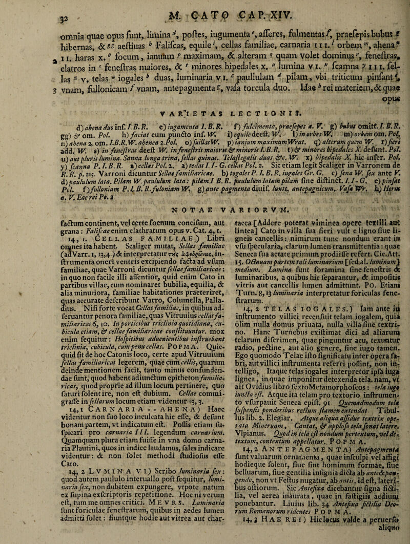 32 omnia quae opus fuiit, limina d, portes, iugumenta% afferes, fulmentas/, praefepisbuhus £ hibernas, aertiuas h Falifcas, equile', cellas familiae, carnaria in.* orbemm> ahena* i J# haras x.0 focum, ianutun P maximam, & alteram ? quam volet dominusr, fenertras» clatros in s- fenertras maiores, Sc * minores bipedales x. u lumina v i. *. fcamna f 111, fel¬ las 2 v* telas a iogales b duas, luminaria vi/paullulam d pilam, vbi triticum pinfant% 3 vnam, fullonicam /vnam, antepagmenta^, vafa torcula duo. Haeb rei materiem,& quae opue V A R’l E T A S LECTIONIS. d) ahena duo inf. /. B. B. e) iugamenta 1. B. R. f) fulcimenta, praeferes a. V. g) bubus omitt. /. B. R. gg) <&* om. Pol. h) faciat cum pun&o inf. W. i) equile de eft. W. I) in orbes W. m) orbem om. Pc/. n) ahena z. om. I.B.R.W. ahenea 2.Pol. o)fuillasW. p) ianium maximumWrat. q) alterum quem W. r)fieri add. W. s) in fesieftras deeft W. infeneftris maiorts 4st minoris /. B. R. t) <&* minOres bipedales X. defunt. Pol. u) aut pluris lumina. Sanna longa trina, fellas quinas. Tela/legalis duas &c. W. x) bipedalis X. hie infer. Pol. y) fianna P. I. B. R. *) cellas Pol. z. a) tedas I. /- G. cellas Pol. 2. Sic etiam legit Scaliger in Varronem de R. R. p. 215. Varroni dicuntur Sellas familiaricae, b) togales P. I. B. R. iugales Gr. G. c) fena W. fex ante V. d) paululum lata. Pilam W. paululum lata: pilam I B. R. paululum latam pilam fine diftin&. I. I- G. e) pinfat Pol. f)fulloniam P, l. B. R.fuloniam W. g) ante pagmenta diuif. luntu antepagnicum. Vafa Wr. h.) Herus a. V. Eae rei Pc. 2 NOTAE VARIOR V M. fa&um continent, vel certe foenum concifum, aut grana: Falifcae enim clathratum opus v. Cat. 4,1. 14, 1. Cellas familiae) Libri omnes ita habent. Scaliger mutat, Sellas familiae (adVarr. 1, 13,4.) & interpretatur r«\; kQeSguvoc$, in- ftrumenta oneri ventris excipiendo fa&a ad vfum familiae, quae Varroni dicuntur filiaefamiliaricae: in quo non facile illi aflentior, quid enim Cato in partibus villae, cum nominaret bubilia, equilia, & alia minutiora, familiae habitationes praeteriret, quas accurate deferibunt Varro, Columella, Palla¬ dius. N ifi forte vocat Cellas familiae, in quibus ad- feruantur penora familiae, quas Vitruuius cellas fa¬ miliaricas 6, 10. In porticibus triclinia quotidiana, cu¬ bicula etiam, & cellae familiaricae confiituuntur. mox enim fequitur: Hofpitibus aduenientibus inflruebant triclinia, cubicula, cumpenu cellas. POPMA. Quic- quid fit de hoc Catonis loco, certe apud Vitruuium fellas familiaricas legerem, quae cum cellis, quarum deinde mentionem facit, tanto minus confunden¬ dae funt, quod habent adiun&um epitheton/»;»///Vz- ricas, quod proprie ad illum locum pertinere, quo faturifolentire, non eft dubium. Cellae comini* grafle in filiarum locum etiam videntur 13,3. 14,1 Carnaria - - ahena) Haec videntur non fuo loco inculcata hic efie, & defunt bonam partem, vt indicatum eft. Poflis etiam fu- fpicari pro carnaria III. legendum carnarium. Quamquam plura etiam fuifle in vna domo carna¬ ria Plautini, quos in indice laudamus, fales indicare videntur: dc non folet methodi ftudiofus elfe Cato. 14, 2 L V M I N A VI) Scribo luminaria fex: quod autem paululo interuallo poft fequitur, lumi¬ naria fex, non dubitem expungere, vtpote natum ex fupina exferiptoris repetitione. Hoc ni verum eft, tum me omnes critici. Me V r s. Luminaria funt foriculae feneftrarum, quibus in aedes lumen admitti folet: fiuntque hodie aut vitrea aut char¬ tacea [Addere poterat viminea opere textili aut lintea] Cato in villa fua fieri vult elignofiue li¬ gneis cancellis: nimirum tunc nondum erant in vfu fpecularia, clarum lumen transmittentia: quae Seneca fua aetate primum prodiifle refert. Cic.Att. 15. OBauam partejn tuli luminarium [fed al. luminum3 medium. Lumina funt foramina finefeneftris dt luminaribus, a quibus hic feparantur, dc impofitie vitris aut cancellis lumen admittunt. Po. Etiant Turn. 8,13 luminaria interpretatur foriculas fene¬ ftrarum. 14, 2 telas iogales.) Iam ante in inftrumento villici recenfuit telam iogalem, quia olim nulla domus priuata, nulla villa fine textri¬ no. Hanc Turiiebus exiftimat dici ad aliarum telarum diferimen, quae pinguntur acu, texuntur radio, pe&ine, aut alio genere, fine iugo tamen. Ego quomodo Telae ifto fignificatu inter opera fa¬ bri, aut villici inftrumenta referri polfint, non in- telligo. Itaque telas iogales interpretor ipfa iuga lignea, in quae imponiturdetexendatela. nam, vt ait Ovidius libro fextoMetamorphofeos: tela iuga iunfla eft. Atque ita telam pro textorio inftrumen¬ to vfurpauit Seneca epift. 91 Quemadmodum tela fufpenfts ponderibus reBum flamen extendat Tibul¬ lus lib. 2. Elegiar. Atque aliqua affidue textrix ope¬ rata Mineruam, Cantat, & applofo tela fonat latere. VIpianus. Quod in tela ejl nondum pertextum, vel de* textum, contextum appellatur. P O P M A. ^ 14,2 Antepagmenta) Antepagmenta funt valuarum ornament-a, quae infculpi vel affigi hodieque folent, fiue fint hominum formae, fiue belluarum, fiue gentilia infignia di&a ab an t ede pan¬ gendo, non vt Feftus nugatur, ab antis, id eft, lateri¬ bus oftiorum. Sic Antefixa dicebantur figna fi&ir lia, vel aerea inaurata * quae in faftigiis aedium ponebantur. Liuius lib. 34 Antefixa fiBilia Deo¬ rum Romanorum ridentes POPMA. 14,3 Hae rei) Hic l®cws valde a peruerfo aliquo